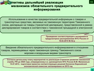 Перспективы дальнейшей реализацииПерспективы дальнейшей реализации
механизмов обязательного предварительногомеханизмов обязательного предварительного
информированияинформирования
Введение обязательного предварительного информирования в отношении
товаров, перемещаемых через таможенную границу Таможенного союза
морским и воздушным видами транспорта
Проведение соответствующего эксперимента
предусмотрено распоряжением ФТС России от
18.02.2015 № 62-р
Согласно детальному плану мероприятий по реализации Стратегии развития таможенной
службы РФ до 2020 года, утвержденному и.о. руководителя ФТС России В.М. Малининым
15.07.2013, подготовка проектов соответствующих решений Коллегии Евразийской
экономической комиссии запланирована на 2015 год
Использование в качестве предварительной информации о товарах и
транспортных средствах, ввозимых на таможенную территорию Таможенного
союза, декларации на товары (транзитной декларации), представленной в рамках
декларирования товаров в соответствии с таможенной процедурой в электронной
форме
11
хх
 