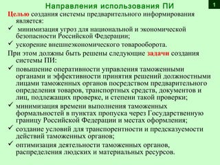 Целью создания системы предварительного информирования
является:
 минимизация угроз для национальной и экономической
безопасности Российской Федерации;
 ускорение внешнеэкономического товарооборота.
При этом должны быть решены следующие задачи создания
системы ПИ:
 повышение оперативности управления таможенными
органами и эффективности принятия решений должностными
лицами таможенных органов посредством предварительного
определения товаров, транспортных средств, документов и
лиц, подлежащих проверке, и степени такой проверки;
 минимизация времени выполнения таможенных
формальностей в пунктах пропуска через Государственную
границу Российской Федерации и местах оформления;
 создание условий для транспорентности и предсказуемости
действий таможенных органов;
 оптимизация деятельности таможенных органов,
распределения людских и материальных ресурсов.
Направления использования ПИ 1
 