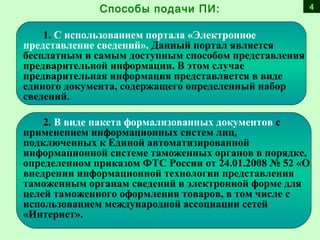 1. С использованием портала «Электронное
представление сведений». Данный портал является
бесплатным и самым доступным способом представления
предварительной информации. В этом случае
предварительная информация представляется в виде
единого документа, содержащего определенный набор
сведений.
2. В виде пакета формализованных документов с
применением информационных систем лиц,
подключенных к Единой автоматизированной
информационной системе таможенных органов в порядке,
определенном приказом ФТС России от 24.01.2008 № 52 «О
внедрении информационной технологии представления
таможенным органам сведений в электронной форме для
целей таможенного оформления товаров, в том числе с
использованием международной ассоциации сетей
«Интернет».
Способы подачи ПИ: 4
 