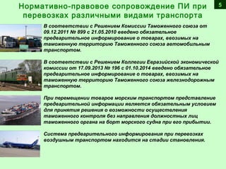 5
В соответствии с Решением Комиссии Таможенного союза от
09.12.2011 № 899 с 21.05.2010 введено обязательное
предварительное информирование о товарах, ввозимых на
таможенную территорию Таможенного союза автомобильным
транспортом.
В соответствии с Решением Коллегии Евразийской экономической
комиссии от 17.09.2013 № 196 с 01.10.2014 введено обязательное
предварительное информирование о товарах, ввозимых на
таможенную территорию Таможенного союза железнодорожным
транспортом.
При перемещении товаров морским транспортом представление
предварительной информации является обязательным условием
для принятия решения о возможности осуществления
таможенного контроля без направления должностных лиц
таможенного органа на борт морского судна при его прибытии.
Система предварительного информирования при перевозках
воздушным транспортом находится на стадии становления.
 
Нормативно-правовое сопровождение ПИ при
перевозках различными видами транспорта
 
