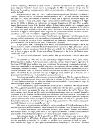 a Power Computing, a Motorola, a Umax e outros. O raciocínio dos executivos da Apple era de que 
estas máquinas “clonadas” fariam crescer a participação dos Macs no mercado. Só que isto não 
funcionou. O mercado de Macs permaneceu relativamente inalterado e os fabricantes de clones tiraram 
vendas da Apple. 
Nos primeiros três meses de 1996, a Apple relatou um prejuízo de 69 milhões de dólares e 
demitiu 1.300 funcionários. Em fevereiro, a diretoria demitiu o CEO Michael Spindler e indicou em 
seu lugar Gil Amelio, um veterano da indústria de chips com a reputação de ser um mágico das 
viradas. Mas nos 18 meses que Amelio ocupou o cargo, mostrou-se ineficiente e impopular. A Apple 
perdeu 1,6 bilhão de dólares, sua participação no mercado despencou de 10% para 3% e as ações 
caíram drasticamente. Apesar de ter demitido milhares de funcionários, Amelio estava ganhando cerca 
de 7 milhões de dólares entre seu salário e benefícios adicionais, além de ser o detentor de 26 milhões 
de dólares em ações, segundo o New York Times. Redecorou luxuosamente os escritórios dos 
executivos da Apple e, como logo veio à tona, negociou um “pára-quedas de ouro” de quase 7 milhões 
de dólares. O New York Times chamou a Apple de Amelio de “cleptocracia”. (3) 
Mas Amelio acertou em vários pontos. Cancelou uma série de projetos e produtos que estavam 
gerando prejuízos e enxugou a empresa para fazer frente às perdas. Mais importante de tudo: comprou 
a NeXT, empresa que pertencia a Jobs, esperando que seu moderno e robusto sistema operacional 
pudesse substituir o do Macintosh, que estava ficando velho e decrépito. 
A aquisição da NeXT ocorreu por acaso. Amelio estava interessado em comprar o BeOS, um 
novo e promissor sistema operacional desenvolvido por um ex-executivo da Apple, Jean Louis Gassée. 
Mas enquanto estavam negociando. Garret L. Rice, um vendedor da NeXT, telefonou casualmente 
para a Apple e sugeriu que eles dessem uma olhada. Os engenheiros da Apple não haviam sequer 
considerado a NeXT. 
Com sua curiosidade despertada, Amelio pediu a Jobs que apresentasse o sistema operacional 
NeXT. 
Em dezembro de 1996, Jobs fez uma demonstração impressionante do NeXT para Amelio. 
Diferentemente do BeOS, o NeXT estava pronto. Jobs tinha clientes, desenvolvedores e parceiros de 
hardware. O NeXT tinha, também, uma série completa de ferramentas de programação avançadas e 
muito bem conceituadas, o que tornava fácil para outras empresas desenvolverem software para aquele 
computador e sistema operacional. “O pessoal dele havia passado muito tempo pensando em questões 
cruciais como redes locais e o mundo da internet - estavam bem à frente de todos os concorrentes da 
época. Era melhor do que qualquer coisa que a Apple já criara, melhor que o Windows NT e 
possivelmente melhor do que o sistema da Sun”, escreveu Amelio. (4) 
Durante as negociações, Jobs comportou-se muito tranqüilamente. Não foi exagerado. Foi uma 
“abordagem confortadoramente sincera, especialmente se tratando de Steve Jobs”, disse Amelio. (5) 
“Foi um alívio para mim que ele não tenha vindo como um trem-bala. Houve pausas ao longo da 
apresentação para pensar, fazer perguntas e discutir.” 
Os dois finalizaram o negócio tomando uma xícara de chá na cozinha de Jobs em sua casa em 
Paio Alto. A primeira questão foi o preço, calculado com base no valor das ações. A segunda questão 
referia-se às opções de compra de ações em mãos dos funcionários da NeXT. Amelio ficou 
impressionado com o fato de que Jobs estivesse realmente preocupado com o seu pessoal. As opções 
de compra de ações têm sido tradicionalmente uma das formas mais importantes de compensação no 
Vale do Silício e Jobs já as usara muitas vezes para recrutar e reter funcionários importantes, um ponto 
que será abordado mais adiante, no capítulo 5. Porém, em novembro de 2006, a SEC procedeu a uma 
fiscalização em mais de 130 empresas, entre as quais a Apple, que envolveu Jobs em acusações de pré-datar 
indevidamente as opções para inflar seu valor. 
Jobs negou ter conscientemente violado a lei e a investigação da SEC ainda está em curso. Jobs 
sugeriu que fossem caminhar um pouco, o que surpreendeu Amelio mas é uma tática-padrão de Jobs. 
“Fui fisgado pela energia e pelo entusiasmo de Steve”, disse Amelio. “Lembro bem como ele 
fica animado quando fica de pé, como todas as suas capacidades mentais se materializam quando ele 
está andando, como ele fica mais expressivo. Voltamos à casa com o negócio fechado.” (6) 
Duas semanas depois, em 20 de dezembro de 1996, Amelio anunciou que a Apple estava 
comprando a NeXT por 427 milhões de dólares. Jobs voltou à Apple como “conselheiro especial” de 
Amelio, para ajudar na transição. Foi a primeira vez que Jobs esteve no campus da Apple em quase 11 
anos. Jobs deixara a Apple em 1985, após sua derrota em uma luta pelo poder com o então CEO John 
 