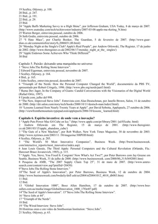 19 Sculley, Odyssey, p. 108. 
20 Ibid., p. 247. 
21 Ibid., p. 191. 
22 Ibid., p. 29. 
23 Ibid. 
24 “Apple Buffs Marketing Savvy to a High Shine”, por Jefferson Graham, USA Today, 8 de março de 2007. 
(http://www.usatoday.com/tech/techinvestor/industry/2007-03-08-apple-ma-rketing_N.htm) 
25 Warren Berger, entrevista pessoal, outubro de 2006. 
26 Seth Godin, entrevista pessoal, outubro de 2006. 
27 “I Hate Macs”, por Charlie Booker, The Guardian, 5 de fevereiro de 2007. (http://www.guar-dian. 
co.uk/commentisfree/story/0„2006031,00.html) 
28 “Monday Night at the Single's Club? Apple's Real People”, por Andrew Orlowski, The Register, 17 de junho 
de 2002. (http://www.theregister.co.uk/2002/06/17/monday_night_at_the_ singles/) 
29 “Apple Endorses Some Achievers Who 'Think Different'” 
30 Ibid 
Capítulo 5. Paixão: deixando uma marquinha no universo 
1 “Steve Jobs:The Rolling Stone Interview”. 
2 Edward Eigerman, entrevista pessoal, novembro de 2007. 
3 Sculley, Odyssey, p. 164. 
4 Ibid., p. 165. 
5 John Sculley, entrevista pessoal, dezembro de 2007. 
6 “Triumph of the Nerds: How the Personal Computer Changed the World”, documentário da PBS TV, 
apresentado por Robert Cringely, 1996. (http://www.pbs.org/nerds/part3.html) 
7 Rama Dev Jager, In the Company of Giants: Candid Conversations with the Visionaries of the Digital World 
(Rafael Ortiz, 1997). 
8 Upside.com, julho del 998. 
9 “The New, Improved Steve Jobs”. Entrevista com Alan Deutschman, por Janelle Brown, Salon, 11 de outubro 
de 2000. (http://dir.salon.com/story/tech/books/2000/10/11/deutsch-man/indexl.html). 
10 “Lessons Learned from Nearly Twenty Years at Apple”, por David Sobotta, Applepeels, 27 outubro de 2006. 
(http://viewfromthemountain.typepad.eom/applepeels/2006/10/lessons_ learned.html) 
Capítulo 6. Espírito inventivo: de onde vem a inovação? 
1 “Apple Puts Power Mac G4 Cube on Ice.” (http://www.apple.com/pr/library/2001 /jul/03cube. html) 
2 Andrew Orlowski em The Register, 15 de março de 2001. (http://www.theregister. 
co.uk/2001/03/15/apple_abandons_cube/) 
3 “The Guts of a New Machine”, por Rob Walker, New York Times Magazine, 30 de novembro de 2003. 
(http://www.nytimes.eom/2003/11 /30/magazine/30IPOD.html) 
4 Sculley, Odyssey, p. 285. 
5 “The World's 50 Most Innovative Companies”, Business Week. (http://bwnt.businessweek. 
com/interactive_reports/most_innovative/index.asp) 
6 Jean Louis Gassée, The Third Apple: Personal Computers and the Cultural Revolution (Orlando, Fla.: 
Harcourt Brace Jovanovich, 1985), p. 115. 
7 “Apple. Yes, Steve, You Fixed It. Congrats! Now What's Act Two?”, por Peter Burrows com Jay Greene em 
Seattle, Business Week, 31 de julho de 2000. (http://www.businessweek. com/2000/00„31/b3692001.htm) 
8 Pesquisa da AMR, “The 2007 Supply Chain Top 25”, 31 de maio de 2007. (http://www.amrre-search. 
com/content/view.asp?pmillid=20450) 
9”Steve Jobs:The Rolling Stone Interview.” 
10”The Seed of Apple's Innovation”, por Peter Burrows, Business Week, 12 de outubro de 2004. 
(http://www.businessweek.com/bwdaily/dnfl ash/oct2004/nf20041012_4018_db083.htm) 
11 Ibid. 
12 Ibid. 
13 “Global Innovation 1000”, Booz Allen Hamilton, 17 de outubro de 2007. (http://www.boo-zallen. 
com.au/media/image/GlobalJnnovation_1000_17Oct07.pdf) 
14”The Seed of Apple's Innovation”. 15”Steve Jobs:The Rolling Stone Interview”. 
16 “Steve Jobs at 44”. 
17 “Triumph of the Nerds”. 
18 Ibid. 
19 “The Wired Interview: Steve Jobs”. 
20 Histórias orais e em video da Smithsonian Institution: “Steve Jobs”. 
21 Sculley, Odyssey, p. 63. 
 