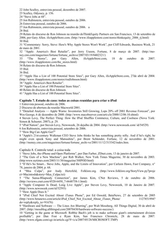 22 John Sculley, entrevista pessoal, dezembro de 2007. 
23 Sculley, Odyssey, p. 156. 
24 “Steve Jobs at 44”. 
25 Jon Rubinstein, entrevista pessoal, outubro de 2006. 
26 Entrevista pessoal, outubro de 2006. 
27 Jon Rubinstein, entrevista pessoal, outubro de 2006. a 
28 Ibid. 
29 Relato do discurso de Ron Johnson na reunião doThinkEquity Partners em San Francisco, 13 de setembro de 
2006, por Gary Allen. ifoAppleStore.com. (http://www.ifoapplestore.com/stores/thinkequity_2006_rj.html) 
30 Ibid. 
31 “Commentary: Sorry, Steve: Here's Why Apple Stores Won't Work”, por Cliff Edwards, Business Week, 21 
de maio de 2001. 
32 “Apple: America's Best Retailer”, por Jerry Useem, Fortune, 8 de março de 2007. (http://mo-ney. 
cnn.com/magazines/fortune/fortune_archive/2007/03/19/8402321/) 
33 “The Stores”, por Gary Allen, ifoAppleStore.com, 18 de outubro de 2007. 
(http://www.ifoapplestore.com/the_stores.html) 
34 Relato do discurso de Ron Johnson. 
35 Ibid. 
36 Ibid. 
37 “Apple Has a List of 100 Potential Store Sites”, por Gary Allen, ifoAppleStore.com, 27de abril de 2004. 
(http://www.ifoapplestore.com/stores/risdJohnson.html) 
38 “Apple: America's Best Retailer”. 
39 “Apple Has a List of 100 Potential Store Sites”. 
40 Relato do discurso de Ron Johnson. 
41 “Apple Has a List of 100 Potential Store Sites”. 
Capítulo 7. Estudo de caso: todas as coisas reunidas para criar o iPod 
1 Entrevista pessoal, outubro de 2006. 
2 Discurso de abertura da reunião Macworld 2001. 
3 “Detailed Analysis — Apple Warns: Inventories Still Growing, Lops 20% off 2001 Revenue Forecast”, por 
Wes George, 6 de dezembro de 2000. (http://www.macobserver.com/arti-cle/2000/12/06.10.shtml) 
4 Steven Levy, The Perfect Thing: How the IPod Shuffles Commerce, Culture, and Coolness (Nova York: 
Simon & Schuster, 2007), p. 29. 
5 “iPod Nation”, por Steven Levy, Newsweek, 26 dejulho de 2004. (http://www.newsweek.com/ id/54529) 
6 Jon Rubinstein, entrevista pessoal, setembro de 2006. 
7 “How Big Can Apple Get?” 
8 “Apple's 21st-century Walkman CEO Steve Jobs thinks he has something pretty nifty. And if he's right, he 
might even spook Sony and Matsushita”, por Brent Schlender, Forfune, 12 de novembro de 2001. 
(http://money.cnn.com/magazines/fortune/fortune_archi-ve/2001/11/12/313342/index.htm. 
Capítulo 8. Controle total: a coisa toda 
1 “Steve Jobs, the-iPhone and Open Platforms”, por Dan Farber, ZDnet.com, 13 de janeiro de 2007. 
2 “The Guts of a New Machine”, por Rob Walker, New York Times Magazine, 30 de novembro de 2003. 
(http:www.nytimes.eom/2003/11/30/magazine/30IPOD.html) 
3 “If He's So Smart... Steve Jobs, Apple, and the Limits of Innovation”, por Carleen Hawn, Fast Company, n° 
78, janeiro de 2004, p. 68. 
4 “Mea Culpa”, por Andy Hertzfeld, Folklore.org. (http://www.folklore.org/StoryView.py7proje 
ct=Macintosh&story=Mea_Culpa.txt) 
5 “The Sansa-Rhapsody Connection”, por James Kim, CNet Reviews, 5 de outubro de 2006. 
(http://reviews.cnet.com/4520-6450_7-6648758-1.html) 
6 “Apple Computer Is Dead; Long Live Apple”, por Steven Levy, Newsweek, 10 de Janeiro de 2007. 
(http://www.newsweek.com/id/52593) 
7 “How Apple Does It.” 
8 “iPod Chief Not Excited About iTunes Phone”, por Ed Oswald, BetaNews, 27 de setembro de 2005 
(http://www.betanews.com/article/iPod_Chief_Not_Excited_About_iTunes_Phone/ 1127851994? 
do=reply&reply_to=91676) 
9 “Hardware and Software — The Lines Are Blurring”, por Walt Mossberg, All Things Digital, 30 de abril de 
2007. (http://mossblog.allthingsd.com/20070430/hardware-software-success/) 
10 “Getting in the game at Microsoft. Robbie Bach's job is to make software giant's entertainment division 
profitable”, por Dan Fost e Ryan Kim, San Francisco Chronicle, 28 de maio de 2007. 
(http://www.sfgate.com/cgi-in/article.cgi?f=/c/a/2007/05/28/MICROSOFT.TMP) 
 