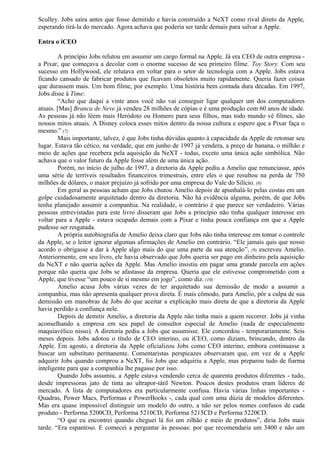Sculley. Jobs saíra antes que fosse demitido e havia construído a NeXT como rival direto da Apple, 
esperando tirá-la do mercado. Agora achava que poderia ser tarde demais para salvar a Apple. 
Entra o iCEO 
A princípio Jobs relutou em assumir um cargo formal na Apple. Já era CEO de outra empresa - 
a Pixar, que começava a decolar com o enorme sucesso de seu primeiro filme. Toy Story. Com seu 
sucesso em Hollywood, ele relutava em voltar para o setor de tecnologia com a Apple. Jobs estava 
ficando cansado de fabricar produtos que ficavam obsoletos muito rapidamente. Queria fazer coisas 
que durassem mais. Um bom filme, por exemplo. Uma história bem contada dura décadas. Em 1997, 
Jobs disse à Time: 
“Acho que daqui a vinte anos você não vai conseguir ligar qualquer um dos computadores 
atuais. [Mas] Branca de Neve já vendeu 28 milhões de cópias e é uma produção com 60 anos de idade. 
As pessoas já não lêem mais Heródoto ou Homero para seus filhos, mas todo mundo vê filmes, são 
nossos mitos atuais. A Disney coloca esses mitos dentro da nossa cultura e espero que a Pixar faça o 
mesmo.” (7) 
Mais importante, talvez, é que Jobs tinha dúvidas quanto à capacidade da Apple de retomar seu 
lugar. Estava tão cético, na verdade, que em junho de 1997 já vendera, a preço de banana, o milhão e 
meio de ações que recebera pela aquisição da NeXT - todas, exceto uma única ação simbólica. Não 
achava que o valor futuro da Apple fosse além de uma única ação. 
Porém, no início de julho de 1997, a diretoria da Apple pediu a Amelio que renunciasse, após 
uma série de terríveis resultados financeiros trimestrais, entre eles o que resultou na perda de 750 
milhões de dólares, o maior prejuízo já sofrido por uma empresa do Vale do Silício. (8) 
Em geral as pessoas acham que Jobs chutou Amelio depois de apunhalá-lo pelas costas em um 
golpe cuidadosamente arquitetado dentro da diretoria. Não há evidência alguma, porém, de que Jobs 
tenha planejado assumir a companhia. Na realidade, o contrário é que parece ser verdadeiro. Várias 
pessoas entrevistadas para este livro disseram que Jobs a princípio não tinha qualquer interesse em 
voltar para a Apple - estava ocupado demais com a Pixar e tinha pouca confiança em que a Apple 
pudesse ser resgatada. 
A própria autobiografia de Amelio deixa claro que Jobs não tinha interesse em tomar o controle 
da Apple, se o leitor ignorar algumas afirmações de Amelio em contrário. “Ele jamais quis que nosso 
acordo o obrigasse a dar à Apple algo mais do que uma parte da sua atenção”, (9) escreveu Amelio. 
Anteriormente, em seu livro, ele havia observado que Jobs queria ser pago em dinheiro pela aquisição 
da NeXT e não queria ações da Apple. Mas Amelio insistiu em pagar uma grande parcela em ações 
porque não queria que Jobs se afastasse da empresa. Queria que ele estivesse comprometido com a 
Apple, que tivesse “um pouco de si mesmo em jogo”, como diz. (10) 
Amelio acusa Jobs várias vezes de ter arquitetado sua demissão de modo a assumir a 
companhia, mas não apresenta qualquer prova direta. É mais cômodo, para Amelio, pôr a culpa de sua 
demissão em manobras de Jobs do que aceitar a explicação mais direta de que a diretoria da Apple 
havia perdido a confiança nele. 
Depois de demitir Amelio, a diretoria da Apple não tinha mais a quem recorrer. Jobs já vinha 
aconselhando a empresa em seu papel de consultor especial de Amelio (nada de especialmente 
maquiavélico nisso). A diretoria pediu a Jobs que assumisse. Ele concordou - temporariamente. Seis 
meses depois. Jobs adotou o título de CEO interino, ou iCEO, como diziam, brincando, dentro da 
Apple. Em agosto, a diretoria da Apple oficializou Jobs como CEO interino, embora continuasse a 
buscar um substituto permanente. Comentaristas perspicazes observaram que, em vez de a Apple 
adquirir Jobs quando comprou a NeXT, foi Jobs que adquiriu a Apple, mas preparou tudo de fiarma 
inteligente para que a companhia lhe pagasse por isso. 
Quando Jobs assumiu, a Apple estava vendendo cerca de quarenta produtos diferentes - tudo, 
desde impressoras jato de tinta ao ultrapor-tátil Newton. Poucos destes produtos eram líderes de 
mercado. A lista de computadores era particularmente confusa. Havia várias linhas importantes - 
Quadras, Power Macs, Performas e PowerBooks -, cada qual com uma dúzia de modelos diferentes. 
Mas era quase impossível distinguir um modelo do outro, a não ser pelos nomes confusos de cada 
produto - Performa 5200CD, Performa 5210CD, Performa 5215CD e Performa 5220CD. 
“O que eu encontrei quando cheguei lá foi um zilhão e meio de produtos”, diria Jobs mais 
tarde. “Era espantoso. E comecei a perguntar às pessoas: por que recomendaria um 3400 e não um 
 
