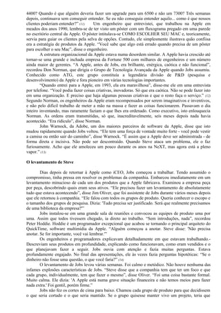 4400? Quando é que alguém deveria fazer um upgrade para um 6500 e não um 7300? Três semanas 
depois, continuava sem conseguir entender. Se eu não conseguia entender aquilo... como é que nossos 
clientes poderiam entender?” (11) Um engenheiro que entrevistei, que trabalhou na Apple em 
meados dos anos 1990, lembra-se de ter visto um pôster com um fluxograma pregado em uma parede 
no escritório central da Apple. O pôster intitulava-se COMO ESCOLHER SEU MAC e, teoricamente, 
servia para guiar os clientes pela selva de opções. Contudo, ele simplesmente ilustrava quão confiisa 
era a estratégia de produtos da Apple. “Você sabe que algo está errado quando precisa de um pôster 
para escolher o seu Mac”, disse o engenheiro. 
A estrutura organizacional da Apple estava numa desordem similar. A Apple havia crescido até 
tornar-se uma grande e inchada empresa da Fortune 500 com milhares de engenheiros e um número 
ainda maior de gerentes. “A Apple, antes de Jobs, era brilhante, enérgica, caótica e não funcional”, 
recordou Don Norman, que dirigia o Grupo de Tecnologia Avançada da Apple quando Jobs assumiu. 
Conhecido como ATG, este grupo constituía a legendária divisão de P&D (pesquisa e 
desenvolvimento) da Apple e fora pioneiro em várias tecnologias importantes. 
“Quando entrei para a Apple, em 1993, ela era maravilhosa”, disse-me ele em uma entrevista 
por telefone. “Você podia fazer coisas criativas, inovadoras. Só que era caótica. Não se pode fazer isto 
em uma organização. E preciso que haja algumas pessoas criativas e que o resto faça o serviço.” (12) 
Segundo Norman, os engenheiros da Apple eram recompensados por serem imaginativos e inventivos, 
e não pelo difícil trabalho de meter a mão na massa e fazer as coisas funcionarem. Passavam o dia 
inteiro inventando, mas raramente faziam o que lhes era ordenado. Como executivo, isto enlouquecia 
Norman. As ordens eram transmitidas, só que, inacreditavelmente, seis meses depois nada havia 
acontecido. “Era ridículo”, disse Norman. 
John Warnock, da Adobe, um dos maiores parceiros de software da Apple, disse que isto 
mudou rapidamente quando Jobs voltou. “Ele tem uma força de vontade muito forte - você pode vestir 
a camisa ou então sair do caminho”, disse Warnock. “É assim que a Apple deve ser administrada - de 
forma direta e incisiva. Não pode ser descontraído. Quando Steve ataca um problema, ele o faz 
furiosamente. Acho que ele amoleceu um pouco durante os anos na NeXT, mas agora está a pleno 
vapor.” (13) 
O levantamento de Steve 
Dias depois de retornar à Apple como iCEO, Jobs começou a trabalhar. Tendo assumido o 
compromisso, tinha pressa em resolver os problemas da companhia. Embarcou imediatamente em um 
levantamento minucioso de cada um dos produtos que a Apple fabricava. Examinou a empresa peça 
por peça, descobrindo quais eram seus ativos. “Ele precisou fazer um levantamento de absolutamente 
tudo que estava acontecendo”, disse Jim Oliver, que foi assistente de Jobs durante vários meses depois 
que ele retornou à companhia. “Ele falou com todos os grupos de produto. Queria conhecer o escopo e 
o tamanho dos grupos de pesquisa. Dizia: 'Tudo precisa ser justificado. Será que realmente precisamos 
de uma biblioteca da empresa?'” 
Jobs instalou-se em uma grande sala de reuniões e convocou as equipes de produto uma por 
uma. Assim que todos tivessem chegado, ia direto ao trabalho. “Sem introduções, nada”, recordou 
Peter Hoddie. Hoddie é um programador excepcional que acabou se tornando o principal arquiteto do 
QuickTime, software multimídia da Apple. “Alguém começou a anotar. Steve disse: 'Não precisa 
anotar. Se for importante, você vai lembrar.'” 
Os engenheiros e programadores explicavam detalhadamente em que estavam trabalhando.- 
Descreviam seus produtos em profundidade, explicando como funcionavam, como eram vendidos e o 
que planejavam fazer a seguir. Jobs ouvia com atenção e fazia muitas perguntas. Estava 
profundamente engajado. No final das apresentações, ele às vezes fazia perguntas hipotéticas: “Se o 
dinheiro não fosse uma questão, o que você faria?” (14) 
O levantamento de Jobs levou várias semanas. Foi calmo e metódico. Não houve nenhuma das 
infames explosões características de Jobs. “Steve disse que a companhia tem que ter um foco e que 
cada grupo, individualmente, tem que fazer o mesmo”, disse Oliver. “Foi uma coisa bastante formal. 
Muito calma. Ele dizia: 'A Apple está numa grave situação financeira e não temos meios para fazer 
nada extra.' Foi gentil, porém firme.” 
Jobs não fez os cortes de cima para baixo. Chamou cada grupo de produto para que decidissem 
o que seria cortado e o que seria mantido. Se o grupo quisesse manter vivo um projeto, teria que 
 