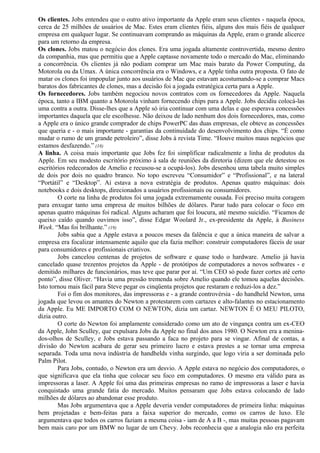 Os clientes. Jobs entendeu que o outro ativo importante da Apple eram seus clientes - naquela época, 
cerca de 25 milhões de usuários de Mac. Estes eram clientes fiéis, alguns dos mais fiéis de qualquer 
empresa em qualquer lugar. Se continuavam comprando as máquinas da Apple, eram o grande alicerce 
para um retorno da empresa. 
Os clones. Jobs matou o negócio dos clones. Era uma jogada altamente controvertida, mesmo dentro 
da companhia, mas que permitiu que a Apple captasse novamente todo o mercado do Mac, eliminando 
a concorrência. Os clientes já não podiam comprar um Mac mais barato da Power Computing, da 
Motorola ou da Umax. A única concorrência era o Windows, e a Apple tinha outra proposta. O fato de 
matar os clones foi impopular junto aos usuários de Mac que estavam acostumando-se a comprar Macs 
baratos dos fabricantes de clones, mas a decisão foi a jogada estratégica certa para a Apple. 
Os fornecedores. Jobs também negociou novos contratos com os fornecedores da Apple. Naquela 
época, tanto a IBM quanto a Motorola vinham fornecendo chips para a Apple. Jobs decidiu colocá-las 
uma contra a outra. Disse-lhes que a Apple só iria continuar com uma delas e que esperava concessões 
importantes daquela que ele escolhesse. Não deixou de lado nenhum dos dois fornecedores, mas, como 
a Apple era o único grande comprador de chips PowerPC das duas empresas, ele obteve as concessões 
que queria e - o mais importante - garantias da continuidade do desenvolvimento dos chips. “É como 
mudar o rumo de um grande petroleiro”, disse Jobs à revista Time. “Houve muitos maus negócios que 
estamos desfazendo.” (18) 
A linha. A coisa mais importante que Jobs fez foi simplificar radicalmente a linha de produtos da 
Apple. Em seu modesto escritório próximo à sala de reuniões da diretoria (dizem que ele detestou os 
escritórios redecorados de Amelio e recusou-se a ocupá-los). Jobs desenhou uma tabela muito simples 
de dois por dois no quadro branco. No topo escreveu “Consumidor” e “Profissional”, e na lateral 
“Portátil” e “Desktop”. Aí estava a nova estratégia de produtos. Apenas quatro máquinas: dois 
notebooks e dois desktops, direcionados a usuários profissionais ou consumidores. 
O corte na linha de produtos foi uma jogada extremamente ousada. Foi preciso muita coragem 
para enxugar tanto uma empresa de muitos bilhões de dólares. Parar tudo para colocar o foco em 
apenas quatro máquinas foi radical. Alguns acharam que foi loucura, até mesmo suicídio. “Ficamos de 
queixo caído quando ouvimos isso”, disse Edgar Woolard Jr., ex-presidente da Apple, à Business 
Week. “Mas foi brilhante.” (19) 
Jobs sabia que a Apple estava a poucos meses da falência e que a única maneira de salvar a 
empresa era focalizar intensamente aquilo que ela fazia melhor: construir computadores fáceis de usar 
para consumidores e profissionais criativos. 
Jobs cancelou centenas de projetos de software e quase todo o hardware. Amelio já havia 
cancelado quase trezentos projetos da Apple - de protótipos de computadores a novos softwares - e 
demitido milhares de funcionários, mas teve que parar por aí. “Um CEO só pode fazer cortes até certo 
ponto”, disse Oliver. “Havia uma pressão tremenda sobre Amelio quando ele tomou aquelas decisões. 
Isto tornou mais fácil para Steve pegar os cinqüenta projetos que restaram e reduzi-los a dez.” 
Foi o fim dos monitores, das impressoras e - a grande controvérsia - do handheld Newton, uma 
jogada que levou os amantes do Newton a protestarem com cartazes e alto-falantes no estacionamento 
da Apple. Eu ME IMPORTO COM O NEWTON, dizia um cartaz. NEWTON É O MEU PILOTO, 
dizia outro. 
O corte do Newton foi amplamente considerado como um ato de vingança contra um ex-CEO 
da Apple, John Sculley, que expulsara Jobs da Apple no final dos anos 1980. O Newton era a menina-dos- 
olhos de Sculley, e Jobs estava passando a faca no projeto para se vingar. Afinal de contas, a 
divisão do Newton acabara de gerar seu primeiro lucro e estava prestes a se tornar uma empresa 
separada. Toda uma nova indústria de handhelds vinha surgindo, que logo viria a ser dominada pelo 
Palm Pilot. 
Para Jobs, contudo, o Newton era um desvio. A Apple estava no negócio dos computadores, o 
que significava que ela tinha que colocar seu foco em computadores. O mesmo era válido para as 
impressoras a laser. A Apple foi uma das primeiras empresas no ramo de impressoras a laser e havia 
conquistado uma grande fatia do mercado. Muitos pensaram que Jobs estava colocando de lado 
milhões de dólares ao abandonar esse produto. 
Mas Jobs argumentava que a Apple deveria vender computadores de primeira linha: máquinas 
bem projetadas e bem-feitas para a faixa superior do mercado, como os carros de luxo. Ele 
argumentava que todos os carros faziam a mesma coisa - iam de A a B -, mas muitas pessoas pagavam 
bem mais caro por um BMW no lugar de um Chevy. Jobs reconhecia que a analogia não era perfeita 
 