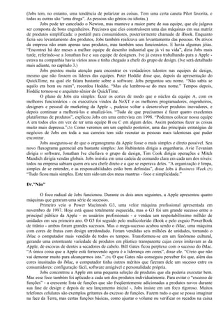 (Jobs tem, no entanto, uma tendência de polarizar as coisas. Tem uma certa caneta Pilot favorita, e 
todas as outras são “uma droga”. As pessoas são gênios ou idiotas.) 
Jobs pode ter cancelado o Newton, mas manteve a maior parte de sua equipe, que ele julgava 
ser composta de bons engenheiros. Precisava que eles construíssem uma das máquinas em sua matriz 
de produtos simplificada: o portátil para consumidores, posteriormente chamado de iBook. Enquanto 
fazia seu levantamento dos produtos, Jobs também realizava um levantamento das pessoas. Os ativos 
da empresa não eram apenas seus produtos, mas também seus funcionários. E havia algumas jóias. 
“Encontrei há dez meses a melhor equipe de desenho industrial que já vi na vida”, diria Jobs mais 
tarde, referindo-se a Jonathan Ive e sua equipe de designers. Ive já estava trabalhando para a Apple - 
estava na companhia havia vários anos e tinha chegado a chefe do grupo de design. (Ive será detalhado 
mais adiante, no capítulo 3.) 
Jobs prestou muita atenção para encontrar os verdadeiros talentos nas equipes de design, 
mesmo que não fossem os líderes das equipes. Peter Hoddie disse que, depois da apresentação do 
QuickTime, na qual ele falara bastante sobre o software. Jobs perguntou seu nome. “Não sabia se 
aquilo era bom ou ruim”, recordou Hoddie. “Mas ele lembrou-se do meu nome.” Tempos depois, 
Hoddie tornou-se o arquiteto sênior do QuickTime. 
O plano de Jobs era simples: fazer os cortes de modo que o núcleo da equipe A, com os 
melhores funcionários - os executivos vindos da NeXT e os melhores programadores, engenheiros, 
designers e pessoal de marketing da Apple -, pudesse voltar a desenvolver produtos inovadores, e 
depois continuar a melhorá-los e atualizá-los. “Tudo de que precisamos é fazer quatro excelentes 
plataformas de produtos”, explicou Jobs em uma entrevista em 1998. “Podemos colocar nossa equipe 
A em todos eles em vez de ter uma equipe B ou C em algum deles. Assim podemos fazer as coisas 
muito mais depressa.”(24) Como veremos em um capítulo posterior, uma das principais estratégias de 
negócios de Jobs em toda a sua carreira tem sido recrutar as pessoas mais talentosas que puder 
encontrar. 
Jobs assegurou-se de que o organograma da Apple fosse o mais simples e direto possível. Seu 
novo fluxograma gerencial era bastante simples: Jon Rubinstein dirigia a engenharia. Avie Tevanian 
dirigia o software, Jonathan Ive chefiava o grupo de design, Tim Cook dirigia operações e Mitch 
Mandich dirigia vendas globais. Jobs insistia em uma cadeia de comando clara em cada um dos níveis: 
todos na empresa sabiam quem era seu chefe direto e o que se esperava deles. “A organização é limpa, 
simples de se entender, e as responsabilidades estão bem definidas”, disse Jobs à Business Week.(25) 
“Tudo ficou mais simples. Este tem sido um dos meus mantras - foco e simplicidade.” 
Dr.”Não” 
O foco radical de Jobs funcionou. Durante os dois anos seguintes, a Apple apresentou quatro 
máquinas que geraram uma série de sucessos. 
Primeiro veio o Power Macintosh G3, uma veloz máquina profissional apresentada em 
novembro de 1997. Hoje está quase totalmente esquecida, mas o G3 foi um grande sucesso entre o 
principal público da Apple - os usuários profissionais - e vendeu um respeitabilíssimo milhão de 
unidades em seu primeiro ano. O G3 foi seguido pelo multicolorido iBook e pelo esguio PowerBook 
de titânio - ambos foram grandes sucessos. Mas o mega-sucesso acabou sendo o iMac, uma máquina 
com cores de frutas com design arredondado. Foram vendidas seis milhões de unidades, tornando o 
iMac o computador mais vendido de todos os tempos. Transformou-se em um fenômeno cultural, 
gerando uma estonteante variedade de produtos em plástico transparente cujas cores imitavam as da 
Apple, de escovas de dentes a secadores de cabelo. Bill Gates ficou perplexo com o sucesso do iMac. 
“A única coisa que a Apple está fornecendo agora é a liderança em cores”, disse ele. “Creio que não 
vai demorar muito para alcançarmos isto.” (26) O que Gates não conseguiu perceber foi que, além das 
cores inusitadas do iMac, o computador tinha outros méritos que fizeram dele um sucesso entre os 
consumidores: configuração fácil, software amigável e personalidade própria. 
Jobs concentrou a Apple em uma pequena seleção de produtos que ela poderia executar bem. 
Mas esse foco também foi aplicado a cada um dos produtos individualmente. Para evitar o “excesso de 
funções” - a crescente lista de funções que são freqüentemente adicionadas a produtos novos durante 
sua fase de design e depois de seu lançamento inicial -, Jobs insiste em um foco rigoroso. Muitos 
telefones celulares são exemplos gritantes do excesso de funções. Fazem tudo o que se possa imaginar 
na face da Terra, mas certas funções básicas, como ajustar o volume ou verificar os recados na caixa 
 