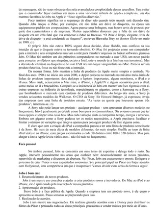 de mensagens, são às vezes obscurecidas pela avassaladora complexidade desses aparelhos. Para evitar 
que o consumidor fique confuso em meio a uma variedade infinita de opções complexas, um dos 
mantras favoritos de Jobs na Apple é: “Foco significa dizer não.” 
Foco também significa ter a segurança de dizer não quando todo mundo está dizendo sim. 
Quando Jobs lançou o iMac, por exemplo, ele não tinha um drive de disquetes, na época um 
equipamento-padrão nos computadores. Agora parece uma bobagem, mas houve urros de protesto por 
parte dos consumidores e da imprensa. Muitos especialistas disseram que a falta de um drive de 
disquete era um erro fatal que iria condenar o iMac ao fracasso. “O iMac é limpo, elegante, livre de 
drive de disquete - e está condenado ao fracasso”, escreveu Hiawatha Bray no Boston Globe em maio 
de 1998. (27) 
O próprio Jobs não estava 100% seguro dessa decisão, disse Hoddie, mas confiava na sua 
intuição de que o disquete estava se tornando obsoleto. O iMac foi projetado como um computador 
para a internet e seus compradores usariam a rede para transferir arquivos ou baixar softwares, pensava 
Jobs. O iMac foi também um dos primeiros computadores no mercado a usar USB, um novo padrão 
para conectar periféricos que ninguém, exceto a Intel, estava usando (e a Intel era sua inventora). Mas 
a decisão de eliminar os disquetes e de usar USB deu um toque vanguardista ao iMac. Parecia ser um 
produto futurista, fosse ou não fosse esta a intenção. 
Da mesma forma. Jobs mantém a linha de produtos da Apple muito simples e centrada. No 
final dos anos 1990 e no início dos anos 2000, a Apple colocou no mercado no máximo meia dúzia de 
linhas de produtos importantes: dois desktops e laptops importantes, alguns monitores, o iPod e o 
iTunes. Mais tarde, acrescentou o Mac mini, o iPhone, a AppleTV e alguns acessórios para o iPod, 
como meias de lã e braçadeiras. Compare-se a insistência de Jobs em manter um foco rigoroso com as 
outras empresas na indústria de tecnologia, especialmente os gigantes, como a Samsung ou a Sony, 
que bombardeiam o mercado com centenas de produtos diferentes. Ao longo dos anos, a Sony já 
vendeu seiscentos modelos do Walkman. O CEO da Sony, Sir Howard Stringer, já expressou inveja 
das empresas com uma linha de produtos enxuta. “As vezes eu queria que houvesse apenas três 
produtos”, lamentou-se. (28) 
A Sony não pode lançar um produto - qualquer produto - sem apresentar diversos modelos no 
lançamento. Isto é geralmente percebido como bom para os consumidores. Diz o senso comum que ter 
mais opções é sempre uma coisa boa. Mas cada variação custa à companhia tempo, energia e recursos. 
Embora um gigante como a Sony pudesse ter os meios necessários, a Apple precisava focalizar e 
limitar o número de variações que lançava apenas para conseguir produzir de fato alguma coisa. 
E claro que com a criação do iPod a companhia passou a ter uma linha de produtos semelhante 
à da Sony. Há mais de meia dúzia de modelos diferentes, do mais simples Shuffle ao topo de linha 
iPod vídeo e ao iPhone, com preços escalonados a cada 50 dólares entre 100 e 350 dólares. Mas para 
chegar a isto a Apple levou vários anos - não foi tudo no lançamento. 
Foco pessoal 
No âmbito pessoal, Jobs se concentra em suas áreas de expertise e delega todo o resto. Na 
Apple, intervém pessoalmente nas áreas que conhece bem: desenvolvimento de novos produtos, 
supervisão do marketing e discursos de abertura. Na- Pixar, Jobs era exatamente o oposto. Delegava o 
processo de criar filmes a seus capacitados assessores. Seu principal papel na Pixar era forjar acordos 
com Hollywood, uma competência em que é insuperável. Vamos dividir estas áreas da forma a seguir. 
Jobs é bom em: 
1. Desenvolvimento de novos produtos. 
Jobs é um mestre em conceber e ajudar a criar produtos novos e inovadores. Do Mac ao iPod e ao 
iPhone, ele é apaixonado pela invenção de novos produtos. 
2. Apresentação de produtos. 
Steve Jobs é a face pública da Apple. Quando a empresa tem um produto novo, é ele quem o 
apresenta ao mundo. Passa semanas se preparando para isso. 
3. Realização de acordos. 
Jobs é um mestre nas negociações. Ele realizou grandes acordos com a Disney para distribuir os 
filmes da Pixar e persuadiu todas as cinco principais gravadoras a vender música por meio do iTunes. 
 