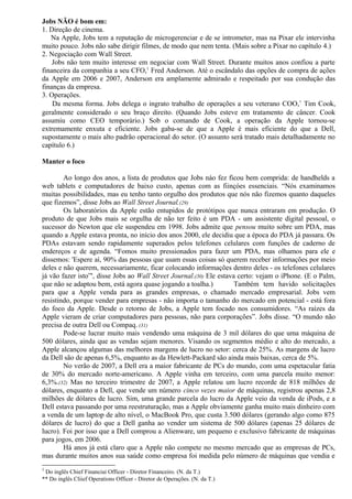 Jobs NÃO é bom em: 
1. Direção de cinema. 
Na Apple, Jobs tem a reputação de microgerenciar e de se intrometer, mas na Pixar ele intervinha 
muito pouco. Jobs não sabe dirigir filmes, de modo que nem tenta. (Mais sobre a Pixar no capítulo 4.) 
2. Negociação com Wall Street. 
Jobs não tem muito interesse em negociar com Wall Street. Durante muitos anos confiou a parte 
financeira da companhia a seu CFO,1 Fred Anderson. Até o escândalo das opções de compra de ações 
da Apple em 2006 e 2007, Anderson era amplamente admirado e respeitado por sua condução das 
finanças da empresa. 
3. Operações. 
Da mesma forma. Jobs delega o ingrato trabalho de operações a seu veterano COO,* Tim Cook, 
geralmente considerado o seu braço direito. (Quando Jobs esteve em tratamento de câncer. Cook 
assumiu como CEO temporário.) Sob o comando de Cook, a operação da Apple tornou-se 
extremamente enxuta e eficiente. Jobs gaba-se de que a Apple é mais eficiente do que a Dell, 
supostamente o mais alto padrão operacional do setor. (O assunto será tratado mais detalhadamente no 
capítulo 6.) 
Manter o foco 
Ao longo dos anos, a lista de produtos que Jobs náo fez ficou bem comprida: de handhelds a 
web tablets e computadores de baixo custo, apenas com as fiinçóes essenciais. “Nós examinamos 
muitas possibilidades, mas eu tenho tanto orgulho dos produtos que nós não fizemos quanto daqueles 
que fizemos”, disse Jobs ao Wall Street Journal.(29) 
Os laboratórios da Apple estão entupidos de protótipos que nunca entraram em produção. O 
produto de que Jobs mais se orgulha de não ter feito é um PDA - um assistente digital pessoal, o 
sucessor do Newton que ele suspendeu em 1998. Jobs admite que pensou muito sobre um PDA, mas 
quando a Apple estava pronta, no início dos anos 2000, ele decidiu que a época do PDA já passara. Os 
PDAs estavam sendo rapidamente superados pelos telefones celulares com funções de caderno de 
endereços e de agenda. “Fomos muito pressionados para fazer um PDA, mas olhamos para ele e 
dissemos: 'Espere aí, 90% das pessoas que usam essas coisas só querem receber informações por meio 
deles e não querem, necessariamente, ficar colocando informações dentro deles - os telefones celulares 
já vão fazer isto”', disse Jobs ao Wall Street Journal.(30) Ele estava certo: vejam o iPhone. (E o Palm, 
que não se adaptou bem, está agora quase jogando a toalha.) Também tem havido solicitações 
para que a Apple venda para as grandes empresas, o chamado mercado empresarial. Jobs vem 
resistindo, porque vender para empresas - não importa o tamanho do mercado em potencial - está fora 
do foco da Apple. Desde o retorno de Jobs, a Apple tem focado nos consumidores. “As raízes da 
Apple vieram de criar computadores para pessoas, não para corporações”. Jobs disse. “O mundo não 
precisa de outra Dell ou Compaq. (31) 
Pode-se lucrar muito mais vendendo uma máquina de 3 mil dólares do que uma máquina de 
500 dólares, ainda que as vendas sejam menores. Visando os segmentos médio e alto do mercado, a 
Apple alcançou algumas das melhores margens de lucro no setor: cerca de 25%. As margens de lucro 
da Dell são de apenas 6,5%, enquanto as da Hewlett-Packard são ainda mais baixas, cerca de 5%. 
No verão de 2007, a Dell era a maior fabricante de PCs do mundo, com uma espetacular fatia 
de 30% do mercado norte-americano. A Apple vinha em terceiro, com uma parcela muito menor: 
6,3%.(32) Mas no terceiro trimestre de 2007, a Apple relatou um lucro recorde de 818 milhões de 
dólares, enquanto a Dell, que vende um número cinco vezes maior de máquinas, registrou apenas 2,8 
milhões de dólares de lucro. Sim, uma grande parcela do lucro da Apple veio da venda de iPods, e a 
Dell estava passando por uma reestruturação, mas a Apple obviamente ganha muito mais dinheiro com 
a venda de um laptop de alto nível, o MacBook Pro, que custa 3.500 dólares (gerando algo como 875 
dólares de lucro) do que a Dell ganha ao vender um sistema de 500 dólares (apenas 25 dólares de 
lucro). Foi por isso que a Dell comprou a Alienware, um pequeno e exclusivo fabricante de máquinas 
para jogos, em 2006. 
Há anos já está claro que a Apple não compete no mesmo mercado que as empresas de PCs, 
mas durante muitos anos sua saúde como empresa foi medida pelo número de máquinas que vendia e 
1 Do inglês Chief Financiai Officer - Diretor Financeiro. (N. da T.) 
** Do inglês Cliief Operations Officer - Diretor de Operações. (N. da T.) 
 