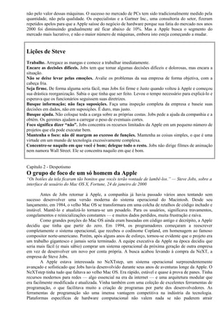 não pelo valor dessas máquinas. O sucesso no mercado de PCs tem sido tradicionalmente medido pela 
quantidade, não pela qualidade. Os especialistas e a Gartner Inc., uma consultoria do setor, fizeram 
repetidos apelos para que a Apple saísse do negócio de hardware porque sua fatia do mercado nos anos 
2000 foi diminuindo gradualmente até ficar abaixo de 10%. Mas a Apple busca o segmento do 
mercado mais lucrativo, e não o maior número de máquinas, embora isto esteja começando a mudar. 
Lições de Steve 
Trabalhe. Arregace as mangas e comece a trabalhar imediatamente. 
Encare as decisões difíceis. Jobs tem que tomar algumas decisões difíceis e dolorosas, mas encara a 
situação. 
Não se deixe levar pelas emoções. Avalie os problemas da sua empresa de forma objetiva, com a 
cabeça fria. 
Seja firme. De forma alguma seria fácil, mas Jobs foi firme e Justo quando voltou à Apple e começou 
sua drástica reorganização. Sabia o que tinha que ser feito. Levou o tempo necessário para explicá-lo e 
esperava que os funcionários seguissem suas diretrizes. 
Busque informação; não faça suposições. Faça uma inspeção completa da empresa e baseie suas 
decisões em dados, não em suposições. É duro, mas justo. 
Busque ajuda. Não coloque toda a carga sobre as próprias costas. Jobs pede a ajuda da companhia e a 
obtém. Os gerentes ajudam a carregar o peso de eventuais cortes. 
Foco significa dizer “não”. Jobs concentra os recursos limitados da Apple em um pequeno número de 
projetos que ela pode executar bem. 
Mantenha o foco: não dê margem ao excesso de funções. Mantenha as coisas simples, o que é uma 
virtude em um mundo de tecnologia excessivamente complexa. 
Concentre-se naquilo em que você é bom; delegue todo o resto. Jobs não dirige filmes de animação 
nem namora Wall Street. Ele se concentra naquilo em que é bom. 
Capítulo 2 - Despotismo 
O grupo de foco de um só homem da Apple 
“Os botões da tela ficaram tão bonitos que vocês terão vontade de lambê-los.” — Steve Jobs, sobre a 
interface de usuário do Mac OS X, Fortune, 24 de janeiro de 2000 
Antes de Jobs retornar à Apple, a companhia já havia passado vários anos tentando sem 
sucesso desenvolver uma versão moderna do sistema operacional do Macintosh. Desde seu 
lançamento, em 1984, o velho Mac OS se transformara em uma colcha de retalhos de código inchado e 
instável. Mantê-lo e atualizá-lo tornara-se um pesadelo. Para os usuários, significava travamentos, 
congelamentos e reinicializações constantes — e muitos dados perdidos, muita frustração e raiva. 
Como grandes porções do Mac OS ainda eram baseadas em código antigo e decrépito, a Apple 
decidiu que tinha que partir do zero. Em 1994, os programadores começaram a reescrever 
completamente o sistema operacional, que recebeu o codinome Copland, em homenagem ao famoso 
compositor norte-americano. Porém, após alguns anos de esforço, tornou-se evidente que o projeto era 
um trabalho gigantesco e jamais seria terminado. A equipe executiva da Apple na época decidiu que 
seria mais fácil (e mais sábio) comprar um sistema operacional da próxima geração de outra empresa 
em vez de desenvolver um novo por conta própria. A busca acabou levando à compra da NeXT, a 
empresa de Steve Jobs. 
A Apple estava interessada no NeXTstep, um sistema operacional surpreendentemente 
avançado e sofisticado que Jobs havia desenvolvido durante seus anos de aventuras longe da Apple. O 
NeXTstep tinha tudo que faltava ao velho Mac OS. Era rápido, estável e quase à prova de panes. Tinha 
recursos modernos para redes — algo essencial na era da internet — e uma arquitetura modular que 
era facilmente modificada e atualizada. Vinha também com uma coleção de excelentes ferramentas de 
programação, o que facilitava muito a criação de programas por parte dos desenvolvedores. As 
ferramentas de programação são uma imensa vantagem competitiva na indústria da tecnologia. 
Plataformas específicas de hardware computacional não valem nada se não puderem atrair 
 