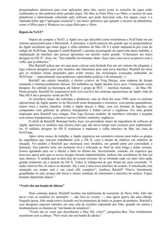 programadores talentosos para criar aplicações para elas, assim como os consoles de jogos estão 
condenados se não puderem atrair grandes jogos. Do Mac ao Palm Pilot e ao Xbox, o sucesso de uma 
plataforma é determinado sobretudo pelo software que pode funcionar nela. Em alguns casos é a 
chamada killer app (“aplicação essencial”), um único aplicativo que garante o sucesso da plataforma, 
como o Office para o Windows ou o jogo Halo para o Xbox. 
Depois da NeXT? 
Depois de comprar a NeXT, a Apple teve que descobrir como transformar o NeXTstep em um 
sistema operacional para o Macintosh. A princípio, a tarefa pareceu tão grande que os programadores 
da Apple decidiram que iriam pegar a velha interface do Mac OS 8 e tentar implantá-la por cima do 
código do NeXTstep. Segundo Cordell Ratzlaff, o gerente encarregado da supervisão deste trabalho, a 
implantação da interface não parecia apresentar um desafio muito grande. “Colocamos um único 
designer no OS X”, disse ele. “Seu trabalho era bastante chato: fazer uma coisa nova se parecer com a 
velha, que já tínhamos.” 
Mas Ratzlaff achou que era uma pena colocar uma fachada feia em um sistema tão elegante, e 
logo colocou designers para criar modelos não funcionais para uma nova interface. Ratzlaff me disse 
que os modelos foram projetados para exibir muitas das tecnologias avançadas embutidas no 
NeXTstep — especialmente suas poderosas capacidades gráficas e de animação. (1) 
Ratzlaff, um sujeito tranqüilo, é diretor criativo da Frog Design, uma empresa de design 
aclamada e internacionalmente famosa. Ele trabalhou na Apple durante nove anos. Começando como 
designer, foi subindo na hierarquia até liderar o grupo de HUI — interface humana — do Mac OS. 
Nesta posição, Ratzlaff foi responsável pelo look and feel dos sistemas operacionais da Apple, indo do 
Mac OS 8 até a primeira versão do OS X. 
As interfaces atuais são coloridas e dinâmicas, mas no final dos anos 1990, tanto os sistemas 
operacionais da Apple quanto os da Microsoft eram despojados e cinzentos, com janelas quadradonas, 
cantos retos e muitos chanfros. Então a Apple lançou o iMac, com seu formato de lágrima, um 
computador com gabinete de plástico transparente e linhas curvas e orgânicas. Foi uma grande 
inspiração para Ratzlaff seus colegas. Eles logo fizeram modelos de interfaces coloridas e arejadas 
com menus transparentes, contornos suaves e botões redondos, orgânicos. 
O chefe de Ratzlaff, Bertrand Serlet, hoje vice-presidente sênior de engenharia de software da 
Apple, apreciava os modelos mas deixou claro que não havia tempo nem recursos para implementá-los. 
O solitário designer do OS X continuou a implantar a velha interface do Mac em cima do 
NeXTstep. 
Após vários meses de trabalho, a Apple organizou um seminário externo para todos os grupos 
de engenharia que estavam trabalhando com o OS X, com o intuito de elaborar um relatório da 
situação. Foi pedido a Ratzlaff que mostrasse seus modelos, em grande parte por curiosidade e 
distração. Sua palestra seria um momento leve e relaxante ao final de uma longa e árdua semana. 
Estava agendado para ser o último a falar no último dia. Secretamente, contudo, ele esperava que 
houvesse apoio para que os novos designs fossem implementados, embora não acreditasse de fato em 
suas chances. À medida que os dois dias do evento corriam, foi-se tornando cada vez mais claro quão 
grande realmente era o projeto do OS X. Todos se indagavam de que forma ele seria concluído. “E 
então, bem no fim, lá estava eu dizendo: Ah, e esta é uma nova interface de usuário. E translúcida, tem 
animação em tempo real e um canal alfa completo'”, lembrou Ratzlaff “Houve literalmente 
gargalhadas na sala, porque não havia a menor condição de refazermos a interface de usuário. Fiquei 
bastante deprimido depois.” 
“Vocês são um bando de idiotas” 
Duas semanas depois, Ratzlaff recebeu um telefonema do assistente de Steve Jobs. Jobs não 
havia visto os modelos no seminário — não fora ao evento —, mas agora queria dar uma olhada. 
Naquela época, Jobs ainda estava fazendo seu levantamento de todos os grupos de produtos. Ratzlaff e 
seus designers estavam sentados em uma sala de reuniões esperando por Jobs, quando ele entrou e 
imediatamente os chamou de “um bando de amadores”. 
“Vocês são os caras que desenharam o Mac OS, certo?”, perguntou-lhes. Eles timidamente 
assentiram com a cabeça. “Pois vocês são um bando de idiotas.” 
 
