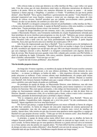 Jobs criticou todas as coisas que detestava na velha interface do Mac, o que vinha a ser quase 
tudo. Uma das coisas que ele mais abominava eram todos os diferentes mecanismos de abertura de 
janelas e de pastas. Havia no mínimo oito maneiras diferentes de acessar as pastas — de menus 
suspensos a menus pop-up, o DragStrip, o Launcher e o Finder. “O problema era que havia janelas 
demais”, disse Ratzlaff. “Steve queria simplificar o gerenciamento das janelas.” Como Ratzlaff era o 
principal responsável por essas funções, começou a temer por seu emprego, mas depois de vinte 
minutos de críticas severas, Ratzlaff percebeu que seu trabalho provavelmente estava garantido. 
“Pensei: ele não vai nos demitir, do contrário já o teria feito”, disse. 
Jobs, Ratzlaff e os designers começaram a discutir em profundidade a velha interface do Mac e 
a forma como ela poderia ser reformada. A equipe de Ratzlaff mostrou a Jobs seus modelos e a reunião 
acabou bem. “Façam protótipos dessas coisas e me mostrem”, instruiu-os Jobs. 
A equipe de design trabalhou por três semanas, noite e dia, construindo protótipos Funcionais 
usando o Macromedia Director, uma Ferramenta multimídia de criação freqüentemente utilizada para 
fazer protótipos de novas interfaces para programas ou sites da web. “Sabíamos que nossos empregos 
estavam em jogo, de modo que estávamos bem preocupados”, disse ele. “Ele [Jobs] veio até nossas 
salas. Passamos toda a tarde com ele, que ficou profundamente impressionado. A partir daquele 
momento, ficou claro que haveria uma nova interface de usuário para o OS X.” 
Jobs ficou tão impressionado que disse a Ratzlaff: “Esta é a primeira prova de inteligência de 
três dígitos na Apple que vi até o momento.” Ratzlaff ficou Feliz em receber o elogio. Em se tratando 
de Jobs, reconhecer que alguém tem um QI mais alto que 100 é um elogio entusiástico. Confiantes em 
que seus empregos estavam a salvo, Ratzlaff e os designers comemoraram com algumas dúzias de 
latas de cerveja. Mas ficaram nervosos quando viram Jobs voltando pelo corredor com Phil Schiller, o 
chefe de marketing da Apple. Felizmente, Jobs estava satisfeito. Quando se aproximou, ouviram-no 
dizer a Schiller, entusiasmado: “Você tem que ver isto.” 
“A partir daí não tivemos problemas”, disse Ratzlaff. 
Não há detalhe pequeno demais 
Ao longo dos 18 meses seguintes, os membros da equipe de Ratzlaff tiveram reuniões semanais 
com Jobs durante as quais mostravam a ele seus últimos protótipos. Para cada elemento da nova 
interface — os menus, os diálogos, os botões de rádio —, Jobs requisitava diversas variações, para 
poder selecionar as melhores. Como veremos adiante mais detalhadamente, ele sempre pede muitas 
variações de produtos em desenvolvimento — tanto hardware quanto software. Durante as reuniões 
com Ratzlaff, Jobs fornecia bastante Feedback para que a equipe refinasse o projeto, e só quando ele 
estava satisfeito com cada função ela podia ser confirmada. 
Os protótipos da equipe de design, no Macromedia Director, eram dinâmicos, mas não eram 
programas em estado funcional. Jobs podia abrir e fechar janelas, puxar menus suspensos e ver como o 
sistema iria funcionar. Mas eram apenas animações, e não código em funcionamento. A equipe tinha o 
código em funcionamento rodando em outra máquina que foi colocada ao lado do demo feito no 
Director. Quando o mostravam a Jobs, ele se inclinava para a frente, colava o nariz à tela e examinava 
atentamente, passando da demonstração para o protótipo e depois voltando. 
“Ele os comparava pixel por pixel para ver se combinavam”, disse Ratzlaff. “Descia aos 
menores detalhes. Esquadrinhou tudo, chegando até o nível dos pixels.” Se não combinassem, disse 
Ratzlaff, “algum engenheiro iria levar uma bela bronca”. 
Por incrível que pareça, a equipe de Ratzlaff passou seis meses refinando as barras de rolagem 
até Jobs ficar satisfeito. As barras de rolagem são uma parte importante do sistema operacional de 
qualquer computador, mas não são sequer remotamente o elemento mais visível da interface de 
usuário. Apesar disso. Jobs insistia em que elas tivessem uma aparência muito específica e a equipe de 
Ratzlaff teve que projetar diversas versões. “Tinha que ser feito da maneira certa”, disse Ratzlaff, que 
hoje ri do esforço despendido neste detalhe aparentemente menor. 
A princípio, a equipe de design achou muito difícil fazer com que os detalhes da barra de 
rolagem ficassem perfeitos. As setas tinham o tamanho errado ou estavam no lugar errado, ou a cor 
estava errada. As barras tinham que ter uma aparência diferente se a janela estivesse ativa no momento 
ou se fosse apenas uma das janelas em segundo plano. “Foi bem difícil fazê-las combinar com o resto 
do design em todos esses estados diferentes”, disse Ratzlaff, com um tom de cansaço na voz. “Ficamos 
refazendo tudo até que ficasse certo. Trabalhamos naquilo durante um longo tempo.” 
 