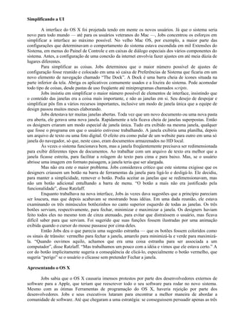 Simplificando a UI 
A interface do OS X foi projetada tendo em mente os novos usuários. Já que o sistema seria 
novo para todo mundo — até para os usuários veteranos do Mac —, Jobs concentrou os esforços em 
simplificar a interface ao máximo possível. No velho Mac OS, por exemplo, a maior parte das 
configurações que determinavam o comportamento do sistema estava escondida em mil Extensões do 
Sistema, em menus do Painel de Controle e em caixas de diálogo especiais dos vários componentes do 
sistema. Antes, a configuração de uma conexão da internet envolvia fazer ajustes em até meia dúzia de 
lugares diferentes. 
Para simplificar as coisas. Jobs determinou que o maior número possível de ajustes de 
configuração fosse reunido e colocado em uma só caixa de Preferências de Sistema que ficaria em um 
novo elemento de navegação chamado “The Dock”. A Dock é uma barra cheia de ícones situada na 
parte inferior da tela. Abriga os aplicativos comumente usados e a lixeira do sistema. Pode acomodar 
todo tipo de coisas, desde pastas de uso freqüente até miniprogramas chamados scripts. 
Jobs insistiu em simplificar o maior número possível de elementos de interface, insistindo que 
o conteúdo das janelas era a coisa mais importante, e não as janelas em si. Seu desejo de despojar e 
simplificar pôs fim a vários recursos importantes, inclusive um modo de janela única que a equipe de 
design passou muitos meses elaborando. 
Jobs detestava ter muitas janelas abertas. Toda vez que um novo documento ou uma nova pasta 
era aberta, ele gerava uma nova janela. Rapidamente a tela ficava cheia de janelas superpostas. Então 
os designers criaram um modo especial de janela única. Tudo era exibido na mesma janela, qualquer 
que fosse o programa em que o usuário estivesse trabalhando. A janela exibiria uma planilha, depois 
um arquivo de texto ou uma foto digital. O efeito era como pular de um website para outro em uma só 
janela do navegador, só que, neste caso, eram documentos armazenados no HD local. 
Às vezes o sistema funcionava bem, mas a janela freqüentemente precisava ser redimensionada 
para exibir diferentes tipos de documentos. Ao trabalhar com um arquivo de texto era melhor que a 
janela ficasse estreita, para facilitar a rolagem do texto para cima e para baixo. Mas, se o usuário 
abrisse uma imagem em formato paisagem, a janela teria que ser alargada. 
Mas não era este o maior problema. Jobs considerava crítico que este sistema exigisse que os 
designers criassem um botão na barra de ferramentas da janela para ligá-lo e desligá-lo. Ele decidiu, 
para manter a simplicidade, remover o botão. Podia aceitar as janelas que se redimensionavam, mas 
não um botão adicional entulhando a barra de menu. “O botão a mais não era justificado pela 
funcionalidade”, disse Ratzlaff. 
Enquanto trabalhava na nova interface, Jobs às vezes dava sugestões que a princípio pareciam 
ser loucura, mas que depois acabavam se mostrando boas idéias. Em uma dada reunião, ele estava 
examinando os três minúsculos botõezinhos no canto superior esquerdo de todas as janelas. Os três 
botões serviam, respectivamente, para fechar, minimizar e maximizar a janela. Os designers haviam 
feito todos eles no mesmo tom de cinza atenuado, para evitar que distraíssem o usuário, mas ficava 
difícil saber para que serviam. Foi sugerido que suas funções fossem ilustradas por uma animação 
exibida quando o cursor do mouse passasse por cima deles. 
Então Jobs deu o que parecia uma sugestão estranha — que os botões fossem coloridos como 
os sinais de trânsito: vermelho para fechar a janela, amarelo para minimizá-la e verde para maximizá-la. 
“Quando ouvimos aquilo, achamos que era uma coisa estranha para ser associada a um 
computador”, disse Ratzlaff. “Mas trabalhamos um pouco com a idéia e vimos que ele estava certo.” A 
cor do botão implicitamente sugeria a conseqüência de clicá-lo, especialmente o botão vermelho, que 
sugeria “perigo” se o usuário o clicasse sem pretender Fechar a janela. 
Apresentando o OS X 
Jobs sabia que o OS X causaria imensos protestos por parte dos desenvolvedores externos de 
software para a Apple, que teriam que reescrever todo o seu software para rodar no novo sistema. 
Mesmo com as ótimas Ferramentas de programação do OS X, haveria rejeição por parte dos 
desenvolvedores. Jobs e seus executivos lutaram para encontrar a melhor maneira de abordar a 
comunidade de software. Até que chegaram a uma estratégia: se conseguissem persuadir apenas as três 
 