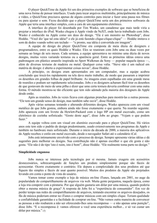 O player QuickTime da Apple foi um dos primeiros exemplos de software que se beneficiou de 
uma nova forma de pensar interfaces. Usado para tocar arquivos multimídia, principalmente de música 
e vídeo, o QuickTime precisava apenas de alguns controles para iniciar e fazer uma pausa nos filmes 
ou para ajustar o som. Ficou decidido que o player QuickTime seria um dos primeiros softwares da 
Apple que teria uma interface simples, com a cara de um equipamento eletrônico. 
A interface do player foi desenhada por Tim Wasko, um canadense que mais tarde viria a 
projetar a interface do iPod. Wasko chegou à Apple vindo da NeXT, onde havia trabalhado com Jobs. 
Wasko é conhecido na Apple como um deus do design. “Ele é um monstro no Photoshop”, disse 
Hoddie. “Você diz 'que tal esta idéia?' e ele já está fazendo clique-clique-clique” — Hoddie imitava o 
som de dedos voando sobre um teclado — “e pronto, sua idéia é convertida em imagem”. 
A equipe de design do player QuickTime era composta de meia dúzia de designers e 
programadores, entre os quais Hoddie e Wasko. Eles se reuniram com Jobs uma ou duas vezes por 
semana ao longo de seis meses. Cada semana, a equipe apresentava no mínimo uma dúzia de novos 
designs, muitas vezes variando texturas ou a aparência geral. Entre as primeiras idéias estava uma 
padronagem em plástico amarelo inspirada no Sport Walkman da Sony — popular naquela época —, 
além de diversas texturas de madeira ou metal. Qualquer coisa valia. “Steve não é um radical em 
matéria de design: é aberto a experimentar coisas novas”, disse Hoddie. 
A princípio, os designs eram apresentados em um computador, mas a equipe acabou 
concluindo que trocá-los rapidamente na tela dava muito trabalho, de modo que passaram a imprimir 
os desenhos em grandes folhas de papel brilhante. As imagens eram espalhadas em uma grande mesa 
de reuniões e podiam ser rapidamente selecionadas. Jobs e os designers acharam fácil tirar os desenhos 
de que gostavam do meio de uma pilha e dizer que uma certa textura deveria combinar com uma outra 
forma. O método mostrou-se tão eficiente que tem sido adotado pela maioria dos designers da Apple 
desde então. 
Após as reuniões. Jobs às vezes ficava com algumas pranchas para mostrá-las a outras pessoas. 
“Ele tem um grande senso de design, mas também sabe ouvir”, disse Hoddie. 
Após várias semanas testando e alterando diferentes designs, Wasko apareceu com um visual 
metálico de que Jobs gostou, embora ainda não fosse exatamente o que queria. Na reunião seguinte. 
Jobs apareceu com um livreto da Hewlett-Packard com o logo HP em metal escovado, como um 
eletrônico de cozinha sofisticado. “Gosto deste aqui”, disse Jobs ao grupo. “Vejam o que podem 
fazer.” 
A equipe voltou com um visual em alumínio escovado para o player QuickTime. Há vários 
anos este tem sido o padrão de design predominante, usado extensivamente nos programas da Apple e 
também no hardware mais sofisticado. Durante o início da década de 2000, a maioria dos aplicativos 
da Apple recebeu o estilo em metal escovado, desde o navegador Safari até o calendário iCal. 
Jobs está intimamente envolvido com o processo de design. Sempre apresenta várias idéias e dá 
sugestões para melhorar os designs. Sua contribuição não é apenas escolher o que ele gosta e não 
gosta. “Ele não é do tipo 'isto é ruim, isto é bom'”, disse Hoddie. “Ele realmente toma parte no design.” 
Simplicidade enganosa 
Jobs nunca se interessa pela tecnologia por si mesma. Jamais exagera em acessórios 
desnecessários, sobrecarregando de funções um produto simplesmente porque são fáceis de 
acrescentar. Ocorre exatamente o contrário. Ele depura a complexidade dos seus produtos até que 
fiquem tão simples e fáceis de usar quanto possível. Muitos dos produtos da Apple são projetados 
levando em conta o ponto de vista do usuário. 
Vamos tomar como exemplo a loja de música on-line iTunes, lançada em 2001, no auge da 
popularidade do compartilhamento de arquivos via web. Muita gente perguntou, naquela época, como 
a loja iria competir com a pirataria. Por que alguém gastaria um dólar por uma música, quando poderia 
obter a mesma música de graça? A resposta de Jobs foi a “experiência do consumidor”. Em vez de 
perder tempo nas redes de compartilhamento de arquivos, tentando encontrar os arquivos desejados, os 
fãs de música poderiam entrar no iTunes e comprar músicas com um simples clique. Teriam qualidade 
e confiabilidade garantidas e a facilidade de comprar on-line. “Não vemos outra maneira de convencer 
as pessoas a não roubarem a não ser oferecendo-lhes uma recompensa — e não apenas uma punição”, 
disse Jobs. “E a recompensa é: vamos oferecer a você uma experiência melhor... e só vai custar um 
dólar por música.” (3) 
 