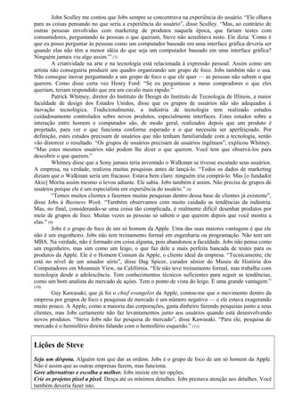 John Sculley me contou que Jobs sempre se concentrava na experiência do usuário. “Ele olhava 
para as coisas pensando no que seria a experiência do usuário”, disse Sculley. “Mas, ao contrário de 
outras pessoas envolvidas com marketing de produtos naquela época, que fariam testes com 
consumidores, perguntando às pessoas o que queriam, Steve não acreditava nisto. Ele dizia: 'Como é 
que eu posso perguntar às pessoas como um computador baseado em uma interface gráfica deveria ser 
quando elas não têm a menor idéia do que seja um computador baseado em uma interface gráfica? 
Ninguém jamais viu algo assim.'” (7) 
A criatividade na arte e na tecnologia está relacionada à expressão pessoal. Assim como um 
artista não conseguiria produzir um quadro organizando um grupo de foco. Jobs também não o usa. 
Não consegue inovar perguntando a um grupo de foco o que ele quer — as pessoas não sabem o que 
querem. Como disse certa vez Henry Ford: “Se eu perguntasse a meus compradores o que eles 
queriam, teriam respondido que era um cavalo mais rápido.” 
Patrick Whitney, diretor do Instituto de Design do Instituto de Tecnologia de Illinois, a maior 
faculdade de design dos Estados Unidos, disse que os grupos de usuários não são adequados à 
inovação tecnológica. Tradicionalmente, a indústria de tecnologia tem realizado estudos 
cuidadosamente controlados sobre novos produtos, especialmente interfaces. Estes estudos sobre a 
interação entre homem e computador são, de modo geral, realizados depois que um produto é 
projetado, para ver o que funciona conforme esperado e o que necessita ser aperfeiçoado. Por 
definição, estes estudos precisam de usuários que não tenham familiaridade com a tecnologia, senão 
vão distorcer o resultado. “Os grupos de usuários precisam de usuários ingênuos”, explicou Whitney. 
“Mas estes mesmos usuários não podem lhe dizer o que querem. Você tem que observá-los para 
descobrir o que querem.” 
Whitney disse que a Sony jamais teria inventado o Walkman se tivesse escutado seus usuários. 
A empresa, na verdade, realizou muitas pesquisas antes de lançá-lo. “Todos os dados de marketing 
diziam que o Walkman seria um fracasso. Estava bem claro: ninguém iria comprá-lo. Mas [o fundador 
Akio] Morita assim mesmo o levou adiante. Ele sabia. Jobs também é assim. Não precisa de grupos de 
usuários porque ele é um especialista em experiência do usuário.” (8) 
“Temos muitos clientes e fazemos muitas pesquisas dentro dessa base de clientes já existente”, 
disse Jobs à Business Week. “Também observamos com muito cuidado as tendências da indústria. 
Mas, no final, considerando-se uma coisa tão complicada, é realmente difícil desenhar produtos por 
meio de grupos de foco. Muitas vezes as pessoas só sabem o que querem depois que você mostra a 
elas.” (9) 
Jobs é o grupo de foco de um só homem da Apple. Uma das suas maiores vantagens é que ele 
não é um engenheiro. Jobs não tem treinamento formal em engenharia ou programação. Não tem um 
MBA. Na verdade, não é formado em coisa alguma, pois abandonou a faculdade. Jobs não pensa como 
um engenheiro, mas sim como um leigo, o que faz dele a mais perfeita bancada de testes para os 
produtos da Apple. Ele é o Homem Comum da Apple, o cliente ideal da empresa. “Tecnicamente, ele 
está no nível de um amador sério”, disse Dag Spicer, curador sênior do Museu de História dos 
Computadores em Mountain View, na Califórnia. “Ele não teve treinamento formal, mas trabalha com 
tecnologia desde a adolescência. Tem conhecimentos técnicos suficientes para seguir as tendências, 
como um bom analista do mercado de açóes. Tem o ponto de vista do leigo. É uma grande vantagem.” 
(10) 
Guy Kawasaki, que já foi o chief evangelist da Apple, contou-me que o movimento dentro da 
empresa por grupos de foco e pesquisas de mercado é um número negativo — e ele estava exagerando 
muito pouco. A Apple, como a maioria das corporações, gasta dinheiro fazendo pesquisas junto a seus 
clientes, mas Jobs certamente não faz levantamentos junto aos usuários quando está desenvolvendo 
novos produtos. “Steve Jobs não faz pesquisa de mercado”, disse Kawasaki. “Para ele, pesquisa de 
mercado é o hemisfério direito falando com o hemisfério esquerdo.” (11) 
Lições de Steve 
Seja um déspota. Alguém tem que dar as ordens. Jobs é o grupo de foco de um só homem da Apple. 
Não é assim que as outras empresas fazem, mas funciona. 
Gere alternativas e escolha a melhor. Jobs insiste em ter opções. 
Crie os projetos pixel a pixel. Desça até os mínimos detalhes. Jobs prestava atenção aos detalhes. Você 
também deveria fazer isto. 
 