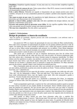 Simplifique. Simplificar significa despojar. Aí está, mais uma vez, o foco de Jobs: simplificar significa 
dizer “não”. 
Não tenha medo de começar do zero. Valeu a pena refazer o Mac OS X, mesmo à custa do trabalho de 
mil programadores durante três anos a fio. 
Evite o efeito Osborne. Mantenha em segredo os lançamentos até que estejam prontos para serem 
vendidos, sob pena de ver seus compradores pararem de comprar o produto atual enquanto esperam o 
novo. 
Não cuspa no prato em que come. Os engenheiros da Apple detestavam o velho Mac OS, mas Jobs 
determinou que olhassem para ele de forma positiva. 
Quando se trata de idéias, qualquer coisa vale. Jobs não é partidário dos designs radicais, mas está 
disposto a experimentar coisas novas. 
Encontre uma maneira fácil de apresentar novas idéias. Se isto significa espalhar folhas de papel 
sobre uma grande mesa de reuniões, arranje uma impressora grande. 
Não ouça seus compradores. Eles não sabem o que querem. 
Capítulo 3 - Perfeccionismo 
Design de produtos e a busca da excelência 
“Seja um padrão de qualidade. Algumas pessoas não estão acostumadas a um ambiente onde se 
espera excelência.” — Steve Jobs 
Em janeiro de 1999, na véspera da apresentação de uma nova linha de iMacs multicoloridos, 
Steve Jobs estava ensaiando sua apresentação do produto em um grande auditório próximo à sede da 
Apple. Um repórter da Time estava sentado no auditório vazio, vendo Jobs ensaiar o grande momento 
em que os novos iMacs seriam apresentados pela primeira vez ao público. Cinco destas máquinas, 
numa série de cores vivas, estavam montadas em um pódio deslizante escondido atrás de uma cortina, 
prontas para assumir o centro do palco a um sinal de Jobs. 
Jobs queria que o momento em que as máquinas deslizassem para fora da cortina fosse 
projetado em uma grande tela de vídeo que ficava por cima do palco. Os técnicos prepararam tudo, 
mas Jobs achava que a iluminação não estava fazendo justiça às máquinas translúcidas. Os iMacs 
tinham uma boa aparência no palco, mas perdiam a presença na teia de projeção. Jobs queria que as 
luzes fossem mais fortes e que fossem ligadas mais cedo. Ele diz ao produtor que tente outra vez. 
Falando em seu headset, o produtor passa as instruções à equipe dos bastidores. Os iMacs deslizam 
para trás da cortina e, quando é dado o sinal, deslizam novamente para fora. 
Mas a iluminação ainda não está certa. Jobs vem correndo até a metade do corredor e desaba 
em uma cadeira, pendurando as pernas nas costas da cadeira em frente. “Vamos continuar fazendo até 
ficar bom, o.k.?”, determina ele. 
Os iMacs deslizam de novo para trás da cortina e saem novamente, mas ainda não está certo. 
“Não, não”, diz ele, balançando a cabeça. “Não está nada bom.” Eles fazem de novo. Desta vez as 
luzes estão suficientemente fortes, mas são ligadas muito tarde. Jobs está começando a perder a 
paciência. “Já estou ficando cheio desta história”, rosna ele. 
A equipe repete tudo pela quarta vez e finalmente a iluminação fica ótima. As máquinas 
cintilam no imenso telão. Jobs fica encantado. “Ah! Agora sim! Está ótimo!”, grita ele. “Está perfeito! 
Uau!” 
Tendo acompanhado aquilo tudo, o repórter da Time está totalmente perplexo quanto ao porquê 
de tanto esforço investido em um simples detalhe de iluminação. Parece trabalho demais para uma 
parte tão pequena do espetáculo. Por que investir tanto suor para fazer com que todos os menores 
detalhes fiquem certos? Antes, Jobs estava discursando sobre as novas tampas de rosca das garrafas de 
suco Odwalla, o que representava mais um enigma para o repórter. Que importância têm as tampas de 
rosca das garrafas ou o fato de que as luzes do palco sejam acesas um segundo antes da abertura da 
cortina? Que diferença fazem estas coisas? 
Mas quando os iMacs entram em cena, luzes reluzentes sobre eles, o repórter fica 
extremamente impressionado. E escreve: “Sabe do que mais? Ele está certo. Os iMacs ficam com uma 
aparência muito melhor quando as luzes são ligadas um pouco antes. As garrafas de Odwalla ficam 
melhores com tampas de rosca. O homem comum queria mesmo computadores coloridos com acesso 
plug-and-play à internet.” (1) 
 