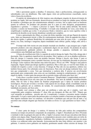 Jobs e sua busca da perfeição 
Jobs é persistente quanto a detalhes. É minucioso, chato e perfeccionista, enlouquecendo os 
subordinados com seu detalhismo. Mas onde alguns vêem um perfeccionismo exacerbado, outros 
vêem a busca da excelência. 
O espírito de intransigência de Jobs inspirou uma abordagem singular de desenvolvimento de 
produtos na Apple. Sob sua orientação, desenvolvem-se produtos ao longo de rodadas quase infinitas 
de modelos e protótipos que são constantemente editados e revistos. Isto se aplica tanto ao hardware 
quanto ao software. Os produtos são passados para lá e para cá entre designers, programadores, 
engenheiros e gerentes — e depois o processo se repete. Não há uma cadeia definida. Há muitas 
reuniões e sessões de brainstorming. O trabalho é revisado uma infinidade de vezes, com ênfase na 
simplificação à medida que evolui. E um processo fluido e interativo, que às vezes significa voltar à 
prancheta de desenho ou até mesmo abandonar o produto por completo. 
Como a apresentação dos iMacs, as coisas são feitas repetidas vezes até que fiquem da maneira 
certa. Após seu lançamento inicial, o iMac foi continuamente atualizado. Além do upgrade dos chips e 
dos discos rígidos, o gabinete Bondi-blue foi substituído por uma série de cores vivas — a princípio 
amora, uva, lima, morango e tangerina; depois tonalidades mais sóbrias: grafite, índigo, rubi, sálvia e 
neve. 
O tempo todo Jobs insiste em uma atenção inusitada aos detalhes, o que assegura que a Apple 
apresente produtos com uma adequação e acabamento dignos de um artesão. Os produtos da marca 
vêm constantemente ganhando prêmios de design, grandes e pequenos, instilando em seus 
consumidores uma fidelidade que beira a mania. 
A busca da excelência por Jobs é o segredo do notável design da Apple. Para Jobs, design não é 
decoração. Não é a aparência superficial de um produto. Não é apenas a cor ou os detalhes estilísticos. 
Para ele, design é a maneira como um produto funciona. Design é função, não forma. E para se 
compreender corretamente como o produto funciona, ele tem que ser totalmente discutido no processo 
de design. Como explicou Jobs durante uma entrevista para a Wired, em 1996: “Design é uma palavra 
engraçada. Alguns acham que design significa a aparência. Mas é claro que, se você for mais fundo, na 
verdade diz respeito a como a coisa funciona. O design do Mac não era sua aparência, embora isso 
também fizesse parte. Era sobretudo como ele funcionava. Para criar um design realmente bom, você 
tem que compreender a coisa. Tem que internalizar a essência dela. É preciso um envolvimento 
apaixonado para compreender uma coisa em sua totalidade, mastigá-la completamente e não apenas 
engoli-la rápido. A maior parte das pessoas não se permite tempo suficiente para fazer isto.” 
Como disse o escultor romeno Constantin Brancusi: “Simplicidade é complexidade resolvida.” 
O primeiro Macintosh levou três anos para ser desenhado. Três anos de trabalho inacreditavelmente 
árduo. Não foi feito à força dentro da frenética programação que é típica de muitos produtos 
tecnológicos. Passou por revisões e revisões. Cada aspecto do seu design, desde a tonalidade exata de 
bege do seu gabinete até os símbolos do teclado, foi exaustivamente trabalhado, retrabalhado e 
trabalhado novamente, até ficar certo. 
“Quando você começa a olhar para um problema e acha que ele é simples, você não 
compreende quão complexo realmente é”, disse Jobs aos designers do Mac em 1983. “Depois que 
você mergulha no problema... percebe que ele é complicado e começa a encontrar muitas soluções 
rebuscadas. E aí que a maior parte das pessoas pára e as soluções tendem a funcionar por algum tempo. 
Mas alguém realmente bom vai continuar, vai descobrir o problema que está por trás de tudo e vai 
encontrar uma solução elegante que funcione em todos os níveis. E o que queríamos ao fazer o Mac.” 
(2) 
No começo 
É claro: parte do design é a estética. O interesse de Jobs pela estética dos computadores 
remonta aos tempos do primeiro computador da companhia, o Apple I. Desenhado por Steve Wozniak 
e montado à mão na garagem dos pais de Jobs, o Apple I era pouco mais do que uma placa-mãe básica 
coberta com alguns chips. Naquela época, os computadores pessoais eram vendidos para um nicho de 
público minúsculo: engenheiros barbudos e hobbistas. Eles compravam seus computadores em peças 
avulsas e as soldavam sobre uma bancada. Acrescentavam-lhe uma fonte elétrica, um monitor e um 
gabinete. A maioria criava gabinetes em madeira, geralmente usando velhos caixotes de laranja. Um 
 