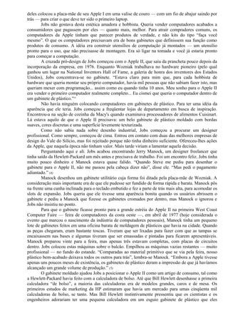 deles colocou a placa-mãe de seu Apple I em uma valise de couro — com um fio de abajur saindo por 
trás — para criar o que deve ter sido o primeiro laptop. 
Jobs não gostava desta estética amadora e hobbista. Queria vender computadores acabados a 
consumidores que pagassem por eles — quanto mais, melhor. Para atrair compradores comuns, os 
computadores da Apple tinham que parecer produtos de verdade, e não kits do tipo “faça você 
mesmo”. O que os computadores precisavam era de bons gabinetes que definissem sua função como 
produtos de consumo. A idéia era construir utensílios de computação já montados — um utensílio 
pronto para o uso, que não precisasse de montagem. Era só ligar na tomada e você já estaria pronto 
para começar a computação. 
A cruzada pró-design de Jobs começou com o Apple II, que saiu da prancheta pouco depois da 
incorporação da empresa, em 1976. Enquanto Wozniak trabalhava no hardware pioneiro (pelo qual 
ganhou um lugar na National Inventors Hall of Fame, a galeria de honra dos inventores dos Estados 
Unidos), Jobs concentrava-se no gabinete. “Estava claro para mim que, para cada hobbista de 
hardware que queria montar seu próprio computador, havia mil pessoas que não sabiam fazer isto, mas 
queriam mexer com programação... assim como eu quando tinha 10 anos. Meu sonho para o Apple II 
era vender o primeiro computador realmente completo... Eu cismei que queria o computador dentro de 
um gabinete de plástico.”^ 
Não havia ninguém colocando computadores em gabinetes de plástico. Para ter uma idéia da 
aparência que ele teria. Jobs começou a freqüentar lojas de departamento em busca de inspiração. 
Encontrou-a na seção de cozinha da Macy's quando examinava processadores de alimentos Cuisinart. 
Lá estava aquilo de que o Apple II precisava: um belo gabinete de plástico moldado com bordas 
suaves, cores discretas e uma superfície levemente texturizada. 
Como não sabia nada sobre desenho industrial, Jobs começou a procurar um designer 
profissional. Como sempre, começou de cima. Entrou em contato com duas das melhores empresas de 
design do Vale do Silício, mas foi rejeitado porque não tinha dinheiro suficiente. Ofereceu-lhes ações 
da Apple, que naquela época não tinham valor. Mais tarde viriam a lamentar aquela decisão. 
Perguntando aqui e ali. Jobs acabou encontrando Jerry Manock, um designer freelancer que 
tinha saído da Hewlett-Packard um mês antes e precisava de trabalho. Foi um encontro feliz. Jobs tinha 
muito pouco dinheiro e Manock estava quase falido. “Quando Steve me pediu para desenhar o 
gabinete para o Apple II, não me passou pela cabeça dizer não”, disse ele. “Mas pedi o pagamento 
adiantado.” (4) 
Manock desenhou um gabinete utilitário cuja forma foi ditada pela placa-mãe de Wozniak. A 
consideração mais importante era de que ele pudesse ser fundido de forma rápida e barata. Manock pôs 
na frente uma cunha inclinada para o teclado embutido e fez a parte de trás mais alta, para acomodar os 
slots de expansão. Jobs queria que ele tivesse uma aparência bonita quando os usuários abrissem o 
gabinete e pediu a Manock que fizesse os gabinetes cromados por dentro, mas Manock o ignorou e 
Jobs não insistiu no ponto. 
Para que o gabinete ficasse pronto para a grande estréia do Apple II na primeira West Coast 
Computer Faire — feira de computadores da costa oeste —, em abril de 1977 (hoje considerada o 
evento que marcou o nascimento da indústria de computadores pessoais), Manock tinha um pequeno 
lote de gabinetes feitos em uma oficina barata de moldagem de plásticos que havia na cidade. Quando 
as peças chegaram, eram bastante toscas. Tiveram que ser lixadas para fazer com que as tampas se 
encaixassem nas bases e algumas tiveram que ser emassadas e pintadas para ficarem apresentáveis. 
Manock preparou vinte para a feira, mas apenas três estavam completas, com placas de circuitos 
dentro. Jobs colocou estas máquinas sobre o balcão. Empilhou as máquinas vazias restantes — muito 
profissional — no fundo do estande. “Comparadas ao material primitivo que se via pela feira, nosso 
plástico bem-acabado deixava todos os outros para trás”, lembra-se Manock. “Embora a Apple tivesse 
apenas uns poucos meses de existência, os gabinetes de plástico deram a impressão de que já havíamos 
alcançado um grande volume de produção.” (5) 
O gabinete moldado ajudou Jobs a posicionar o Apple II como um artigo de consumo, tal como 
a Hewlett-Packard havia feito com a calculadora de bolso. Até que Bill Hewlett desenhasse a primeira 
calculadora “de bolso”, a maioria das calculadoras era de modelos grandes, caros e de mesa. Os 
primeiros estudos de marketing da HP estimaram que havia um mercado para umas cinqüenta mil 
calculadoras de bolso, se tanto. Mas Bill Hewlett instintivamente pressentiu que os cientistas e os 
engenheiros adorariam ter uma pequena calculadora em um esguio gabinete de plástico que eles 
 