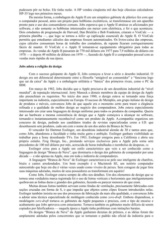 pudessem pôr no bolso. Ele tinha razão. A HP vendeu cinqüenta mil das hoje clássicas calculadoras 
HP-35 logo nos primeiros meses. 
Da mesma forma, a embalagem do Apple II em um simpático gabinete de plástico fez com que 
o computador pessoal, antes um projeto para hobbistas excêntricos, se transformasse em um aparelho 
pronto para o uso dos consumidores comuns. Jobs esperava que o Apple II atraísse os aficionados por 
software, e não somente os hobbistas interessados em mexer com eletrônica, e foi o que aconteceu. 
Dois estudantes de programação de Harvard, Dan Bricklin e Bob Frankston, criaram o VisiCalc — a 
primeira planilha —, que logo se tornou a killer ap (aplicação essencial) do Apple II. O VisiCalc 
permitiu que entediantes cálculos das empresas fossem automatizados. Os livros-caixa das empresas, 
cujos cálculos consumiam horas de trabalho dos contadores, de repente ficaram corriqueiramente 
fáceis de manter. O VisiCalc e o Apple II tornaram-se equipamento obrigatório para todas as 
empresas. As vendas do Apple II passaram de 770 mil dólares em 1977 para 7,9 milhões de dólares em 
1978 — e depois 49 milhões de dólares em 1979 —, fazendo do Apple II o computador pessoal com as 
vendas mais rápidas de sua época. 
Jobs adota a religião do design 
Com o sucesso galopante do Apple II, Jobs começou a levar a sério o desenho industrial. O 
design era um diferencial determinante entre a filosofia “amigável ao consumidor” e “funciona logo 
que sai da caixa” da Apple e a embalagem utilitária e “básica” dos primeiros rivais, como o PC da 
IBM. 
Em março de 1982, Jobs decidiu que a Apple precisava de um desenhista industrial de “nível 
mundial”, de reputação internacional. Jerry Manock e demais membros da equipe de design da Apple 
não preenchiam os requisitos. No início dos anos 1980, o design estava se tornando uma força 
importante na indústria, especialmente na Europa. O sucesso do Memphis, um grupo italiano de design 
de produtos e móveis, convenceu Jobs de que aquele era o momento certo para trazer a elegância 
refinada e a qualidade do melhor design ao negócio dos computadores. Jobs estava especialmente 
interessado em criar uma linguagem de design uniforme para todos os produtos da companhia. Queria 
dar ao hardware a mesma consistência de design que a Apple começava a alcançar no software, 
tornando-o instantaneamente reconhecível como um produto da Apple. A.companhia organizou um 
concurso de design, pedindo aos candidatos tirados de revistas especializadas como a I.D. que 
desenhassem sete produtos, cada um com o nome de um dos anões da Branca de Neve. 
O vencedor foi Hartmut Esslinger, um desenhista industrial alemão de 30 e tantos anos que, 
como Jobs, abandonou a faculdade e tinha muita garra e ambição. Esslinger ganhara visibilidade ao 
trabalhar para a Sony desenhando TVs. Em 1983, Esshnger emigrou para a Califórnia e abriu seu 
próprio estúdio. Frog Design, Inc., prestando serviços exclusivos para a Apple pela soma sem 
precedentes de 100 mil dólares por mês, acrescida de horas trabalhadas e reembolso de despesas. (6) 
Esslinger criou para a Apple um estilo característico que veio a ser conhecido como a 
linguagem de design “Branca de Neve”, que dominaria o design dos gabinetes de computador por uma 
década — e não apenas na Apple, mas em toda a indústria de computadores. 
A linguagem “Branca de Neve” de Esslinger caracterizava-se pelo uso inteligente de chanfros, 
biséis e cantos arredondados. Um bom exemplo é o Macintosh SE, um notório computador 
autocontido que hoje em dia é várias vezes usado como viveiro de peixes. Sem coragem de jogar fora 
suas máquinas adoradas, muitos de seus possuidores as transformam em aquário! 
Como Jobs, Esslinger estava sempre de olho nos detalhes. Um dos elementos de design que se 
tornou uma verdadeira marca registrada foi o uso de listras verticais e horizontais que inteligentemente 
quebravam as linhas duras e grandes dos gabinetes, fazendo-os parecer menores do que eram. 
Muitas dessas listras também serviam como fendas de ventilação, precisamente fabricadas com 
seções cruzadas em forma de S, o que impedia que objetos como clipes fossem introduzidos nelas. 
Esslinger também insistia no uso dos processos de fabricação da mais alta qualidade, e convenceu Jobs 
a adotar uma técnica especializada de moldagem conhecida como zero-draft. Embora dispendiosa, a 
modelagem zero-draft tornava os gabinetes da Apple pequenos e precisos, com o tipo de encaixe e 
acabamento que Jobs aprovava com entusiasmo. Tornava também os gabinetes muito difíceis de serem 
copiados por falsificadores — naquela época a Apple tinha problemas com imitações baratas. 
Os designs “Branca de Neve” da Apple ganharam dezenas de prêmios, e as idéias foram tão 
amplamente adotadas pelos concorrentes que se tornaram o padrão não oficial da indústria para o 
 