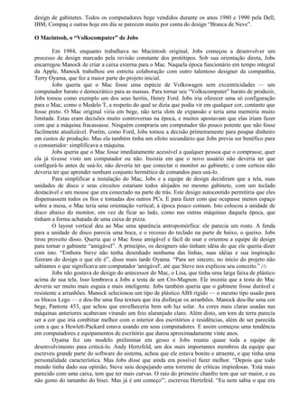 design de gabinetes. Todos os computadores bege vendidos durante os anos 1980 e 1990 pela Dell, 
IBM, Compaq e outras hoje em dia se parecem muito por conta do design “Branca de Neve”. 
O Macintosh, o “Volkscomputer” de Jobs 
Em 1984, enquanto trabalhava no Macintosh original, Jobs começou a desenvolver um 
processo de design marcado pela revisão constante dos protótipos. Sob sua orientação direta, Jobs 
encarregou Manock de criar a caixa externa para o Mac. Naquela época funcionário em tempo integral 
da Apple, Manock trabalhou em estreita colaboração com outro talentoso designer da companhia, 
Terry Oyama, que fez a maior parte do projeto inicial. 
Jobs queria que o Mac fosse uma espécie de Volkswagen sem excentricidades — um 
computador barato e democrático para as massas. Para tornar seu “Volkscomputer” barato de produzir, 
Jobs tomou como exemplo um dos seus heróis, Henry Ford. Jobs iria oferecer uma só configuração 
para o Mac, como o Modelo T, a respeito do qual se dizia que podia vir em qualquer cor, contanto que 
fosse preto. O Mac original viria em bege, não teria slots de expansão e teria uma memória muito 
limitada. Estas eram decisões muito controversas na época, e muitos apostavam que elas iriam fazer 
com que a máquina fracassasse. Ninguém compraria um computador tão pouco potente que não fosse 
facilmente atualizável. Porém, como Ford, Jobs tomou a decisão primeiramente para poupar dinheiro 
em custos de produção. Mas ela também tinha um efeito secundário que Jobs previa ser benéfico para 
o consumidor: simplificava a máquina. 
Jobs queria que o Mac fosse imediatamente acessível a qualquer pessoa que o comprasse, quer 
ela já tivesse visto um computador ou não. Insistia em que o novo usuário não deveria ter que 
configurá-lo antes de usá-lo; não deveria ter que conectar o monitor ao gabinete; e com certeza não 
deveria ter que aprender nenhum conjunto hermético de comandos para usá-lo. 
Para simplificar a instalação do Mac, Jobs e a equipe de design decidiram que a tela, suas 
unidades de disco e seus circuitos estariam todos alojados no mesmo gabinete, com um teclado 
destacável e um mouse que era conectado na parte de trás. Este design autocontido permitiria que eles 
dispensassem todos os fios e tomadas dos outros PCs. E para fazer com que ocupasse menos espaço 
sobre a mesa, o Mac teria uma orientação vertical, à época pouco comum. Isto colocou a unidade de 
disco abaixo do monitor, em vez de ficar ao lado, como nas outras máquinas daquela época, que 
tinham a forma achatada de uma caixa de pizza. 
O layout vertical deu ao Mac uma aparência antropomórfica: ele parecia um rosto. A fenda 
para a unidade de disco parecia uma boca, e o recesso do teclado na parte de baixo, o queixo. Jobs 
tirou proveito disso. Queria que o Mac fosse amigável e fácil de usar e orientou a equipe de design 
para tornar o gabinete “amigável”. A princípio, os designers não tinham idéia do que ele queria dizer 
com isto. “Embora Steve não tenha desenhado nenhuma das linhas, suas idéias e sua inspiração 
fizeram do design o que ele é”, disse mais tarde Oyama. “Para ser sincero, no início do projeto não 
sabíamos o que significava um computador 'amigável', até que Steve nos explicou seu conceito.” (7) 
Jobs não gostava do design do antecessor do Mac, o Lisa, que tinha uma larga faixa de plástico 
acima de sua tela. Isso lembrava a Jobs a testa de um Cro-Magnon. Ele insistia que a testa do Mac 
deveria ser muito mais esguia e mais inteligente. Jobs também queria que o gabinete fosse durável e 
resistente a arranhões. Manock selecionou um tipo de plástico ABS rígido — o mesmo tipo usado para 
os blocos Lego — e deu-lhe uma fina textura que iria disfarçar os arranhões. Manock deu-lhe uma cor 
bege, Pantone 453, que achou que envelheceria bem sob luz solar. As cores mais claras usadas nas 
máquinas anteriores acabavam virando um feio alaranjado claro. Além disto, um tom de terra parecia 
ser a cor que iria combinar melhor com o interior dos escritórios e residências, além de ser parecida 
com a que a Hewlett-Packard estava usando em seus computadores. E assim começou uma tendência 
em computadores e equipamentos de escritório que durou aproximadamente vinte anos. 
Oyama fez um modelo preliminar em gesso e Jobs reuniu quase toda a equipe de 
desenvolvimento para criticá-lo. Andy Hertzfeld, um dos mais importantes membros da equipe que 
escreveu grande parte do software do sistema, achou que ele estava bonito e atraente, e que tinha uma 
personalidade característica. Mas Jobs disse que ainda era possível fazer melhor. “Depois que todo 
mundo tinha dado sua opinião, Steve saiu despejando uma torrente de críticas impiedosas. 'Está mais 
parecido com uma caixa, tem que ter mais curvas. O raio do primeiro chanfro tem que ser maior, e eu 
não gosto do tamanho do bisei. Mas já é um começo'”, escreveu Hertzfeid. “Eu nem sabia o que era 
 