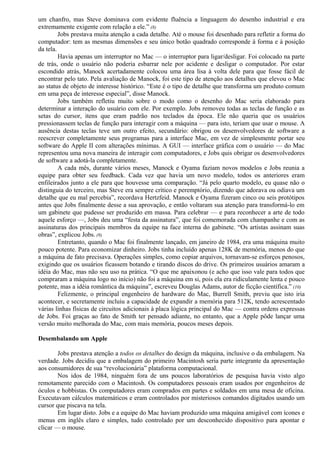 um chanfro, mas Steve dominava com evidente fluência a linguagem do desenho industrial e era 
extremamente exigente com relação a ele.” (8) 
Jobs prestava muita atenção a cada detalhe. Até o mouse foi desenhado para refletir a forma do 
computador: tem as mesmas dimensões e seu único botão quadrado corresponde à forma e à posição 
da tela. 
Havia apenas um interruptor no Mac — o interruptor para ligar/desligar. Foi colocado na parte 
de trás, onde o usuário não poderia esbarrar nele por acidente e desligar o computador. Por estar 
escondido atrás, Manock acertadamente colocou uma área lisa à volta dele para que fosse fácil de 
encontrar pelo tato. Pela avaliação de Manock, foi este tipo de atenção aos detalhes que elevou o Mac 
ao status de objeto de interesse histórico. “Este é o tipo de detalhe que transforma um produto comum 
em uma peça de interesse especial”, disse Manock. 
Jobs também refletiu muito sobre o modo como o desenho do Mac seria elaborado para 
determinar a interação do usuário com ele. Por exemplo. Jobs removeu todas as teclas de função e as 
setas do cursor, itens que eram padrão nos teclados da época. Ele não queria que os usuários 
pressionassem teclas de função para interagir com a máquina — para isto, teriam que usar o mouse. A 
ausência destas teclas teve um outro efeito, secundário: obrigou os desenvolvedores de software a 
reescrever completamente seus programas para a interface Mac, em vez de simplesmente portar seu 
software do Apple II com alterações mínimas. A GUI — interface gráfica com o usuário — do Mac 
representou uma nova maneira de interagir com computadores, e Jobs quis obrigar os desenvolvedores 
de software a adotá-la completamente. 
A cada mês, durante vários meses, Manock e Oyama faziam novos modelos e Jobs reunia a 
equipe para obter seu feedback. Cada vez que havia um novo modelo, todos os anteriores eram 
enfileirados junto a ele para que houvesse uma comparação. “Já pelo quarto modelo, eu quase não o 
distinguia do terceiro, mas Steve era sempre crítico e peremptório, dizendo que adorava ou odiava um 
detalhe que eu mal percebia”, recordava Hertzfeid. Manock e Oyama fizeram cinco ou seis protótipos 
antes que Jobs finalmente desse a sua aprovação, e então voltaram sua atenção para transformá-lo em 
um gabinete que pudesse ser produzido em massa. Para celebrar — e para reconhecer a arte de todo 
aquele esforço —, Jobs deu uma “festa da assinatura”, que foi comemorada com champanhe e com as 
assinaturas dos principais membros da equipe na face interna do gabinete. “Os artistas assinam suas 
obras”, explicou Jobs. (9) 
Entretanto, quando o Mac foi finalmente lançado, em janeiro de 1984, era uma máquina muito 
pouco potente. Para economizar dinheiro. Jobs tinha incluído apenas 128K de memória, menos do que 
a máquina de fato precisava. Operações simples, como copiar arquivos, tornavam-se esforços penosos, 
exigindo que os usuários ficassem botando e tirando discos do drive. Os primeiros usuários amaram a 
idéia do Mac, mas não seu uso na prática. “O que me apaixonou (e acho que isso vale para todos que 
compraram a máquina logo no início) não foi a máquina em si, pois ela era ridiculamente lenta e pouco 
potente, mas a idéia romântica da máquina”, escreveu Douglas Adams, autor de ficção científica.” (10) 
Felizmente, o principal engenheiro de hardware do Mac, Burrell Smith, previu que isto iria 
acontecer, e secretamente incluiu a capacidade de expandir a memória para 512K, tendo acrescentado 
várias linhas físicas de circuitos adicionais à placa lógica principal do Mac — contra ordens expressas 
de Jobs. Foi graças ao fato de Smith ter pensado adiante, no entanto, que a Apple pôde lançar uma 
versão muito melhorada do Mac, com mais memória, poucos meses depois. 
Desembalando um Apple 
Jobs prestava atenção a todos os detalhes do design da máquina, inclusive o da embalagem. Na 
verdade. Jobs decidiu que a embalagem do primeiro Macintosh seria parte integrante da apresentação 
aos consumidores de sua “revolucionária” plataforma computacional. 
Nos idos de 1984, ninguém fora de uns poucos laboratórios de pesquisa havia visto algo 
remotamente parecido com o Macintosh. Os computadores pessoais eram usados por engenheiros de 
óculos e hobbistas. Os computadores eram comprados em partes e soldados em uma mesa de oficina. 
Executavam cálculos matemáticos e eram controlados por misteriosos comandos digitados usando um 
cursor que piscava na tela. 
Em lugar disto. Jobs e a equipe do Mac haviam produzido uma máquina amigável com ícones e 
menus em inglês claro e simples, tudo controlado por um desconhecido dispositivo para apontar e 
clicar — o mouse. 
 