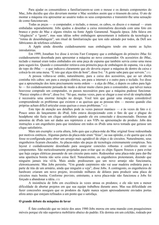 Para ajudar os consumidores a familiarizarem-se com o mouse e os demais componentes do 
Mac, Jobs decidiu que eles deveriam montar o Mac sozinhos assim que o tirassem da caixa. O ato de 
montar a máquina iria apresentar ao usuário todos os seus componentes e transmitir-lhe uma sensação 
de como funcionavam. 
Todas as peças — o computador, o teclado, o mouse, os cabos, os discos e o manual — eram 
embaladas separadamente. Jobs ajudou a desenhar a caixa minimalista decorada com uma foto em 
branco e preto do Mac e alguns rótulos na fonte Apple Garamond. Naquela época. Jobs falava em 
“elegância” e “gosto”, mas suas idéias sobre embalagem apresentaram à indústria da tecnologia a 
“rotina de desembalagem”, um ritual de familiarização que tem sido adotado por todos, da Dell aos 
fabricantes de telefones celulares. 
A Apple ainda desenha cuidadosamente suas embalagens tendo em mente as lições 
introdutórias. 
Em 1999, Jonathan Ive disse à revista Fast Company que a embalagem do primeiro iMac foi 
cuidadosamente desenhada para apresentar a máquina ao novo consumidor. Os acessórios do iMac, 
teclado e manual eram todos embalados em uma peça de espuma que também servia como uma mesa 
para segurá-los. Quando o consumidor retirava esta primeira peça de embalagem de espuma, via a alça 
do topo do iMac — o que indicava claramente que ele deveria erguer a máquina de dentro da caixa e 
colocá-la em uma mesa. “É isto que alças têm de bom”, disse Ive. “A gente sabe para que servem.” (11) 
A pessoa voltava-se então, naturalmente, para a caixa dos acessórios, que ao ser aberta 
continha três cabos: um para a energia elétrica, um para a internet e o outro para o teclado. Ive disse 
que a apresentação dos itens precisamente nesta ordem — a alça do iMac, e depois os cabos para ligá-lo 
— foi cuidadosamente pensada de modo a deixar muito claros para o consumidor, que talvez nunca 
houvesse comprado um computador, os passos necessários para que a máquina pudesse funcionar. 
“Parece simples e óbvio”, disse Ive. “Só que, muitas vezes, para se chegar a esse nível de simplicidade 
é necessária uma enorme iteração no design. Você tem que gastar uma energia considerável 
compreendendo os problemas que existem e as queixas que as pessoas têm — mesmo quando elas 
próprias acham difícil articular essas queixas e esses problemas.” (12) 
Este tipo de atenção aos detalhes pode às vezes parecer maníaco — e às vezes de fato o é. 
Pouco antes do lançamento do iPod, Jobs estava decepcionado com o fato de que o plugue do 
headphone não fazia um clique satisfatório quando ele era conectado e desconectado. Dezenas de 
amostras de iPods iam ser dadas aos repórteres e aos VIPs na apresentação do produto. Jobs deu 
instruções a um engenheiro para que instalasse em todos os iPods uma nova tomada que gerasse um 
clique satisfatório. 
Mais um exemplo: a certa altura, Jobs quis que a placa-mãe do Mac original fosse redesenhada 
por motivos estéticos. Algumas partes da placa-mãe eram “feias”, na sua opinião, e ele queria que a ela 
fosse re-configurada para obter um arranjo mais agradável de chips e de circuitos. Naturalmente, seus 
engenheiros ficaram chocados. As placas-mães são peças de tecnologia extremamente complexas. Seu 
layout é cuidadosamente desenhado para assegurar conexões robustas e confiáveis entre os 
componentes. São meticulosamente projetadas para evitar que os chips fiquem frouxos e para evitar 
que haja cargas elétricas passando de um circuito para outro. Redesenhar uma placa-mãe para dar-lhe 
uma aparência bonita não seria coisa fácil. Naturalmente, os engenheiros protestaram, dizendo que 
ninguém jamais iria vê-la. Mais ainda: predisseram que um novo arranjo não funcionaria, 
eletronicamente. Mas Jobs persistiu. “Um grande carpinteiro não vai usar madeira ordinária para a 
parte de trás de um armário, ainda que ninguém a veja”, disse Jobs. A contragosto, os engenheiros de 
hardware criaram um novo projeto, investindo milhares de dólares para produzir uma placa de 
circuitos mais bonita. Conforme previsto, entretanto, a nova placa-mãe não funcionou e Jobs foi 
forçado a abandonar a idéia. (13) 
A insistência de Jobs em excelência às vezes atrasa os produtos; e ele não tem a menor 
dificuldade de abortar projetos em que sua equipe trabalhou durante anos. Mas sua dificuldade em 
fazer concessões assegura que os produtos da Apple nunca sejam apressadamente enviados portas 
afora antes que estejam refinados a um ponto que o satisfaça. 
O grande debate da máquina de lavar 
É fato conhecido que no início dos anos 1980 Jobs morou em uma mansão com pouquíssimos 
móveis porque ele não suportava mobiliário abaixo do padrão. Ele dormia em um colchão, rodeado por 
 