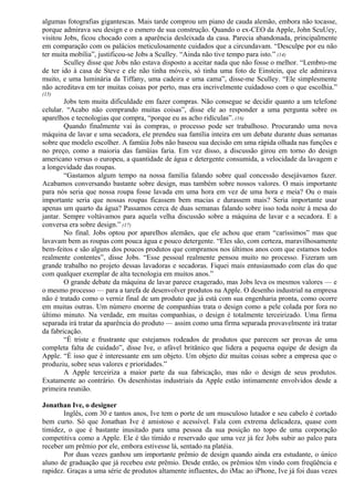 algumas fotografias gigantescas. Mais tarde comprou um piano de cauda alemão, embora não tocasse, 
porque admirava seu design e o esmero de sua construção. Quando o ex-CEO da Apple, John ScuUey, 
visitou Jobs, ficou chocado com a aparência desleixada da casa. Parecia abandonada, principalmente 
em comparação com os palácios meticulosamente cuidados que a circundavam. “Desculpe por eu não 
ter muita mobília”, justificou-se Jobs a Sculley. “Ainda não tive tempo para isto.” (14) 
Sculley disse que Jobs não estava disposto a aceitar nada que não fosse o melhor. “Lembro-me 
de ter ido à casa de Steve e ele não tinha móveis, só tinha uma foto de Einstein, que ele admirava 
muito, e uma luminária da Tiffany, uma cadeira e uma cama”, disse-me Sculley. “Ele simplesmente 
não acreditava em ter muitas coisas por perto, mas era incrivelmente cuidadoso com o que escolhia.” 
(15) 
Jobs tem muita dificuldade em fazer compras. Não consegue se decidir quanto a um telefone 
celular. “Acabo não comprando muitas coisas”, disse ele ao responder a uma pergunta sobre os 
aparelhos e tecnologias que compra, “porque eu as acho ridículas”. (16) 
Quando finalmente vai às compras, o processo pode ser trabalhoso. Procurando uma nova 
máquina de lavar e uma secadora, ele prendeu sua família inteira em um debate durante duas semanas 
sobre que modelo escolher. A famüia Jobs não baseou sua decisão em uma rápida olhada nas funções e 
no preço, como a maioria das famüias faria. Em vez disso, a discussão girou em torno do design 
americano versus o europeu, a quantidade de água e detergente consumida, a velocidade da lavagem e 
a longevidade das roupas. 
“Gastamos algum tempo na nossa família falando sobre qual concessão desejávamos fazer. 
Acabamos conversando bastante sobre design, mas também sobre nossos valores. O mais importante 
para nós seria que nossa roupa fosse lavada em uma hora em vez de uma hora e meia? Ou o mais 
importante seria que nossas roupas ficassem bem macias e durassem mais? Seria importante usar 
apenas um quarto da água? Passamos cerca de duas semanas falando sobre isso toda noite à mesa do 
jantar. Sempre voltávamos para aquela velha discussão sobre a máquina de lavar e a secadora. E a 
conversa era sobre design.” (17) 
No final. Jobs optou por aparelhos alemães, que ele achou que eram “caríssimos” mas que 
lavavam bem as roupas com pouca água e pouco detergente. “Eles são, com certeza, maravilhosamente 
bem-feitos e são alguns dos poucos produtos que compramos nos últimos anos com que estamos todos 
realmente contentes”, disse Jobs. “Esse pessoal realmente pensou muito no processo. Fizeram um 
grande trabalho no projeto dessas lavadoras e secadoras. Fiquei mais entusiasmado com elas do que 
com qualquer exemplar de alta tecnologia em muitos anos.” 
O grande debate da máquina de lavar parece exagerado, mas Jobs leva os mesmos valores — e 
o mesmo processo — para a tarefa de desenvolver produtos na Apple. O desenho industrial na empresa 
não é tratado como o verniz final de um produto que já está com sua engenharia pronta, como ocorre 
em muitas outras. Um número enorme de companhias trata o design como a pele colada por fora no 
último minuto. Na verdade, em muitas companhias, o design é totalmente terceirizado. Uma firma 
separada irá tratar da aparência do produto — assim como uma firma separada provavelmente irá tratar 
da fabricação. 
“É triste e frustrante que estejamos rodeados de produtos que parecem ser provas de uma 
completa falta de cuidado”, disse Ive, o afável britânico que lidera a pequena equipe de design da 
Apple. “É isso que é interessante em um objeto. Um objeto diz muitas coisas sobre a empresa que o 
produziu, sobre seus valores e prioridades.” 
A Apple terceiriza a maior parte da sua fabricação, mas não o design de seus produtos. 
Exatamente ao contrário. Os desenhistas industriais da Apple estão intimamente envolvidos desde a 
primeira reunião. 
Jonathan Ive, o designer 
Inglês, com 30 e tantos anos, Ive tem o porte de um musculoso lutador e seu cabelo é cortado 
bem curto. Só que Jonathan Ive é amistoso e acessível. Fala com extrema delicadeza, quase com 
timidez, o que é bastante inusitado para uma pessoa da sua posição no topo de uma corporação 
competitiva como a Apple. Ele é tão tímido e reservado que uma vez já fez Jobs subir ao palco para 
receber um prêmio por ele, embora estivesse lá, sentado na platéia. 
Por duas vezes ganhou um importante prêmio de design quando ainda era estudante, o único 
aluno de graduação que já recebeu este prêmio. Desde então, os prêmios têm vindo com freqüência e 
rapidez. Graças a uma série de produtos altamente influentes, do iMac ao iPhone, Ive já foi duas vezes 
 