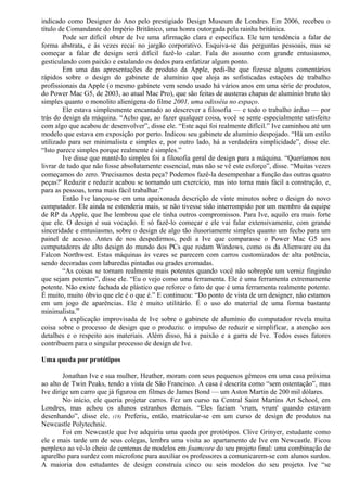 indicado como Designer do Ano pelo prestigiado Design Museum de Londres. Em 2006, recebeu o 
título de Comandante do Império Britânico, uma honra outorgada pela rainha britânica. 
Pode ser difícil obter de Ive uma afirmação clara e específica. Ele tem tendência a falar de 
forma abstrata, e às vezes recai no jargão corporativo. Esquiva-se das perguntas pessoais, mas se 
começar a falar de design será difícil fazê-lo calar. Fala do assunto com grande entusiasmo, 
gesticulando com paixão e estalando os dedos para enfatizar algum ponto. 
Em uma das apresentações de produto da Apple, pedi-lhe que fizesse alguns comentários 
rápidos sobre o design do gabinete de alumínio que aloja as sofisticadas estações de trabalho 
profissionais da Apple (o mesmo gabinete vem sendo usado há vários anos em uma série de produtos, 
do Power Mac G5, de 2003, ao atual Mac Pro), que são feitas de austeras chapas de alumínio bruto tão 
simples quanto o monolito alienígena do filme 2001, uma odisséia no espaço. 
Ele estava simplesmente encantado ao descrever a filosofia — e todo o trabalho árduo — por 
trás do design da máquina. “Acho que, ao fazer qualquer coisa, você se sente especialmente satisfeito 
com algo que acabou de desenvolver”, disse ele. “Este aqui foi realmente difícil.” Ive caminhou até um 
modelo que estava em exposição por perto. Indicou seu gabinete de alumínio despojado. “Há um estilo 
utilizado para ser minimalista e simples e, por outro lado, há a verdadeira simplicidade”, disse ele. 
“Isto parece simples porque realmente é simples.” 
Ive disse que mantê-lo simples foi a filosofia geral de design para a máquina. “Queríamos nos 
livrar de tudo que não fosse absolutamente essencial, mas não se vê este esforço”, disse. “Muitas vezes 
começamos do zero. 'Precisamos desta peça? Podemos fazê-la desempenhar a função das outras quatro 
peças?' Reduzir e reduzir acabou se tornando um exercício, mas isto torna mais fácil a construção, e, 
para as pessoas, torna mais fácil trabalhar.” 
Então Ive lançou-se em uma apaixonada descrição de vinte minutos sobre o design do novo 
computador. Ele ainda se estenderia mais, se não tivesse sido interrompido por um membro da equipe 
de RP da Apple, que lhe lembrou que ele tinha outros compromissos. Para Ive, aquilo era mais forte 
que ele. O design é sua vocação. E só fazê-lo começar e ele vai falar extensivamente, com grande 
sinceridade e entusiasmo, sobre o design de algo tão ilusoriamente simples quanto um fecho para um 
painel de acesso. Antes de nos despedirmos, pedi a Ive que comparasse o Power Mac G5 aos 
computadores de alto design do mundo dos PCs que rodam Windows, como os da Alienware ou da 
Falcon Northwest. Estas máquinas às vezes se parecem com carros customizados de alta potência, 
sendo decoradas com labaredas pintadas ou grades cromadas. 
“As coisas se tornam realmente mais potentes quando você não sobrepõe um verniz fingindo 
que sejam potentes”, disse ele. “Eu o vejo como uma ferramenta. Ele é uma ferramenta extremamente 
potente. Não existe fachada de plástico que reforce o fato de que é uma ferramenta realmente potente. 
É muito, muito óbvio que ele é o que é.” E continuou: “Do ponto de vista de um designer, não estamos 
em um jogo de aparências. Ele é muito utilitário. É o uso do material de uma forma bastante 
minimalista.” 
A explicação improvisada de Ive sobre o gabinete de alumínio do computador revela muita 
coisa sobre o processo de design que o produziu: o impulso de reduzir e simplificar, a atenção aos 
detalhes e o respeito aos materiais. Além disso, há a paixão e a garra de Ive. Todos esses fatores 
contribuem para o singular processo de design de Ive. 
Uma queda por protótipos 
Jonathan Ive e sua mulher, Heather, moram com seus pequenos gêmeos em uma casa próxima 
ao alto de Twin Peaks, tendo a vista de São Francisco. A casa é descrita como “sem ostentação”, mas 
Ive dirige um carro que já figurou em filmes de James Bond — um Aston Martin de 200 mil dólares. 
No início, ele queria projetar carros. Fez um curso na Central Saint Martins Art School, em 
Londres, mas achou os alunos estranhos demais. “Eles faziam 'vrum, vrum' quando estavam 
desenhando”, disse ele. (18) Preferiu, então, matricular-se em um curso de design de produtos na 
Newcastle Polytechnic. 
Foi em Newcastle que Ive adquiriu uma queda por protótipos. Clive Grinyer, estudante como 
ele e mais tarde um de seus colegas, lembra uma visita ao apartamento de Ive em Newcastle. Ficou 
perplexo ao vê-lo cheio de centenas de modelos em foamcore do seu projeto final: uma combinação de 
aparelho para surdez com microfone para auxiliar os professores a comunicarem-se com alunos surdos. 
A maioria dos estudantes de design construía cinco ou seis modelos do seu projeto. Ive “se 
 
