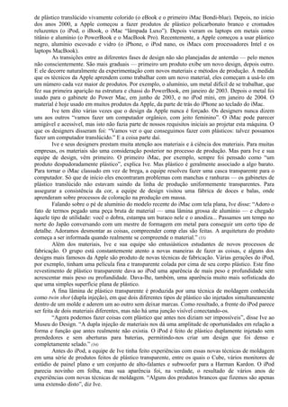 de plástico translúcido vivamente colorido (o eBook e o primeiro iMac Bondi-blue). Depois, no início 
dos anos 2000, a Apple começou a fazer produtos de plástico policarbonato branco e cromados 
reluzentes (o iPod, o iBook, o iMac “lâmpada Luxo”). Depois vieram os laptops em metais como 
titânio e alumínio (o PowerBook e o MacBook Pro). Recentemente, a Apple começou a usar plástico 
negro, alumínio escovado e vidro (o iPhone, o iPod nano, os iMacs com processadores Intel e os 
laptops MacBook). 
As transições entre as diferentes fases de design não são planejadas de antemão — pelo menos 
não conscientemente. São mais graduais — primeiro um produto exibe um novo design, depois outro. 
E ele decorre naturalmente da experimentação com novos materiais e métodos de produção. À medida 
que os técnicos da Apple aprendem como trabalhar com um novo material, eles começam a usá-lo em 
um número cada vez maior de produtos. Por exemplo, o alumínio, um metal difícil de se trabalhar, que 
fez sua primeira aparição na estrutura e chassi do PowerBook, em janeiro de 2003. Depois o metal foi 
usado para o gabinete do Power Mac, em junho de 2003, e no iPod mini, em janeiro de 2004. O 
material é hoje usado em muitos produtos da Apple, da parte de trás do iPhone ao teclado do iMac. 
Ive tem dito várias vezes que o design da Apple nunca é forçado. Os designers nunca dizem 
uns aos outros “vamos fazer um computador orgânico, com jeito feminino”. O iMac pode parecer 
amigável e acessível, mas isto não fazia parte de nossos requisitos iniciais ao projetar esta máquina. O 
que os designers disseram foi: “Vamos ver o que conseguimos fazer com plásticos: talvez possamos 
fazer um computador translúcido.” E a coisa parte daí. 
Ive e seus designers prestam muita atenção aos materiais e à ciência dos materiais. Para muitas 
empresas, os materiais são uma consideração posterior no processo de produção. Mas para Ive e sua 
equipe de design, vêm primeiro. O primeiro iMac, por exemplo, sempre foi pensado como “um 
produto despudoradamente plástico”, explica Ive. Mas plástico é geralmente associado a algo barato. 
Para tornar o iMac classudo em vez de brega, a equipe resolveu fazer uma casca transparente para o 
computador. Só que de início eles encontraram problemas com manchas e ranhuras — os gabinetes de 
plástico translúcido não estavam saindo da linha de produção uniformemente transparentes. Para 
assegurar a consistência da cor, a equipe de design visitou uma fábrica de doces e balas, onde 
aprenderam sobre processos de coloração na produção em massa. 
Falando sobre o pé de alumínio do modelo recente do iMac com tela plana, Ive disse: “Adoro o 
fato de termos pegado uma peça bruta de material — uma lâmina grossa de alumínio — e chegado 
àquele tipo de utilidade: você o dobra, estampa um buraco nele e o anodiza... Passamos um tempo no 
norte do Japão conversando com um mestre de formagem em metal para conseguir um certo tipo de 
detalhe. Adoramos desmontar as coisas, compreender comp elas são feitas. A arquitetura do produto 
começa a ser informada quando realmente se compreende o material.” (33) 
Além dos materiais, Ive e sua equipe são entusiásticos estudantes de novos processos de 
fabricação. O grupo está constantemente atento a novas maneiras de fazer as coisas, e alguns dos 
designs mais famosos da Apple são produto de novas técnicas de fabricação. Várias gerações do iPod, 
por exemplo, tinham uma película fina e transparente colada por cima de seu corpo plástico. Este fino 
revestimento de plástico transparente dava ao iPod uma aparência de mais peso e profundidade sem 
acrescentar mais peso ou profundidade. Dava-lhe, também, uma aparência muito mais sofisticada do 
que uma simples superfície plana de plástico. 
A fina lâmina de plástico transparente é produzida por uma técnica de moldagem conhecida 
como twin shot (dupla injeção), em que dois diferentes tipos de plástico são injetados simultaneamente 
dentro de um molde e aderem um ao outro sem deixar marcas. Como resultado, a frente do iPod parece 
ser feita de dois materiais diferentes, mas não há uma junção visível conectando-os. 
“Agora podemos fazer coisas com plástico que antes nos diziam ser impossíveis”, disse Ive ao 
Museu do Design. “A dupla injeção de materiais nos dá uma amplitude de oportunidades em relação a 
forma e função que antes realmente não existia. O iPod é feito de plástico duplamente injetado sem 
prendedores e sem aberturas para baterias, permitindo-nos criar um design que foi denso e 
completamente selado.” (34) 
Antes do iPod, a equipe de Ive tinha feito experiências com essas novas técnicas de moldagem 
em uma série de produtos feitos de plástico transparente, entre os quais o Cube, vários monitores de 
estúdio de painel plano e um conjunto de alto-falantes e subwoofer para a Harman Kardon. O iPod 
parecia novinho em folha, mas sua aparência foi, na verdade, o resultado de vários anos de 
experiências com novas técnicas de moldagem. “Alguns dos produtos brancos que fizemos são apenas 
uma extensão disto”, diz Ive. 
 
