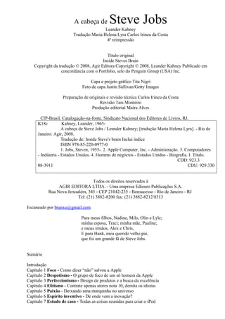 A cabeça de Steve Jobs 
Leander Kahney 
Tradução Maria Helena Lyra Carlos Irineu da Costa 
4ª reimpressão 
Título original 
Inside Steves Brain 
Copyright da tradução © 2008, Agir Editora Copyright © 2008, Leander Kahney Publicado em 
concordância com o Portfolio, selo do Penguin Group (USA) Inc. 
Capa e projeto gráfico Tita Nigrí 
Foto de capa Justin Sullivan/Getty Images 
Preparação de originais e revisão técnica Carlos Irineu da Costa 
Revisão Tais Monteiro 
Produção editorial Maíra Alves 
CIP-Brasil. Catalogação-na-fonte. Sindicato Nacional dos Editores de Livros, RJ. 
K18c Kahney, Leander, 1965- 
A cabeça de Steve Jobs / Leander Kahney; [tradução Maria Helena Lyra]. - Rio de 
Janeiro: Agir, 2008. 
Tradução de: Inside Steve's brain Inclui índice 
ISBN 978-85-220-0977-0 
1. Jobs, Steven, 1955-. 2. Apple Computer, Inc. - Administração. 3. Computadores 
- Indústria - Estados Unidos. 4. Homens de negócios - Estados Unidos - Biografia. I. Título. 
CDD: 923.3 
08-3911 CDU: 929:330 
Todos os direitos reservados à 
AGIR EDITORA LTDA. - Uma empresa Ediouro Publicações S.A. 
Rua Nova Jerusalém, 345 - CEP 21042-235 - Bonsucesso - Rio de Janeiro - RJ 
Tel: (21) 3882-8200 fax: (21) 3882-8212/8313 
Escaneado por branxu@gmail.com 
Para meus filhos, Nadine, Milo, Olin e Lyle; 
minha esposa, Traci; minha mãe, Pauline; 
e meus irmãos, Alex e Chris, 
E para Hank, meu querido velho pai, 
que foi um grande fã de Steve Jobs. 
Sumário 
Introdução 
Capítulo 1 Foco - Como dizer “não” salvou a Apple 
Capítulo 2 Despotismo - O grupo de foco de um só homem da Apple 
Capítulo 3 Perfeccionismo - Design de produtos e a busca da excelência 
Capítulo 4 Elitismo - Contrate apenas atores nota 10, demita os idiotas 
Capítulo 5 Paixão - Deixando uma marquinha no universo 
Capítulo 6 Espírito inventivo - De onde vem a inovação? 
Capítulo 7 Estudo de caso - Todas as coisas reunidas para criar o iPod 
 