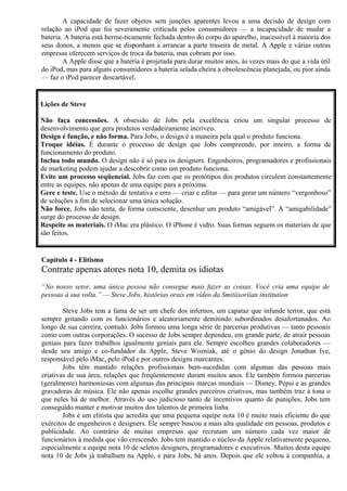 A capacidade de fazer objetos sem junções aparentes levou a uma decisão de design com 
relação ao iPod que foi severamente criticada pelos consumidores — a incapacidade de mudar a 
bateria. A bateria está herme-ticamente fechada dentro do corpo do aparelho, inacessível à maioria dos 
seus donos, a menos que se disponham a arrancar a parte traseira de metal. A Apple e várias outras 
empresas oferecem serviços de troca da bateria, mas cobram por isso. 
A Apple disse que a bateria é projetada para durar muitos anos, às vezes mais do que a vida útil 
do iPod, mas para alguns consumidores a bateria selada cheira a obsolescência planejada, ou pior ainda 
— faz o iPod parecer descartável. 
Lições de Steve 
Não faça concessões. A obsessão de Jobs pela excelência criou um singular processo de 
desenvolvimento que gera produtos verdadeiramente incríveis. 
Design é função, e não forma. Para Jobs, o design é a maneira pela qual o produto funciona. 
Troque idéias. É durante o processo de design que Jobs compreende, por inteiro, a forma de 
funcionamento do produto. 
Inclua todo mundo. O design não é só para os designers. Engenheiros, programadores e profissionais 
de marketing podem ajudar a descobrir como um produto funciona. 
Evite um processo seqüencial. Jobs faz com que os protótipos dos produtos circulem constantemente 
entre as equipes, não apenas de uma equipe para a próxima. 
Gere e teste. Use o método de tentativa e erro — criar e editar — para gerar um número “vergonhoso” 
de soluções a fim de selecionar uma única solução. 
Não force. Jobs não tenta, de forma consciente, desenhar um produto “amigável”. A “amigabilidade” 
surge do processo de design. 
Respeite os materiais. O iMac era plástico. O iPhone é vidro. Suas formas seguem os materiais de que 
são feitos. 
Capítulo 4 - Elitismo 
Contrate apenas atores nota 10, demita os idiotas 
“No nosso setor, uma única pessoa não consegue mais fazer as coisas. Você cria uma equipe de 
pessoas à sua volta.” — Steve Jobs, histórias orais em vídeo da Smitiisoríian institution 
Steve Jobs tem a fama de ser um chefe dos infernos, um capataz que infunde terror, que está 
sempre gritando com os funcionários e aleatoriamente demitindo subordinados desafortunados. Ao 
longo de sua carreira, contudo. Jobs formou uma longa série de parcerias produtivas — tanto pessoais 
como com outras corporações. O sucesso de Jobs sempre dependeu, em grande parte, de atrair pessoas 
geniais para fazer trabalhos igualmente geniais para ele. Sempre escolheu grandes colaboradores — 
desde seu amigo e co-fundador da Apple, Steve Wozniak, até o gênio do design Jonathan Ive, 
responsável pelo iMac, pelo iPod e por outros designs marcantes. 
Jobs têm mantido relações profissionais bem-sucedidas com algumas das pessoas mais 
criativas de sua área, relações que freqüentemente duram muitos anos. Ele também formou parcerias 
(geralmente) harmoniosas com algumas das principais marcas mundiais — Disney, Pepsi e as grandes 
gravadoras de música. Ele não apenas escolhe grandes parceiros criativos, mas também traz à tona o 
que neles há de melhor. Através do uso judicioso tanto de incentivos quanto de punições, Jobs tem 
conseguido manter e motivar muitos dos talentos de primeira linha. 
Jobs é um elitista que acredita que uma pequena equipe nota 10 é muito mais eficiente do que 
exércitos de engenheiros e designers. Ele sempre buscou a mais alta qualidade em pessoas, produtos e 
publicidade. Ao contrário de muitas empresas que recrutam um número cada vez maior de 
funcionários à medida que vão crescendo. Jobs tem mantido o núcleo da Apple relativamente pequeno, 
especialmente a equipe nota 10 de seletos designers, programadores e executivos. Muitos desta equipe 
nota 10 de Jobs já trabalham na Apple, e para Jobs, há anos. Depois que ele voltou à companhia, a 
 