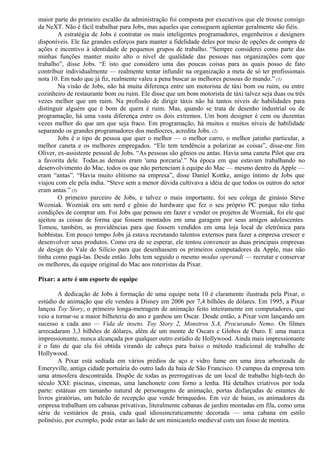 maior parte do primeiro escalão da administração foi composta por executivos que ele trouxe consigo 
da NeXT. Não é fácil trabalhar para Jobs, mas aqueles que conseguem agüentar geralmente são fiéis. 
A estratégia de Jobs é contratar os mais inteligentes programadores, engenheiros e designers 
disponíveis. Ele faz grandes esforços para manter a fidelidade deles por meio de opções de compra de 
ações e incentivo à identidade de pequenos grupos de trabalho. “Sempre considerei como parte das 
minhas funções manter muito alto o nível de qualidade das pessoas nas organizações com que 
trabalho”, disse Jobs. “E isto que considero uma das poucas coisas para as quais posso de fato 
contribuir individualmente — realmente tentar infundir na organização a meta de só ter profissionais 
nota 10. Em tudo que já fiz, realmente valeu a pena buscar as melhores pessoas do mundo.” (1) 
Na visão de Jobs, não há muita diferença entre um motorista de táxi bom ou ruim, ou entre 
cozinheiro de restaurante bom ou ruim. Ele disse que um bom motorista de táxi talvez seja duas ou três 
vezes melhor que um ruim. Na profissão de dirigir táxis não há tantos níveis de habilidades para 
distinguir alguém que é bom de quem é ruim. Mas, quando se trata de desenho industrial ou de 
programação, há uma vasta diferença entre os dois extremos. Um bom designer é cem ou duzentas 
vezes melhor do que um que seja fraco. Em programação, há muitos e muitos níveis de habilidade 
separando os grandes programadores dos medíocres, acredita Jobs. (2) 
Jobs é o tipo de pessoa que quer o melhor — o melhor carro, o melhor jatinho particular, a 
melhor caneta e os melhores empregados. “Ele tem tendência a polarizar as coisas”, disse-me Jim 
Oliver, ex-assistente pessoal de Jobs. “As pessoas são gênios ou antas. Havia uma caneta Pilot que era 
a favorita dele. Todas.as demais eram 'uma porcaria'.” Na época em que estavam trabalhando no 
desenvolvimento do Mac, todos os que não pertenciam à equipe do Mac — mesmo dentro da Apple — 
eram “antas”. “Havia muito elitismo na empresa”, disse Daniel Kottke, amigo íntimo de Jobs que 
viajou com ele pela índia. “Steve sem a menor dúvida cultivava a idéia de que todos os outros do setor 
eram antas.” (3) 
O primeiro parceiro de Jobs, e talvez o mais importante, foi seu colega de ginásio Steve 
Wozniak. Wozniak era um nerd e gênio do hardware que fez o seu próprio PC porque não tinha 
condições de comprar um. Foi Jobs que pensou em fazer e vender os projetos de Wozniak, foi ele que 
ajeitou as coisas de forma que fossem montados em uma garagem por seus amigos adolescentes. 
Tomou, também, as providências para que fossem vendidos em uma loja local de eletrônica para 
hobbistas. Em pouco tempo Jobs já estava recrutando talentos externos para fazer a empresa crescer e 
desenvolver seus produtos. Como era de se esperar, ele tentou convencer as duas principais empresas 
de design do Vale do Silício para que desenhassem os primeiros computadores da Apple, mas não 
tinha como pagá-las. Desde então. Jobs tem seguido o mesmo modus operandi — recrutar e conservar 
os melhores, da equipe original do Mac aos roteiristas da Pixar. 
Pixar: a arte é um esporte de equipe 
A dedicação de Jobs à formação de uma equipe nota 10 é claramente ilustrada pela Pixar, o 
estúdio de animação que ele vendeu à Disney em 2006 por 7,4 bilhões de dólares. Em 1995, a Pixar 
lançou Toy Story, o primeiro longa-metragem de animação feito inteiramente em computadores, que 
veio a tornar-se a maior bilheteria do ano e ganhou um Oscar. Desde então, a Pixar vem lançando um 
sucesso a cada ano — Vida de inseto. Toy Story 2, Monstros S.A, Procurando Nemo. Os filmes 
arrecadaram 3,3 bilhões de dólares, além de um monte de Oscars e Globos de Ouro. E uma marca 
impressionante, nunca alcançada por qualquer outro estúdio de Hollywood. Ainda mais impressionante 
é o fato de que ela foi obtida virando de cabeça para baixo o método tradicional de trabalho de 
Hollywood. 
A Pixar está sediada em vários prédios de aço e vidro fume em uma área arborizada de 
Emeryville, antiga cidade portuária do outro lado da baía de São Francisco. O campus da empresa tem 
uma atmosfera descontraída. Dispõe de todas as prerrogativas de um local de trabalho high-tech do 
século XXI: piscinas, cinemas, uma lanchonete com forno a lenha. Há detalhes criativos por toda 
parte: estátuas em tamanho natural de personagens de animação, portas disfarçadas de estantes de 
livros giratórias, um balcão de recepção que vende brinquedos. Em vez de baias, os animadores da 
empresa trabalham em cabanas privativas, literalmente cabanas de jardim montadas em fila, como uma 
série de vestiários de praia, cada qual idiossincraticamente decorada — uma cabana em estilo 
polinésio, por exemplo, pode estar ao lado de um minicastelo medieval com um fosso de mentira. 
 