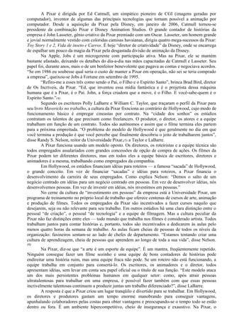 A Pixar é dirigida por Ed Catmull, um simpático pioneiro de CGI (imagens geradas por 
computador), inventor de algumas das principais tecnologias que tornam possível a animação por 
computador. Desde a aquisição da Pixar pela Disney, em janeiro de 2006, Catmull tornou-se 
presidente da combinação Pixar e Disney Animation Studios. O grande contador de histórias da 
empresa é John Lasseter, gênio criativo da Pixar premiado com um Oscar. Lasseter, um homem grande 
e jovial normalmente vestido com coloridas camisas havaianas, dirigiu quatro mega-sucessos da Pixar: 
Toy Story 1 e 2, Vida de inseto e Carros. É hoje “diretor de criatividade” da Disney, onde se encarrega 
de espalhar um pouco da magia da Pixar pela desgastada divisão de animação da Disney. 
Na Apple, Jobs é um microgerente com participação ativa. Mas na Pixar, ele se mantém 
bastante afastado, deixando os detalhes do dia-a-dia nas mãos capacitadas de Catmull e Lasseter. Seu 
papel foi, durante anos, mais o de um benfeitor benevolente que pagava as contas e negociava acordos. 
“Se em 1986 eu soubesse qual seria o custo de manter a Pixar em operação, não sei se teria comprado 
a empresa”, queixou-se Jobs à Fortune em setembro de 1995. 
“Refiro-me a esses três como sendo o Pai, o Filho e o Espírito Santo”, brinca Brad Bird, diretor 
de Os Incríveis, da Pixar. “Ed, que inventou essa mídia fantástica e é o projetista dessa máquina 
humana que é a Pixar, é o Pai. John, a força criadora que a move, é o Filho. E você-sabe-quem é o 
Espírito Santo.”(4) 
Segundo os escritores Polly LaBarre e William C. Taylor, que traçaram o perfil da Pixar para 
seu livro Mavericks no trabalho, a cultura da Pixar fixnciona ao contrário de Hollywood, cujo modo de 
funcionamento básico é empregar cineastas por contrato. Na “cidade dos sonhos” os estúdios 
contratam os talentos de que precisam como freelancers. O produtor, o diretor, os atores e a equipe 
trabalham em função de um contrato. Todos são autônomos e assim que o filme termina eles partem 
para a próxima empreitada. “O problema do modelo de Hollywood é que geralmente no dia em que 
você termina a produção é que você percebe que finalmente descobriu o jeito de trabalharem juntos”, 
disse Randy S. Nelson, reitor da Universidade Pixar,(5) a Taylor e LaBarre. 
A Pixar funciona usando um modelo oposto. Os diretores, os roteiristas e a equipe técnica são 
todos empregados assalariados com grandes concessões de opção de compra de ações. Os filmes da 
Pixar podem ter diferentes diretores, mas em todos eles a equipe básica de escritores, diretores e 
animadores é a mesma, trabalhando como empregados da companhia. 
Em Hollywood, os estúdios financiam idéias para roteiros — a famosa “sacada” de Hollywood, 
o grande conceito. Em vez de financiar “sacadas” e idéias para roteiros, a Pixar financia o 
desenvolvimento da carreira de seus empregados. Como explica Nelson: “Demos o salto de um 
negócio centrado em idéias para um negócio centrado em pessoas. Em vez de desenvolver idéias, nós 
desenvolvemos pessoas. Em vez de investir em idéias, nós investimos em pessoas.” 
No cerne da cultura de “investimento em pessoas” da empresa está a Universidade Pixar, um 
programa de treinamento no próprio local de trabalho que oferece centenas de cursos de arte, animação 
e produção de filmes. Todos os empregados da Pixar são incentivados a fazer cursos naquilo que 
desejarem, seja ou não relevante para seu trabalho. Em outros estúdios há uma clara distinção entre o 
pessoal “de criação”, o pessoal “de tecnologia” e a equipe de filmagem. Mas a cultura peculiar da 
Pixar não faz distinções entre eles — todo mundo que trabalha nos filmes é considerado artista. Todos 
trabalham juntos para contar histórias e, portanto, todos são incentivados a dedicarem às aulas pelo 
menos quatro horas da semana de trabalho. As aulas ficam cheias de pessoas de todos os níveis da 
organização: faxineiros sentam-se ao lado de chefes de departamento. “Estamos tentando criar uma 
cultura de aprendizagem, cheia de pessoas que aprendem ao longo de toda a sua vida”, disse Nelson. 
(6) 
Na Pixar, diz-se que “a arte é um esporte de equipe”. É um mantra, freqüentemente repetido. 
Ninguém consegue fazer um filme sozinho e uma equipe de bons contadores de histórias pode 
endireitar uma história ruim, mas uma equipe fraca não pode. Se um roteiro não está funcionando, a 
equipe trabalha em conjunto para consertá-lo. Os escritores, os animadores e o diretor, todos 
apresentam idéias, sem levar em conta seu papel oficial ou o título de sua função. “Este modelo ataca 
um dos mais persistentes problemas humanos em qualquer setor: como, após atrair pessoas 
ultratalentosas para trabalhar em uma empresa, é possível fazer também com que essas pessoas 
incrivelmente talentosas continuem a produzir juntas um trabalho diferenciado?”, disse LaBarre. 
A resposta é que a Pixar criou um lugar tranqüilo e divertido para se trabalhar. Em Hollywood, 
os diretores e produtores gastam um tempo enorme manobrando para conseguir vantagens, 
apunhalando colaboradores pelas costas para obter vantagens e preocupando-se o tempo todo se estão 
dentro ou fora. É um ambiente hipercompetitivo, cheio de insegurança e exaustivo. Na Pixar, o 
 