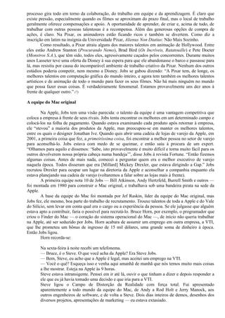 processo gira todo em torno da colaboração, do trabalho em equipe e da aprendizagem. É claro que 
existe pressão, especialmente quando os filmes se aproximam do prazo final, mas o local de trabalho 
geralmente oferece compensações e apoio. A oportunidade de aprender, de criar e, acima de tudo, de 
trabalhar com outras pessoas talentosas é a recompensa. Além das generosas opções de compra de 
ações, é claro. Na Pixar, os animadores estão ficando ricos e também se divertem. Como diz a 
inscrição em latim na insígnia da Universidade Pixar, Alienus Non Diutius: Não Mais Sozinho. 
Como resultado, a Pixar atraiu alguns dos maiores talentos em animação de Hollywood. Entre 
eles estão Andrew Stanton (Procurando Nemo), Brad Bird (Os Incríveis, Ratatouille) e Pete Docter 
(Monstros S.A.), que têm sido, todos eles, agressivamente caçados pelos concorrentes. Durante muitos 
anos Lasseter teve uma oferta da Disney à sua espera para que ele abandonasse o barco e passasse para 
lá, mas resistiu por causa do incomparável ambiente de trabalho criativo da Pixar. Nenhum dos outros 
estúdios poderia competir, nem mesmo a Disney. Jobs se gabou dizendo: “A Pixar tem, de longe, os 
melhores talentos em computação gráfica do mundo inteiro, e agora tem também os melhores talentos 
artísticos e de animação de todo o mundo para fazer os seus filmes. Não há mais ninguém no mundo 
que possa fazer essas coisas. É verdadeiramente fenomenal. Estamos provavelmente uns dez anos à 
frente de qualquer outro.” (7) 
A equipe do Mac original 
Na Apple, Jobs tem uma visão parecida: o talento da equipe é uma vantagem competitiva que 
coloca a empresa à frente de seus rivais. Jobs tenta encontrar os melhores em um determinado campo e 
colocá-los na folha de pagamento. Quando estava examinando cada produto após retornar à empresa, 
ele “stevou” a maioria dos produtos da Apple, mas preocupou-se em manter os melhores talentos, 
entre os quais o designer Jonathan Ive. Quando quis abrir uma cadeia de lojas de varejo da Apple, em 
2001, a primeira coisa que fez, a primeiríssima coisa, foi encontrar a melhor pessoa no setor de varejo 
para aconselhá-lo. Jobs estava com medo de se queimar, e então saiu à procura de um expert. 
“Olhamos para aquilo e dissemos: ‘Sabe, isto provavelmente é muito difícil e torna muito fácil para os 
outros devolverem nossa própria cabeça numa bandeja’”, disse Jobs à revista Fortune. “Então fizemos 
algumas coisas. Antes de mais nada, comecei a perguntar quem era o melhor executivo de varejo 
naquela época. Todos disseram que era [Millard] Mickey Drexler, que estava dirigindo a Gap.” Jobs 
recrutou Drexler para ocupar um lugar na diretoria da Apple e aconselhar a companhia enquanto ela 
estava planejando sua cadeia de varejo (voltaremos a falar sobre as lojas mais à frente). 
A primeira equipe nota 10 de Jobs — Bill Atkinson, Andy Hertzfeld, Burrell Smith e outros — 
foi montada em 1980 para construir o Mac original, e trabalhava sob uma bandeira pirata na sede da 
Apple. 
A base da equipe do Mac foi montada por Jef Raskin, líder da equipe do Mac original, mas 
Jobs fez, ele mesmo, boa parte do trabalho de recrutamento. Trouxe talentos de toda a Apple e do Vale 
do Silício, sem levar em conta qual era o cargo ou a experiência da pessoa. Se ele julgasse que alguém 
estava apto a contribuir, faria o possível para recrutá-lo. Bruce Horn, por exemplo, o programador que 
criou o Finder do Mac — o coração do sistema operacional do Mac —, de início não queria trabalhar 
na Apple, até ser seduzido por Jobs. Horn acabara de assumir um emprego em outra empresa, a VTI, 
que lhe prometeu um bônus de ingresso de 15 mil dólares, uma grande soma de dinheiro à época. 
Então Jobs ligou. 
Horn recorda-se: 
Na sexta-feira à noite recebi um telefonema. 
— Bruce, é o Steve. O que você acha da Apple? Era Steve Jobs. 
— Bem, Steve, eu acho que a Apple é legal, mas aceitei um emprego na VTI. 
— Você o quê? Esqueça isso e venha aqui amanhã de manhã que nós temos muito mais coisas 
a lhe mostrar. Esteja na Apple às 9 horas. 
Steve estava intransigente. Pensei em ir até lá, ouvir o que tinham a dizer e depois responder a 
ele que eu já havia tomado uma decisão e que iria para a VTI. 
Steve ligou o Campo de Distorção da Realidade com força total. Fui apresentado 
aparentemente a todo mundo da equipe do Mac, de Andy a Rod Holt e Jerry Manock, aos 
outros engenheiros de software, e de volta a Steve. Dois dias inteiros de demos, desenhos dos 
diversos projetos, apresentações de marketing — eu estava extasiado. 
 