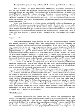 Na segunda-feira liguei para Doug Fairbairn, da VTI, e disse-lhe que tinha mudado de idéia. (8) 
Uma vez montada a sua equipe. Jobs deu a ela liberdade para ser criativa e resguardou-a da 
crescente burocracia na Apple, que tentou várias vezes acabar com o projeto do Mac porque o via 
como uma distração sem importância. “As pessoas que estão fazendo o trabalho são a força motriz por 
trás do Macintosh. Meu trabalho é criar um espaço para elas, afastar o resto da organização e mantê-la 
longe disso”, (9) escreveu Jobs em um texto de 1984 impresso no número inaugural da revista 
Macworld. Hertzfeld disse o mesmo de maneira mais crua: “A coisa mais importante que Steve fez foi 
erguer um gigantesco guarda-chuva defletor de merda que protegia o projeto dos executivos malignos 
do outro lado da rua.” (10) 
Assim como faz ao recrutar os melhores talentos. Jobs é rápido em livrar-se daqueles que não 
estão à altura. Contratar apenas empregados absolutamente geniais e demitir as antas tem sido um dos 
mais constantes princípios gerenciais de Jobs. “É doloroso quando você tem algumas pessoas que não 
são as melhores do mundo e tem que se livrar delas; mas descobri que meu trabalho às vezes tem sido 
exatamente este — livrar-me de algumas pessoas que não chegaram à altura, e sempre tentei fazê-lo de 
forma digna. Mas, seja como for, tem que ser feito, e nunca é divertido”, disse Jobs em uma entrevista 
em 1995.” 
Pequeno é bonito 
Jobs gosta de trabalhar em equipes pequenas. Não quis que a equipe do Mac original excedesse 
cem pessoas, caso contrário perderia o foco e seria inadministrável. Jobs acredita firmemente que 
pequenas equipes de funcionários talentosos são muito melhores do que grupos maiores. Na Pixar, 
Jobs sempre tentou evitar que a empresa passasse de algumas centenas de pessoas. Quando lhe 
pediram que comparasse a Apple e a Pixar, ele atribuiu grande parte do sucesso desta última ao seu 
pequeno tamanho. “A Apple tem pessoas incríveis, mas o grupo de pessoas na Pixar é a mais alta 
concentração de indivíduos notáveis que já vi”, disse Jobs à Fortune em 1998. “Tem um cara com um 
Ph.D. em plantas geradas por computador — grama, árvores e flores em 3D. Há outro que é o melhor 
do mundo em colocar imagens em filmes. A Pixar é, também, mais multidisciplinar do que a Apple 
jamais será. O mais importante, porém, é que ela é muito menor. A Pixar tem 450 pessoas. Jamais 
seria possível ter o grupo de pessoas que a Pixar tem hoje caso ela crescesse até duas mil pessoas.” 
A filosofia de Jobs data dos velhos tempos em que ele, Wozniak e alguns amigos adolescentes 
montavam computadores à mão em uma garagem. De certa forma, sua preferência por pequenas 
equipes de desenvolvimento na Apple de hoje é a mesma coisa: uma simulação de uma startup em 
uma garagem dentro de uma grande empresa com mais de 21 mil funcionários. 
Ao retornar à Apple, em 1997, Jobs começou a montar uma equipe nota 10 para ressuscitar a 
empresa. Vários dos executivos de primeiro escalão que ele indicou já haviam trabalhado com ele na 
NeXT, inclusive Jon Rubinstein, encarregado do hardware; Avie Tevanian, chefe do desenvolvimento 
de software; e David Manovich, encarregado das vendas. Jobs tem fama de ser um microgerente, 
porém na NeXT ele aprendeu a confiar nesses assessores. Não supervisiona mais cada decisão, como 
antes. Na Pixar, Jobs delegou quase tudo a Catmull e Lasseter. Na Apple, cede grande parte da 
administração do dia-a-dia a Tim Cook, o diretor de operações, um mestre em operações e logística 
que é amplamente considerado o número 2 na Apple. Quando Jobs tirou seis semanas de licença, em 
2005, após operar seu câncer, Cook assumiu como CEO. Ron Johnson, chefiando o varejo, administra 
quase tudo referente à cadeia de lojas de varejo da Apple; enquanto o diretor financeiro, Peter 
Oppenheimer, lida com as finanças e com Wall Street. Delegar tarefas na Apple libera Jobs para fazer 
o que mais adora — desenvolver novos produtos 
O trabalho de Jobs 
Trabalhando com parceiros como Jonathan Ive e Jon Rubinstein, Jobs desempenha um papel 
singular. Não desenha placas de circuitos impressos nem escreve códigos, mas imprime seu selo sobre 
o trabalho de cada equipe. Ele é o líder que prove a visão, orienta o desenvolvimento e toma muitas 
das principais decisões. “Na verdade ele não criou nada, mas criou tudo”, escreveu o ex-CEO John 
Sculley sobre a contribuição de Jobs para o Mac original. Segundo Sculley, Jobs certa vez lhe disse: 
“O Macintosh está dentro de mim, e eu tenho que pô-lo para fora e transformá-lo em um produto.” (12) 
 