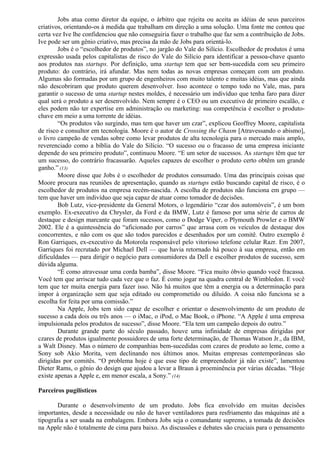 Jobs atua como diretor da equipe, o árbitro que rejeita ou aceita as idéias de seus parceiros 
criativos, orientando-os à medida que trabalham em direção a uma solução. Uma fonte me contou que 
certa vez Ive lhe confidenciou que não conseguiria fazer o trabalho que faz sem a contribuição de Jobs. 
Ive pode ser um gênio criativo, mas precisa da mão de Jobs para orientá-lo. 
Jobs é o “escolhedor de produtos”, no jargão do Vale do Silício. Escolhedor de produtos é uma 
expressão usada pelos capitalistas de risco do Vale do Silício para identificar a pessoa-chave quanto 
aos produtos nas startups. Por definição, uma startup tem que ser bem-sucedida com seu primeiro 
produto: do contrário, irá afundar. Mas nem todas as novas empresas começam com um produto. 
Algumas são formadas por um grupo de engenheiros com muito talento e muitas idéias, mas que ainda 
não descobriram que produto querem desenvolver. Isso acontece o tempo todo no Vale, mas, para 
garantir o sucesso de uma startup nestes moldes, é necessário um indivíduo que tenha faro para dizer 
qual será o produto a ser desenvolvido. Nem sempre é o CEO ou um executivo de primeiro escalão, e 
eles podem não ter expertise em administração ou marketing: sua competência é escolher o produto-chave 
em meio a uma torrente de idéias. 
“Os produtos vão surgindo, mas tem que haver um czar”, explicou Geoffrey Moore, capitalista 
de risco e consultor em tecnologia. Moore é o autor de Crossing the Chasm [Atravessando o abismo], 
o livro campeão de vendas sobre como levar produtos de alta tecnologia para o mercado mais amplo, 
reverenciado como a bíblia do Vale do Silício. “O sucesso ou o fracasso de uma empresa iniciante 
depende do seu primeiro produto”, continuou Moore. “E um setor de sucessos. As startups têm que ter 
um sucesso, do contrário fracassarão. Aqueles capazes de escolher o produto certo obtêm um grande 
ganho.” (13) 
Moore disse que Jobs é o escolhedor de produtos consumado. Uma das principais coisas que 
Moore procura nas reuniões de apresentação, quando as startups estão buscando capital de risco, é o 
escolhedor de produtos na empresa recém-nascida. A escolha de produtos não funciona em grupo — 
tem que haver um indivíduo que seja capaz de atuar como tomador de decisões. 
Bob Lutz, vice-presidente da General Motors, o legendário “czar dos automóveis”, é um bom 
exemplo. Ex-executivo da Chrysler, da Ford e da BMW, Lutz é famoso por uma série de carros de 
destaque e design marcante que foram sucessos, como o Dodge Viper, o Plymouth Prowler e o BMW 
2002. Ele é a quintessência do “aficionado por carros” que arrasa com os veículos de destaque dos 
concorrentes, e não com os que são todos parecidos e desenhados por um comitê. Outro exemplo é 
Ron Garriques, ex-executivo da Motorola responsável pelo vitorioso telefone celular Razr. Em 2007, 
Garriques foi recrutado por Michael Dell — que havia retornado há pouco à sua empresa, então em 
dificuldades — para dirigir o negócio para consumidores da Dell e escolher produtos de sucesso, sem 
dúvida alguma. 
“É como atravessar uma corda bamba”, disse Moore. “Fica muito óbvio quando você fracassa. 
Você tem que arriscar tudo cada vez que o faz. É como jogar na quadra central de Wimbledon. E você 
tem que ter muita energia para fazer isso. Não há muitos que têm a energia ou a determinação para 
impor à organização sem que seja editado ou comprometido ou diluído. A coisa não funciona se a 
escolha for feita por uma comissão.” 
Na Apple, Jobs tem sido capaz de escolher e orientar o desenvolvimento de um produto de 
sucesso a cada dois ou três anos — o iMac, o iPod, o Mac Book, o iPhone. “A Apple é uma empresa 
impulsionada pelos produtos de sucesso”, disse Moore. “Ela tem um campeão depois do outro.” 
Durante grande parte do século passado, houve uma infinidade de empresas dirigidas por 
czares de produtos igualmente possuidores de uma forte determinação, de Thomas Watson Jr., da IBM, 
a Walt Disney. Mas o número de companhias bem-sucedidas com czares de produto ao leme, como a 
Sony sob Akio Morita, vem declinando nos últimos anos. Muitas empresas contemporâneas são 
dirigidas por comitês. “O problema hoje é que esse tipo de empreendedor já não existe”, lamentou 
Dieter Rams, o gênio do design que ajudou a levar a Braun à proeminência por várias décadas. “Hoje 
existe apenas a Apple e, em menor escala, a Sony.” (14) 
Parceiros pugilísticos 
Durante o desenvolvimento de um produto. Jobs fica envolvido em muitas decisões 
importantes, desde a necessidade ou não de haver ventiladores para resfriamento das máquinas até a 
tipografia a ser usada na embalagem. Embora Jobs seja o comandante supremo, a tomada de decisões 
na Apple não é totalmente de cima para baixo. As discussões e debates são cruciais para o pensamento 
 