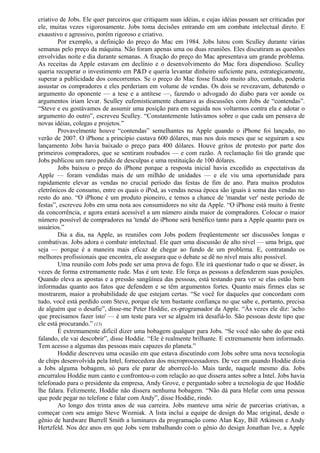 criativo de Jobs. Ele quer parceiros que critiquem suas idéias, e cujas idéias possam ser criticadas por 
ele, muitas vezes vigorosamente. Jobs toma decisões entrando em um combate intelectual direto. E 
exaustivo e agressivo, porém rigoroso e criativo. 
Por exemplo, a definição do preço do Mac em 1984. Jobs lutou com Sculley durante várias 
semanas pelo preço da máquina. Não foram apenas uma ou duas reuniões. Eles discutiram as questões 
envolvidas noite e dia durante semanas. A fixação do preço do Mac apresentava um grande problema. 
As receitas da Apple estavam em declínio e o desenvolvimento do Mac fora dispendioso. Sculley 
queria recuperar o investimento em P&D e queria levantar dinheiro suficiente para, estrategicamente, 
superar a publicidade dos concorrentes. Se o preço do Mac fosse fixado muito alto, contudo, poderia 
assustar os compradores e eles perderiam em volume de vendas. Os dois se revezavam, debatendo o 
argumento do oponente — a tese e a antítese —, fazendo o advogado do diabo para ver aonde os 
argumentos iriam levar. Sculley eufemisticamente chamava as discussões com Jobs de “contendas”. 
“Steve e eu gostávamos de assumir uma posição para em seguida nos voltarmos contra ela e adotar o 
argumento do outro”, escreveu Sculley. “Constantemente lutávamos sobre o que cada um pensava de 
novas idéias, colegas e projetos.” 
Provavelmente houve “contendas” semelhantes na Apple quando o iPhone foi lançado, no 
verão de 2007. O iPhone a princípio custava 600 dólares, mas nos dois meses que se seguiram a seu 
lançamento Jobs havia baixado o preço para 400 dólares. Houve gritos de protesto por parte dos 
primeiros compradores, que se sentiram roubados — e com razão. A reclamação foi tão grande que 
Jobs publicou um raro pedido de desculpas e uma restituição de 100 dólares. 
Jobs baixou o preço do iPhone porque a resposta inicial havia excedido as expectativas da 
Apple — foram vendidas mais de um milhão de unidades — e ele viu uma oportunidade para 
rapidamente elevar as vendas no crucial período das festas de fim de ano. Para muitos produtos 
eletrônicos de consumo, entre os quais o iPod, as vendas nessa época são iguais à soma das vendas no 
resto do ano. “O iPhone é um produto pioneiro, e temos a chance de 'mandar ver' neste período de 
festas”, escreveu Jobs em uma nota aos consumidores no site da Apple. “O iPhone está muito à frente 
da concorrência, e agora estará acessível a um número ainda maior de compradores. Colocar o maior 
número possível de compradores na 'tenda' do iPhone será benéfico tanto para a Apple quanto para os 
usuários.” 
Dia a dia, na Apple, as reuniões com Jobs podem freqüentemente ser discussões longas e 
combativas. Jobs adora o combate intelectual. Ele quer uma discussão de alto nível — uma briga, que 
seja — porque é a maneira mais eficaz de chegar ao fundo de um problema. E, contratando os 
melhores profissionais que encontra, ele assegura que o debate se dê no nível mais alto possível. 
Uma reunião com Jobs pode ser uma prova de fogo. Ele irá questionar tudo o que se disser, às 
vezes de forma extremamente rude. Mas é um teste. Ele força as pessoas a defenderem suas posições. 
Quando eleva as apostas e a pressão sangüínea das pessoas, está testando para ver se elas estão bem 
informadas quanto aos fatos que defendem e se têm argumentos fortes. Quanto mais firmes elas se 
mostrarem, maior a probabilidade de que estejam certas. “Se você for daqueles que concordam com 
tudo, você está perdido com Steve, porque ele tem bastante confiança no que sabe e, portanto, precisa 
de alguém que o desafie”, disse-me Peter Hoddie, ex-programador da Apple. “Às vezes ele diz: 'acho 
que precisamos fazer isto' — é um teste para ver se alguém irá desafiá-lo. São pessoas deste tipo que 
ele está procurando.” (15) 
É extremamente difícil dizer uma bobagem qualquer para Jobs. “Se você não sabe do que está 
falando, ele vai descobrir”, disse Hoddie. “Ele é realmente brilhante. E extremamente bem informado. 
Tem acesso a algumas das pessoas mais capazes do planeta.” 
Hoddie descreveu uma ocasião em que estava discutindo com Jobs sobre uma nova tecnologia 
de chips desenvolvida pela Intel, fornecedora dos microprocessadores. De vez em quando Hoddie dizia 
a Jobs alguma bobagem, só para ele parar de aborrecê-lo. Mais tarde, naquele mesmo dia. Jobs 
encurralou Hoddie num canto e confrontou-o com relação ao que dissera antes sobre a Intel. Jobs havia 
telefonado para o presidente da empresa, Andy Grove, e perguntado sobre a tecnologia de que Hoddie 
lhe falara. Felizmente, Hoddie não dissera nenhuma bobagem. “Não dá para blefar com uma pessoa 
que pode pegar no telefone e falar com Andy”, disse Hoddie, rindo. 
Ao longo dos trinta anos de sua carreira. Jobs manteve uma série de parcerias criativas, a 
começar com seu amigo Steve Wozniak. A lista inclui a equipe de design do Mac original, desde o 
gênio de hardware Burrell Smith a luminares da programação como Alan Kay, Bill Atkinson e Andy 
Hertzfeld. Nos dez anos em que Jobs vem trabalhando com o gênio do design Jonathan Ive, a Apple 
 