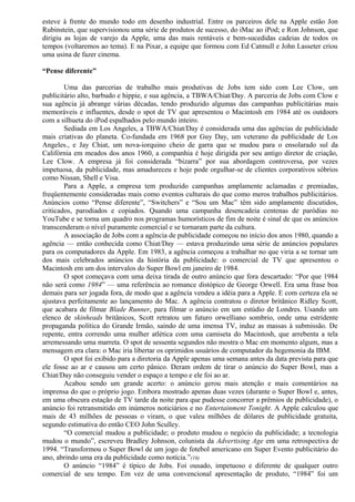 esteve à frente do mundo todo em desenho industrial. Entre os parceiros dele na Apple estão Jon 
Rubinstein, que supervisionou uma série de produtos de sucesso, do iMac ao iPod; e Ron Johnson, que 
dirigiu as lojas de varejo da Apple, uma das mais rentáveis e bem-sucedidas cadeias de todos os 
tempos (voltaremos ao tema). E na Pixar, a equipe que formou com Ed Catmull e John Lasseter criou 
uma usina de fazer cinema. 
“Pense diferente” 
Uma das parcerias de trabalho mais produtivas de Jobs tem sido com Lee Clow, um 
publicitário alto, barbudo e hippie, e sua agência, a TBWA/Chiat/Day. A parceria de Jobs com Clow e 
sua agência já abrange várias décadas, tendo produzido algumas das campanhas publicitárias mais 
memoráveis e influentes, desde o spot de TV que apresentou o Macintosh em 1984 até os outdoors 
com a silhueta do iPod espalhados pelo mundo inteiro. 
Sediada em Los Angeles, a TBWA/Chiat/Day é considerada uma das agências de publicidade 
mais criativas do planeta. Co-fundada em 1968 por Guy Day, um veterano da publicidade de Los 
Angeles., e Jay Chiat, um nova-iorquino cheio de garra que se mudou para o ensolarado sul da 
Califórnia em meados dos anos 1960, a companhia é hoje dirigida por seu antigo diretor de criação, 
Lee Clow. A empresa já foi considerada “bizarra” por sua abordagem controversa, por vezes 
impetuosa, da publicidade, mas amadureceu e hoje pode orgulhar-se de clientes corporativos sóbrios 
como Nissan, Shell e Visa. 
Para a Apple, a empresa tem produzido campanhas amplamente aclamadas e premiadas, 
freqüentemente consideradas mais como eventos culturais do que como meros trabalhos publicitários. 
Anúncios como “Pense diferente”, “Switchers” e “Sou um Mac” têm sido amplamente discutidos, 
criticados, parodiados e copiados. Quando uma campanha desencadeia centenas de paródias no 
YouTube e se torna um quadro nos programas humorísticos de fim de noite é sinal de que os anúncios 
transcenderam o nível puramente comercial e se tornaram parte da cultura. 
A associação de Jobs com a agência de publicidade começou no início dos anos 1980, quando a 
agência — então conhecida como Chiat/Day — estava produzindo uma série de anúncios populares 
para os computadores da Apple. Em 1983, a agência começou a trabalhar no que viria a se tornar um 
dos mais celebrados anúncios da história da publicidade: o comercial de TV que apresentou o 
Macintosh em um dos intervalos do Super Bowl em janeiro de 1984. 
O spot começava com uma deixa tirada de outro anúncio que fora descartado: “Por que 1984 
não será como 1984” — uma referência ao romance distópico de George Orwell. Era uma frase boa 
demais para ser jogada fora, de modo que a agência vendeu a idéia para a Apple. E com certeza ela se 
ajustava perfeitamente ao lançamento do Mac. A agência contratou o diretor britânico Ridley Scott, 
que acabara de filmar Blade Runner, para filmar o anúncio em um estúdio de Londres. Usando um 
elenco de skinheads britânicos, Scott retratou um futuro orwelliano sombrio, onde uma estridente 
propaganda política do Grande Irmão, saindo de uma imensa TV, induz as massas à submissão. De 
repente, entra correndo uma mulher atlética com uma camiseta do Macintosh, que arrebenta a tela 
arremessando uma marreta. O spot de sessenta segundos não mostra o Mac em momento algum, mas a 
mensagem era clara: o Mac iria libertar os oprimidos usuários de computador da hegemonia da IBM. 
O spot foi exibido para a diretoria da Apple apenas uma semana antes da data prevista para que 
ele fosse ao ar e causou um certo pânico. Deram ordem de tirar o anúncio do Super Bowl, mas a 
Chiat/Day não conseguiu vender o espaço a tempo e ele foi ao ar. 
Acabou sendo um grande acerto: o anúncio gerou mais atenção e mais comentários na 
imprensa do que o próprio jogo. Embora mostrado apenas duas vezes (durante o Super Bowl e, antes, 
em uma obscura estação de TV tarde da noite para que pudesse concorrer a prêmios de publicidade), o 
anúncio foi retransmitido em inúmeros noticiários e no Entertainment Tonight. A Apple calculou que 
mais de 43 milhões de pessoas o viram, o que valeu milhões de dólares de publicidade gratuita, 
segundo estimativa do então CEO John Sculley. 
“O comercial mudou a publicidade; o produto mudou o negócio da publicidade; a tecnologia 
mudou o mundo”, escreveu Bradley Johnson, colunista da Advertising Age em uma retrospectiva de 
1994. “Transformou o Super Bowl de um jogo de fotebol americano em Super Evento publicitário do 
ano, abrindo uma era da publicidade como notícia.”(16) 
O anúncio “1984” é típico de Jobs. Foi ousado, impetuoso e diferente de qualquer outro 
comercial de seu tempo. Em vez de uma convencional apresentação de produto, “1984” foi um 
 