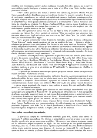 minifilme com personagens, narrativa e altos padrões de produção. Jobs não o pensou, não o escreveu 
nem o dirigiu, mas foi inteligente o bastante para se juntar a Lee Clow e Jay Chiat e dar-lhes espaço 
para serem criativos. 
“1984” acabou ganhando pelo menos 35 prêmios para a Chiat/Day, inclusive o Grand Prix, em 
Cannes, gerando milhões de dólares em novos trabalhos e clientes. Foi também o princípio de uma era 
de publicidade versando sobre um estilo de vida, valorizando menos as funções do produto para realçar 
seu apelo. Ninguém mais estava pensando em publicidade do mesmo modo, especialmente na indústria 
de computadores; e muito poucas empresas dispunham-se a comunicarem-se com o público de uma 
forma tão original e não ortodoxa. Jobs deixou a Apple em 1985, e a empresa mudou de agência pouco 
tempo depois de sua partida. Mas quando Jobs retornou, em 1997, trouxe de volta a agência para criar 
uma campanha que iria “recolocar em foco” a Apple. 
Jobs estava preocupado com a falta de foco da Apple e pediu à Chiat/Day que criasse uma 
campanha que falasse dos valores centrais da empresa. “Eles nos pediram que viéssemos para 
conversar sobre o que a Apple necessitava para recuperar seu foco”, disse Clow. “Na verdade, não foi 
difícil; foi só voltar às raízes da Apple.” 
Clow, que está normalmente vestido de camiseta, bermuda e sandálias, disse que a idéia para o 
“Pense diferente” surgiu quando pensaram na base de usuários do Mac — designers, artistas e 
criadores que permaneceram compradores fiéis durante os dias mais sombrios da empresa. “Todo 
mundo abraçou imediatamente a idéia de que esta campanha deveria versar sobre ser criativo e pensar 
de forma independente”, disse Clow. “Tornou-se ainda mais importante quando dissemos: por que não 
celebrar pessoas que sempre pensaram em maneiras pelas quais pudessem mudar o mundo, e foi aí que 
Gandhi e Edison começaram a surgir na conversa.” (18) 
A campanha se configurou muito rapidamente e apresentou uma série de fotos preto-e-branco 
de cerca de quarenta iconoclastas, entre os quais Muhammad Ali, Lucille Ball e Desi Arnaz, Maria 
Callas, Cesar Chavez, Bob Dylan, Miles Davis, Amelia Earhart, Thomas Edison, Albert Einstein, Jim 
Henson, Alfred Hitchcock, John Lennon e Yoko Ono, Martin Luther King Jr., Rosa Parks, Picasso, 
Jackie Robinson, Jerry Seinfeld, Ted Turner e Frank Lloyd Wright. A Apple colocou os anúncios em 
revistas e outdoors, e levou ao ar um anúncio de TV celebrando “os desajustados, os rebeldes, os 
agitadores... os malucos”. 
“As pessoas que são loucas o bastante para pensar que podem mudar o mundo são aquelas que 
mudam o mundo”, proclamava o anúncio. 
O comercial chegou em uma época crítica na história da Apple. A empresa precisava de uma 
declaração pública dos seus valores e da sua missão: tanto para os seus funcionários como para os seus 
compradores. A campanha “Pense diferente” apregoava as virtudes da Apple: sua criatividade, as 
características que a faziam única e suas ambições. Mais uma vez, foi uma grande e ousada declaração 
— a Apple estava associando ela própria e seus usuários a alguns dos mais celebrados líderes, 
pensadores e artistas da humanidade. 
As fotos saíram sem legendas para identificá-las, uma estratégia anteriormente usada pela 
agência para uma campanha da Nike em 1984 em que figuravam atletas famosos. A falta de legendas 
desafiava o espectador a descobrir quem era cada pessoa. Esta estratégia tornou os anúncios inclusivos 
e envolventes. Recompensa aqueles que “estão por dentro”. Se você soubesse quem estava no anúncio, 
ele o saudava como alguém que era “das internas”, um dos “conhecedores”. 
Jobs esteve envolvido desde o início, propondo heróis pessoais como Buckminster Fuller e 
Ansel Adams. Também usou seus extensos contatos e formidáveis poderes de persuasão para obter 
permissões de pessoas como Yoko Ono, a viúva de John Lennon, e o espólio de Albert Einstein. Mas 
recusou a sugestão da agência de incluir a si próprio. Jobs, em um dos anúncios. 
Superando a concorrência com anúncios 
A publicidade sempre foi extremamente importante para Jobs, ficando atrás apenas da 
tecnologia. A ambição declarada de Jobs é tornar os computadores acessíveis a todos, o que para ele 
significa que eles têm que ser anunciados ao público. “Meu sonho é que todas as pessoas do mundo 
um dia tenham seu próprio computador da Apple. Para isso, temos que ser uma grande empresa de 
marketing”, disse ele. (19) Jobs tem um imenso orgulho das publicidades da Apple. Ele freqüentemente 
estréia novos anúncios durante seus discursos de abertura na Macworld. Se está fazendo a 
apresentação de um produto, geralmente há um anúncio acompanhando o novo produto e Jobs sempre 
 