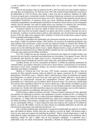 o exibe ao público. Se o anúncio for especialmente bom, ele o mostrará duas vezes, obviamente 
encantado. 
Mais do que qualquer outro na indústria dos PCs, Jobs lutou para criar uma imagem singular e 
não nerd para os computadores. No final dos anos 1970, Jobs contratou Regis McKenna, um pioneiro 
da publicidade no Vale do Silício, para ajudar a fazer com que as primeiras máquinas da Apple 
tivessem um apelo para o consumidor comum. Os anúncios tinham que comunicar aos consumidores o 
motivo pelo qual eles precisavam de um desses novos PCs. Não havia uma demanda inerente para os 
computadores domésticos: os anúncios teriam que criá-la. McKenna desenhou anúncios coloridos 
mostrando computadores em ambientações domésticas. Os anúncios foram escritos em uma linguagem 
simples, fácil de entender, sem nada do jargão técnico que dominava os anúncios dos concorrentes, 
que, afinal de contas, tentavam atrair um mercado completamente diferente — os hobbistas. 
O primeiro anúncio de revista do Apple II mostra um jovem universitário brincando com a 
máquina sobre uma mesa na cozinha, enquanto sua esposa, que lavava os pratos, olha para ele com ar 
de adoração. A política sexual do anúncio pode ter sido antiquada, mas ele transmitiu uma mensagem 
de que os PCs da Apple eram máquinas úteis, utilitárias. O cenário da cozinha fazia-o parecer apenas 
mais um aparelho para poupar trabalho. 
Para Jobs, a importância da publicidade está claramente ilustrada em sua escolha de um CEO 
para dirigir a Apple nos primeiros tempos: John Sculley, um executivo de marketing da PepsiCo que 
usara anúncios para transformar a Pepsi em uma das empresas listadas na Fortune 500. Sculley foi 
CEO da Apple por dez anos e, embora tenha cometido alguns erros estratégicos, teve um espantoso 
sucesso no uso do marketing para fazer crescer a Apple. Quando assumiu o cargo, em abril de 1983, a 
Apple tinha um faturamento de um bilhão de dólares. Quando ele saiu, uma década mais tarde, havia 
se tornado uma empresa de dez bilhões de dólares. 
Em 1983, a Apple era uma das empresas de crescimento mais rápido nos Estados Unidos, mas 
precisava de um executivo experiente para administrar seu crescimento. Com apenas 26 anos, Jobs foi 
considerado, pela diretoria da Apple, muito jovem e inexperiente para assumir o posto, assim ele 
passou muitos meses buscando um executivo mais velho com o qual pudesse trabalhar. 
Escolheu Sculley, de 38 anos e presidente da PepsiCo, o cérebro da campanha publicitária da 
“Geração Pepsi”, que ajudou a destronar a Coca como a marca número 1 pela primeira vez na história. 
Jobs passou vários meses cortejando Sculley, um executivo experiente e extraordinário homem de 
marketing, para dirigir a companhia. 
Durante as “Guerras das Cola” dos anos 1970, Sculley aumentou maciçamente a fatia de 
mercado da Pepsi gastando imensas somas de dinheiro em sagazes comerciais de TV. Campanhas 
dispendiosas e bem-feitas como o “Desafio- Pepsi” transformaram a Pepsi de perdedora em gigante 
dos refrigerantes, no mesmo nível da Coca-Cola. Jobs queria que Sculley aplicasse o mesmo tipo de 
publicidade ao recém-nascido mercado dos computadores pessoais. Jobs estava especialmente 
preocupado com o Macintosh, que iria debutar dentro de poucos meses. Ele sentia que a publicidade 
seria um dos mais importantes fatores do seu sucesso. Queria que o Mac apelasse ao público em geral 
— não somente aos fãs da eletrônica —, e anunciar um novo produto estranho e desconhecido seria 
crucial para isso. Sculley não tinha experiência alguma na área de tecnologia, mas isso não importava. 
Jobs queria sua expertise em marketing. Jobs queria criar a “Geração Apple”. 
Sculley dirigiu a Apple em parceria com Jobs. Tornou-se mentor e professor de Jobs, aplicando 
sua expertise em marketing ao nascente, mas rapidamente crescente, mercado de PCs. A estratégia de 
Sculley e Jobs na Apple foi de fazer as vendas crescerem rapidamente e depois superar a concorrência 
com anúncios. “A Apple ainda não tinha percebido que, sendo uma corporação avaliada em mais de 
um bilhão de dólares, tinha imensas vantagens que ainda não havíamos explorado”, escreveu Sculley 
em sua autobiografia, Odissey. “É quase impossível, para uma empresa com vendas de 50 milhões de 
dólares, ou até de 200 milhões, investir nos tipos eficazes de campanha publicitária na televisão que 
são necessários para deixar uma impressão nas pessoas.” (20) 
Jobs e Sculley imediatamente aumentaram o orçamento de publicidade da Apple de 15 milhões 
para 100 milhões de dólares. Sculley disse que seu objetivo era fazer da Apple “em primeiro lugar e 
antes de mais nada uma empresa de marketing de produtos”. Muitos críticos desprezaram o estilo de 
publicidade da Apple, rejeitando-o como trivial e desimportante. Pura aparência sem substância. Mas o 
marketing sempre foi, para a Apple, uma de suas principais estratégias. A companhia usou a 
publicidade como um modo extremamente importante e eficiente de distinguir-se dos concorrentes. 
 