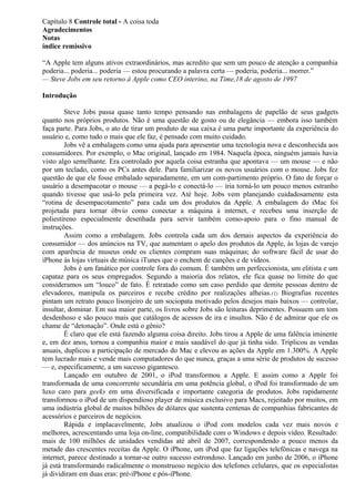 Capítulo 8 Controle total - A coisa toda 
Agradecimentos 
Notas 
índice remissivo 
“A Apple tem alguns ativos extraordinários, mas acredito que sem um pouco de atenção a companhia 
poderia... poderia... poderia — estou procurando a palavra certa — poderia, poderia... morrer.” 
— Steve Jobs em seu retorno à Apple como CEO interino, na Time,18 de agosto de 1997 
Introdução 
Steve Jobs passa quase tanto tempo pensando nas embalagens de papelão de seus gadgets 
quanto nos próprios produtos. Não é uma questão de gosto ou de elegância — embora isso também 
faça parte. Para Jobs, o ato de tirar um produto de sua caixa é uma parte importante da experiência do 
usuário e, como tudo o mais que ele faz, é pensado com muito cuidado. 
Jobs vê a embalagem como uma ajuda para apresentar uma tecnologia nova e desconhecida aos 
consumidores. Por exemplo, o Mac original, lançado em 1984. Naquela época, ninguém jamais havia 
visto algo semelhante. Era controlado por aquela coisa estranha que apontava — um mouse — e não 
por um teclado, como os PCs antes dele. Para familiarizar os novos usuários com o mouse. Jobs fez 
questão de que ele fosse embalado separadamente, em um com-partimento próprio. O fato de forçar o 
usuário a desempacotar o mouse — a pegá-lo e conectá-lo — iria torná-lo um pouco menos estranho 
quando tivesse que usá-lo pela primeira vez. Até hoje. Jobs vem planejando cuidadosamente esta 
“rotina de desempacotamento” para cada um dos produtos da Apple. A embalagem do iMac foi 
projetada para tornar óbvio como conectar a máquina à internet, e recebeu uma inserção de 
poliestireno especialmente desenhada para servir também como-apoio para o fino manual de 
instruções. 
Assim como a embalagem. Jobs controla cada um dos demais aspectos da experiência do 
consumidor — dos anúncios na TV, que aumentam o apelo dos produtos da Apple, às lojas de varejo 
com aparência de museus onde os clientes compram suas máquinas; do software fácil de usar do 
iPhone às lojas virtuais de música iTunes que o enchem de canções e de vídeos. 
Jobs é um fanático por controle fora do comum. É também um perfeccionista, um elitista e um 
capataz para os seus empregados. Segundo a maioria dos relatos, ele fica quase no limite do que 
consideramos um “louco” de fato. É retratado como um caso perdido que demite pessoas dentro de 
elevadores, manipula os parceiros e recebe crédito por realizações alheias.(1) Biografias recentes 
pintam um retrato pouco lisonjeiro de um sociopata motivado pelos desejos mais baixos — controlar, 
insultar, dominar. Em sua maior parte, os livros sobre Jobs são leituras deprimentes. Possuem um tom 
desdenhoso e são pouco mais que catálogos de acessos de ira e insultos. Não é de admirar que ele os 
chame de “detonação”. Onde está o gênio? 
É claro que ele está fazendo alguma coisa direito. Jobs tirou a Apple de uma falência iminente 
e, em dez anos, tornou a companhia maior e mais saudável do que já tinha sido. Triplicou as vendas 
anuais, duplicou a participação de mercado do Mac e elevou as ações da Apple em 1.300%. A Apple 
tem lucrado mais e vende mais computadores do que nunca, graças a uma série de produtos de sucesso 
— e, especificamente, a um sucesso gigantesco. 
Lançado em outubro de 2001, o iPod transformou a Apple. E assim como a Apple foi 
transformada de uma concorrente secundária em uma potência global, o iPod foi transformado de um 
luxo caro para geeks em uma diversificada e importante categoria de produtos. Jobs rapidamente 
transformou o iPod de um dispendioso player de música exclusivo para Macs, rejeitado por muitos, em 
uma indústria global de muitos bilhões de dólares que sustenta centenas de companhias fabricantes de 
acessórios e parceiros de negócios. 
Rápida e implacavelmente, Jobs atualizou o iPod com modelos cada vez mais novos e 
melhores, acrescentando uma loja on-line, compatibilidade com o Windows e depois vídeo. Resultado: 
mais de 100 milhões de unidades vendidas até abril de 2007, correspondendo a pouco menos da 
metade das crescentes receitas da Apple. O iPhone, um iPod que faz ligações telefônicas e navega na 
internet, parece destinado a tornar-se outro sucesso estrondoso. Lançado em junho de 2006, o iPhone 
já está transformando radicalmente o monstruoso negócio dos telefones celulares, que os especialistas 
já dividiram em duas eras: pré-iPhone e pós-iPhone. 
 
