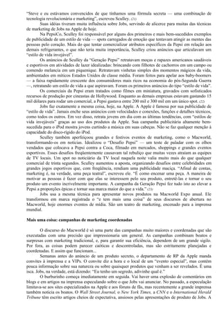 “Steve e eu estávamos convencidos de que tínhamos uma fórmula secreta — uma combinação de 
tecnologia revolucionária e marketing”, escreveu Sculley. (21) 
Suas idéias tiveram muita influência sobre Jobs, servindo de alicerce para muitas das técnicas 
de marketing de Jobs na Apple de hoje. 
Na PepsiCo, Sculley foi responsável por alguns dos primeiros e mais bem-sucedidos exemplos 
de publicidade de um estilo de vida — spots carregados de emoção que tentavam atingir as mentes das 
pessoas pelo coração. Mais do que tentar comercializar atributos específicos da Pepsi em relação aos 
demais refrigerantes, o que não teria muita importância, Sculley criou anúncios que articulavam um 
“estilo de vida invejável”. 
Os anúncios de Sculley da “Geração Pepsi” retratavam moças e rapazes americanos saudáveis 
e esportivos em atividades de lazer idealizadas: brincando com filhotes de cachorros em um campo ou 
comendo melancia em um piquenique. Retratavam vinhetas simples dos momentos mágicos da vida, 
ambientados em míticos Estados Unidos de classe média. Foram feitos para apelar aos baby-boomers 
— a faixa rapidamente crescente dos consumidores mais ricos na economia do pós-Segunda Guerra 
—, retratando um estilo de vida a que aspiravam. Foram os primeiros anúncios do tipo “estilo de vida”. 
Os comerciais da Pepsi eram tratados como filmes em miniatura, gravados com sofisticados 
recursos de produção por cineastas de Hollywood. Enquanto as demais empresas estavam gastando 15 
mil dólares para rodar um comercial, a Pepsi gastava entre 200 mil e 300 mil em um único spot. (22) 
Jobs faz exatamente a mesma coisa, hoje, na Apple. A Apple é famosa por sua publicidade de 
“estilo de vida”. Jamais enche seus anúncios com velocidades e conexões, funções e detalhes técnicos, 
como todos os outros. Em vez disso, retrata jovens em dia com as últimas tendências, com “estilos de 
vida invejáveis” graças ao uso dos produtos da Apple. Sua campanha publicitária altamente bem-sucedida 
para o iPod mostra jovens curtindo a música em suas cabeças. Não se faz qualquer menção à 
capacidade do disco-rígido do iPod. 
Sculley também aperfeiçoou grandes e festivos eventos de marketing, como o Macworld, 
transformando-os em notícias. Idealizou o “Desafio Pepsi” — um teste de paladar com os olhos 
vendados que colocava a Pepsi contra a Coca, filmado em mercados, shoppings e grandes eventos 
esportivos. Esses desafios freqüentemente causavam tal rebuliço que muitas vezes atraíam as equipes 
de TV locais. Um spot no noticiário da TV local naquela noite valia muito mais do que qualquer 
comercial de trinta segundos. Sculley aumentou a aposta, organizando desafios entre celebridades em 
grandes jogos esportivos que, com freqüência, rendiam uma publicidade maciça. “Afinal de contas, 
marketing é, na verdade, uma peça teatral”, escreveu ele. “É como encenar uma peça. A maneira de 
motivar as pessoas é fazer com que elas se interessem pelo seu produto, entretê-las e tornar o seu 
produto um evento incrivelmente importante. A campanha da Geração Pepsi fez tudo isto ao elevar a 
Pepsi a proporções épicas e tornar sua marca maior do que a vida.” (23) 
Jobs usa a mesma técnica para apresentar novos produtos na Macworld Expo anual. Ele 
transformou em marca registrada o “e tem mais uma coisa” de seus discursos de abertura no 
Macworld, hoje enormes eventos de mídia. São um teatro de marketing, encenado para a imprensa 
mundial. 
Mais uma coisa: campanhas de marketing coordenadas 
O discurso do Macworld é só uma parte das campanhas muito maiores e coordenadas que são 
executadas com uma precisão que impressionaria um general. As campanhas combinam boatos e 
surpresas com marketing tradicional, e, para garantir sua eficiência, dependem de um grande sigilo. 
Por fora, as coisas podem parecer caóticas e descontroladas, mas são estritamente planejadas e 
coordenadas. E assim que funcionam... 
Semanas antes do anúncio de um produto secreto, o departamento de RP da Apple manda 
convites à imprensa e a VIPs. O convite diz a hora e o local de um “evento especial”, mas contém 
pouca informação sobre sua natureza ou sobre quaisquer produtos que venham a ser revelados. É uma 
isca. Jobs, na verdade, está dizendo: “Eu tenho um segredo, adivinhe qual é.” 
O burburinho começa imediatamente em seguida. Vai haver uma explosão de comentários em 
blogs e em artigos na imprensa especulando sobre o que Jobs vai anunciar. No passado, a especulação 
limitava-se aos sites especializados na Apple e aos fóruns de fãs, mas recentemente a grande imprensa 
também noticia os boatos. O Wall Street Journal, o New York Times, a CNN e o International Herald 
Tribune têm escrito artigos cheios de expectativa, ansiosos pelas apresentações de produto de Jobs. A 
 