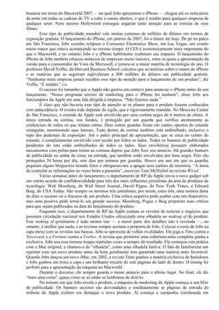 boataria em torno do Macworld 2007 — no qual Jobs apresentou o iPhone — chegou até os noticiários 
da noite em todas as cadeias de TV a cabo e canais abertos, o que é inédito para qualquer empresa de 
qualquer setor. Nem mesmo Hollywood consegue angariar tanta atenção para as estréias de seus 
filmes. 
Esse tipo de publicidade mundial vale muitas centenas de milhões de dólares em termos de 
exposição gratuita. O lançamento do iPhone, em janeiro de 2007, foi o maior até hoje. De pé no palco 
em São Francisco, Jobs sozinho eclipsou o Consumer Electronics Show, em Las Vegas, um evento 
muito maior que estava acontecendo ao mesmo tempo. O CES é economicamente mais importante do 
que o Macworld, e no entanto Jobs e o iPhone habilmente roubaram seu impacto. O lançamento do 
iPhone de Jobs também ofuscou anúncios de empresas muito maiores, entre os quais a apresentação da 
versão para o consumidor do Vista da Microsoft, e tornou-se a maior matéria de tecnologia do ano. O 
professor David Yoffie, da Harvard Business School, calculou que as notícias sobre o rumor do iPhone 
e as matérias que se seguiram eqüivaleram a 400 milhões de dólares em publicidade gratuita. 
“Nenhuma outra empresa jamais recebeu esse tipo de atenção para o lançamento de um produto”, diz 
Yoffie. “É inédito.” (24) 
O sucesso foi tamanho que a Apple não gastou um centavo para anunciar o iPhone antes do seu 
lançamento. “Nosso programa secreto de marketing para o iPhone foi nenhum”, disse Jobs aos 
funcionários da Apple em uma fala dirigida à empresa. “Não fizemos nada.” 
É claro que não haveria esse tipo de atenção se os planos para o produto fossem conhecidos 
com antecedência. O evento todo depende do sigilo, que é rigorosamente mantido. No Moscone Center 
de São Francisco, o estande da Apple está envolvido por uma cortina negra de 6 metros de altura. A 
única entrada na cortina, nos fundos, é protegida por um guarda que verifica atentamente as 
credenciais de todos os que tentam entrar. Dois outros guardas ficam em cantos opostos do estande 
retangular, monitorando suas laterais. Tudo dentro da cortina também está embrulhado, inclusive o 
topo dos pedestais de exposição. Até o palco principal de apresentação, que se situa no centro do 
estande, é completamente envolvido com tecido por todos os lados. Todos os banners de publicidade 
pendentes do teto estão embrulhados de todos os lados. Seus envoltórios possuem elaborados 
mecanismos com polias para retirar as cortinas depois que Jobs fizer seu anúncio. Há grandes banners 
de publicidade no andar de cima, na entrada, que também estão envolvidos por lona negra. Eles são 
protegidos 24 horas por dia, sete dias por semana por guardas. Houve um ano em que os guardas 
pegaram alguns blogueiros tirando fotos e obrigaram-nos a apagar seus cartões de memória. “A ânsia 
de controlar as informações às vezes beira a paranóia”, escreveu Tom McNichol na revista Wired. 
Várias semanas antes do lançamento, o departamento de RP da Apple envia o novo gadget sob 
um estrito acordo de confidencialidade para três dos mais influentes jornalistas da área de produtos de 
tecnologia: Walt Mossberg, do Wall Street Journal, David Pogue, do New York Times, e Edward 
Baig, do USA Today. São sempre os mesmos três jornalistas, por terem, estes três, uma notória fama 
de ditar o sucesso ou o fracasso de um produto. Uma crítica negativa pode acabar com um dispositivo, 
mas uma positiva pode torná-lo um grande sucesso. Mossberg, Pogue e Baig preparam suas críticas 
para que sejam publicadas na data do lançamento do produto. 
Enquanto isso, o departamento de RP da Apple contata as revistas de notícias e negócios que 
possuem circulação nacional nos Estados Unidos oferecendo uma olhadela no making of do produto. 
Este making of geralmente é tudo menos isto — a maior parte dos detalhes não é revelada —, no 
entanto, é melhor que nada, e as revistas sempre aceitam a proposta de Jobs. Colocar o rosto de Jobs na 
capa mexe com as revistas nas bancas. Jobs se aproveita de velhas rivalidades. Ele joga a Time contra a 
Newsweek e a Fortune contra a Forbes. A revista que prometer uma cobertura mais completa ganha a 
exclusiva. Jobs usa esse mesmo truque repetidas vezes e sempre dá resultado. Ele começou esta prática 
com o Mac original, e chamou-a de “olhadela”, como uma olhadela furtiva. O fato de familiarizar um 
repórter com um novo produto antes da hora geralmente tem garantido uma matéria mais favorável. 
Quando Jobs lançou um novo iMac, em 2002, a revista Time ganhou a matéria exclusiva de bastidores 
e Jobs ganhou em troca a capa e um brilhante encarte de sete páginas do lado de dentro. O timing foi 
perfeito para a apresentação da máquina no Macworld. 
Durante o discurso, ele sempre guarda o maior anúncio para o último lugar. No final, ele diz 
“mais uma coisa”, quase como se só então se lembrasse de dizê-lo. 
No minuto em que Jobs revela o produto, a máquina de marketing da Apple começa a sua blitz 
de publicidade. Os banners secretos são desvendados e imediatamente as páginas de entrada do 
website da Apple exibem em destaque o novo produto. Aí começa a campanha coordenada em 
 