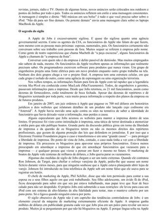 revistas, jornais, rádio e TV. Dentro de algumas horas, novos anúncios serão colocados nos outdoors e 
pontos de ônibus por todo o país. Todos os anúncios refletem um estilo e uma mensagem consistentes. 
A mensagem é simples e direta: “Mil músicas em seu bolso” é tudo o que você precisa saber sobre o 
iPod. “Não dá para ser fino demais. Ou potente demais” envia uma mensagem clara sobre os laptops 
MacBook da Apple. 
O segredo do sigilo 
A Apple de Jobs é excessivamente sigilosa. E quase tão sigilosa quanto uma agência 
governamental secreta. Como os agentes da CIA, os funcionários da Apple não falam do que fazem, 
nem mesmo com as pessoas mais próximas: esposas, namorados, pais. Os funcionários certamente não 
conversam sobre seu trabalho com pessoas de fora. Muitos sequer se referem à empresa pelo nome. 
Como gente de teatro supersticiosa que chama Macbeth de “a peça escocesa”, alguns funcionários da 
Apple a chamam de “a empresa da fruta”. 
Conversar com quem não é da empresa é delito passível de demissão. Mas muitos empregados 
não sabem de nada, mesmo. Os funcionários da Apple recebem apenas as informações que realmente 
precisam saber. Os programadores escrevem software para produtos que nunca viram. Um grupo de 
engenheiros projeta uma fonte elétrica para um novo produto enquanto outro grupo trabalha na tela. 
Nenhum dos dois grupos chega a ver o projeto final. A empresa tem uma estrutura celular, em que 
cada grupo é isolado do outro, como uma agência de espionagem ou uma organização terrorista. 
Nos velhos tempos, as informações fluíam para fora da Apple com tal rapidez que a legendária 
revista MacWeek era conhecida como MacLeek (MacVazamento). Todos, de engenheiros a gerentes, 
passavam informações para a imprensa. Desde que Jobs retornou, os 21 mil funcionários, assim como 
dezenas de fornecedores, estão totalmente de boca fechada. Apesar das dezenas de repórteres e de 
blogueiros xeretando por toda parte, vaza muito pouca informação a respeito dos planos da empresa ou 
de futuros produtos. 
Em janeiro de 2007, um juiz ordenou à Apple que pagasse os 700 mil dólares em honorários 
jurídicos a dois websites que relataram detalhes de um produto não lançado cujo codinome era 
“Asteroid”. A Apple havia movido uma ação contra os sites na tentativa de saber a identidade do 
funcionário que havia deixado vazar a informação, mas perdeu a causa. 
Alguns especularam que Jobs acionou os websites para manter a imprensa dentro de seus 
limites. O processo foi visto como intimidação à imprensa, uma tática de terror destinada a atemorizar 
a mídia para que não publique boatos. Grande parte da discussão pública girou em torno da liberdade 
de imprensa e da questão de os blogueiros terem ou não os mesmos direitos dos repórteres 
profissionais, que gozam de alguma proteção das leis que defendem os jornalistas. E por isso que a 
Electronic Frontier Foundation pegou o caso e transformou-o em uma “grande causa” — para proteger 
a liberdade de imprensa. Do ponto de vista de Jobs, contudo, o caso nada tinha a ver com a liberdade 
de imprensa. Ele processou os blogueiros para apavorar seus próprios funcionários. Estava menos 
preocupado em amordaçar a imprensa do que em amordaçar funcionários que vazassem para a 
imprensa — e qualquer pessoa que viesse a pensar em fazer o mesmo no futuro. O marketing de 
boatos da Apple vale centenas de milhares de dólares, e Jobs queria parar os vazamentos. 
Algumas das medidas de sigilo de Jobs chegam a ser um tanto extremas. Quando ele contratou 
Ron Johnson, da Target, para chefiar o esforço varejista da Apple, pediu-lhe que usasse um nome 
fictício durante vários meses, para que ninguém soubesse que a Apple estava planejando abrir lojas de 
varejo. Johnson foi introduzido na lista telefônica da Apple sob um nome falso que ele usava para se 
registrar em hotéis. 
O chefe de marketing da Apple, Phil Schiller, disse que não tem permissão para contar a sua 
esposa ou a seus filhos aquilo em que está trabalhando. Seu filho adolescente, um ávido fã do iPod, 
ficou desesperado para saber em que seu pai estava trabalhando, mas papai teve que ficar de bico 
calado para não ser despedido. O próprio Jobs está submetido a suas restrições: ele levou para casa um 
iPod com um sistema de alto-falantes de alta fidelidade para testar, mas o manteve coberto por um 
pano preto. Só o ligava quando ninguém estava por perto. 
O sigilo obsessivo da Apple não é um capricho das tendências controladoras de Jobs: é um 
elemento crucial da máquina de marketing extremamente eficiente da Apple. A empresa ganha 
milhões de dólares em publicidade gratuita cada vez que Jobs pisa em um palco para revelar um novo 
produto. Muitos já se perguntaram por que não há blogueiros na Apple. É porque língua solta na Apple 
 