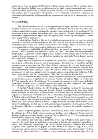 afunda navios. Mas há dezenas de blogueiros na Pixar, mesmo antes que Jobs a vendesse para a 
Disney. Os blogueiros da Pixar tagarelam alegremente sobre todos os aspectos dos projetos da empresa 
e sobre suas vidas profissionais. A diferença é que os filmes da Pixar não se baseiam na surpresa de 
uma revelação para conseguir espaço na imprensa. Os novos filmes são normalmente comentados nas 
publicações profissionais de Hollywood. Jobs não é maníaco por controle em si: há um método em sua 
loucura. 
Personalidade plus 
Jobs tem tido muito sucesso em criar uma persona para a Apple. Através da publicidade, tem 
mostrado ao público as coisas que ele e a companhia representam. No final dos anos 1970, era a 
revolução através da tecnologia. Mais tarde, foi ser criativo e pensar diferente. A personalidade de Jobs 
permite que a Apple se coloque diante do mercado como humana e “bacana”. Sua personalidade é a 
matéria bruta da publicidade da Apple. Nem uma agência como a Chiat/Day seria capaz de fazer Bill 
Gates parecer “bacana e antenado”. 
A publicidade da Apple tem feito um bom trabalho ao apresentar a empresa como um ícone de 
mudança, de revolução e de idéias arrojadas. Mas isso é feito de uma forma sutil, indireta. A Apple 
raramente se gaba. Jamais diz: “Somos revolucionários. De verdade.” Ela usa as narrativas de sua 
publicidade para transmitir essa mensagem, freqüentemente como subtexto. 
Por exemplo, a publicidade da silhueta do iPod. As imagens da campanha eram novas e 
inéditas — não se pareciam com nada que já tivesse sido visto. “Eles sempre têm este ineditismo no 
design gráfico. A aparência é muito simples e muito marcante. É tão diferente que possui um visual 
próprio”, disse-me em uma entrevista telefônica o jornalista de publicidade Warren Berger, autor de 
Advertising Today e Hoopla. (25) 
Berger disse que o melhor modo de se obter uma publicidade criativa é contratando a agência 
mais criativa. A Chiat/Day é uma das mais criativas agências do mundo, mas o verdadeiro segredo é 
comunicar o que a marca expressa. “Lee Glow e Jobs se entenderam tão bem que ficaram amigos”, 
disse Berger. “Clow realmente captou a cultura da Apple, sua cabeça. Ele realmente entendeu o que 
eles estavam tentando fazer. E Jobs deu a Clow total liberdade criativa. Deixou que ele lhe mostrasse o 
que quisesse, por mais louco que parecesse. Isso permite que as pessoas ultrapassem os limites. A IBM 
nunca conseguiu fazer isso. Eles jamais dariam à Chiat/Day a liberdade que Jobs lhe deu.” 
Em 2006, a Hewlett-Packard começou a fazer uma publicidade muito boa, com campanhas que 
mostravam pessoas, e não computadores, em spots que pareciam ter vindo da Apple. Em um dos spots 
de TV da campanha que a HP intitulou de “O computador é novamente pessoal”, o astro do hip-hop 
Jay-Z mostra aos espectadores o conteúdo do seu computador, que aparece como um efeito especial 
em 3D em meio aos gestos de suas mãos. Seu rosto nunca é mostrado. 
A Hewlett-Packard contratou a Goodby Silverstein, outra agência superstar. Os anúncios eram 
interessantes e muito bem-feitos, mas nunca tiveram a força de personalidade dos anúncios da Apple, 
porque a empresa não tem a força de personalidade. Por mais que anúncios tentassem personalizar a 
corporação HP através de celebridades como Jay-Z, ela ainda assim era percebida como uma empresa. 
A Apple é mais um fenômeno do que uma empresa. A Hewlett-Packard jamais conseguirá ser assim 
tão mágica porque não tem uma personalidade. O mesmo aconteceu com a Apple quando Jobs a 
deixou, em 1985. “Quando Steve foi embora, a Apple tornou-se novamente uma empresa”, disse 
Berger. “A publicidade era boa, mas não tinha aquela magia. Não parecia a mesma empresa. Não era 
um fenômeno. Não dava a sensação de ser uma revolução. Ela estava só tentando estabilizar as 
coisas.” 
Entre as campanhas grandes, arrojadas e construtoras de marca, como a “Pense diferente” e a 
das silhuetas do iPod, a Apple mistura anúncios de produtos mais tradicionais. Essas promoções 
focalizam produtos específicos, como a campanha “Sou um Mac/Sou um PC”, que teatralizou os bons 
motivos para se comprar um computador da Apple. 
As campanhas representavam as plataformas rivais Mac e Windows como duas pessoas. O 
promissor ator Justin Long personificava o Mac, calmo e descontraído, enquanto o comediante e 
escritor John Hodgeman representava o PC, nerd e sempre propenso a acidentes. Em um spot, 
Hodgeman estava gripado. Havia pegado um vírus. Oferece um lenço a Long, o Mac, e ele 
educadamente o recusa porque os Macs são essencialmente imunes a vírus de computador. Em trinta 
segundos, de forma inteligente e econômica, o spot transmitiu uma mensagem sobre vírus de 
 