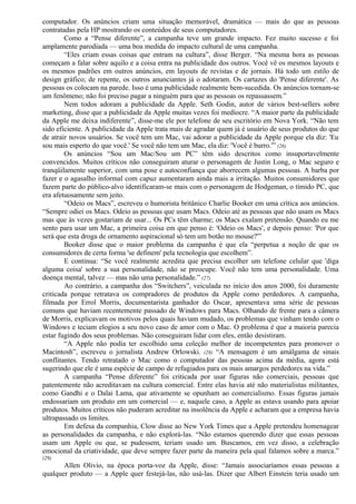 computador. Os anúncios criam uma situação memorável, dramática — mais do que as pessoas 
contratadas pela HP mostrando os conteúdos de seus computadores. 
Como a “Pense diferente”, a campanha teve um grande impacto. Fez muito sucesso e foi 
amplamente parodiada — uma boa medida do impacto cultural de uma campanha. 
“Eles criam essas coisas que entram na cultura”, disse Berger. “Na mesma hora as pessoas 
começam a falar sobre aquilo e a coisa entra na publicidade dos outros. Você vê os mesmos layouts e 
os mesmos padrões em outros anúncios, em layouts de revistas e de jornais. Há todo um estilo de 
design gráfico; de repente, os outros anunciantes já o adotaram. Os cartazes do 'Pense diferente'. As 
pessoas os colocam na parede. Isso é uma publicidade realmente bem-sucedida. Os anúncios tornam-se 
um fenômeno; não foi preciso pagar a ninguém para que as pessoas os repassassem.” 
Nem todos adoram a publicidade da Apple. Seth Godin, autor de vários best-sellers sobre 
marketing, disse que a publicidade da Apple muitas vezes foi medíocre. “A maior parte da publicidade 
da Apple me deixa indiferente”, disse-me ele por telefone de seu escritório em Nova York. “Não tem 
sido eficiente. A publicidade da Apple trata mais de agradar quem já é usuário de seus produtos do que 
de atrair novos usuários. Se você tem um Mac, vai adorar a publicidade da Apple porque ela diz: 'Eu 
sou mais esperto do que você.' Se você não tem um Mac, ela diz: 'Você é burro.'” (26) 
Os anúncios “Sou um Mac/Sou um PC” têm sido descritos como insuportavelmente 
convencidos. Muitos críticos não conseguiram aturar o personagem de Justin Long, o Mac seguro e 
tranqüilamente superior, com uma pose e autoconfiança que aborrecem algumas pessoas. A barba por 
fazer e o agasalho informal com capuz aumentaram ainda mais a irritação. Muitos consumidores que 
fazem parte do público-alvo identificaram-se mais com o personagem de Hodgeman, o tímido PC, que 
era afetuosamente sem jeito. 
“Odeio os Macs”, escreveu o humorista britânico Charlie Booker em uma crítica aos anúncios. 
“Sempre odiei os Macs. Odeio as pessoas que usam Macs. Odeio até as pessoas que não usam os Macs 
mas que às vezes gostariam de usar... Os PCs têm charme; os Macs exalam pretensão. Quando eu me 
sento para usar um Mac, a primeira coisa em que penso é: 'Odeio os Macs', e depois penso: 'Por que 
será que esta droga de ornamento aspiracional só tem um botão no mouse?'” 
Booker disse que o maior problema da campanha é que ela “perpetua a noção de que os 
consumidores de certa forma 'se definem' pela tecnologia que escolhem”. 
E continua: “Se você realmente acredita que precisa escolher um telefone celular que 'diga 
alguma coisa' sobre a sua personalidade, não se preocupe. Você não tem uma personalidade. Uma 
doença mental, talvez — mas não uma personalidade.” (27) 
Ao contrário, a campanha dos “Switchers”, veiculada no início dos anos 2000, foi duramente 
criticada porque retratava os compradores de produtos da Apple como perdedores. A campanha, 
filmada por Errol Morris, documentarista ganhador do Oscar, apresentava uma série de pessoas 
comuns que haviam recentemente passado de Windows para Macs. Olhando de frente para a câmera 
de Morris, explicavam os motivos pelos quais haviam mudado, os problemas que vinham tendo com o 
Windows e teciam elogios a seu novo caso de amor com o Mac. O problema é que a maioria parecia 
estar fugindo dos seus problemas. Não conseguiram lidar com eles, então desistiram. 
“A Apple não podia ter escolhido uma coleção melhor de incompetentes para promover o 
Macintosh”, escreveu o jornalista Andrew Orlowski. (28) “A mensagem é um amálgama de sinais 
conflitantes. Tendo retratado o Mac como o computador das pessoas acima da média, agora está 
sugerindo que ele é uma espécie de campo de refugiados para os mais amargos perdedores na vida.” 
A campanha “Pense diferente” foi criticada por usar figuras não comerciais, pessoas que 
patentemente não acreditavam na cultura comercial. Entre elas havia até não materialistas militantes, 
como Gandhi e o Dalai Lama, que ativamente se opunham ao comercialismo. Essas figuras jamais 
endossariam um produto em um comercial — e, naquele caso, a Apple as estava usando para apoiar 
produtos. Muitos críticos não puderam acreditar na insolência da Apple e acharam que a empresa havia 
ultrapassado os limites. 
Em defesa da companhia, Clow disse ao New York Times que a Apple pretendeu homenagear 
as personalidades da campanha, e não explorá-las. “Não estamos querendo dizer que essas pessoas 
usam um Apple ou que, se pudessem, teriam usado um. Buscamos, em vez disso, a celebração 
emocional da criatividade, que deve sempre fazer parte da maneira pela qual falamos sobre a marca.” 
(29) 
Allen Olivio, na época porta-voz da Apple, disse: “Jamais associaríamos essas pessoas a 
qualquer produto — a Apple quer festejá-las, não usá-las. Dizer que Albert Einstein teria usado um 
 