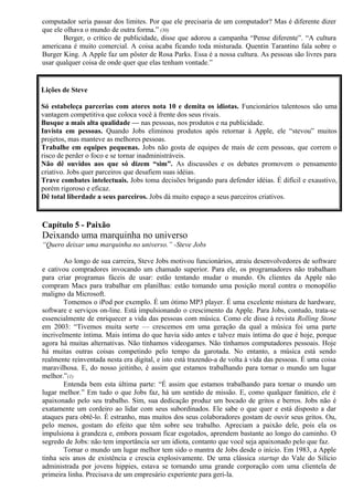 computador seria passar dos limites. Por que ele precisaria de um computador? Mas é diferente dizer 
que ele olhava o mundo de outra forma.” (30) 
Berger, o crítico de publicidade, disse que adorou a campanha “Pense diferente”. “A cultura 
americana é muito comercial. A coisa acaba ficando toda misturada. Quentin Tarantino fala sobre o 
Burger King. A Apple faz um pôster de Rosa Parks. Essa é a nossa cultura. As pessoas são livres para 
usar qualquer coisa de onde quer que elas tenham vontade.” 
Lições de Steve 
Só estabeleça parcerias com atores nota 10 e demita os idiotas. Funcionários talentosos são uma 
vantagem competitiva que coloca você à frente dos seus rivais. 
Busque a mais alta qualidade — nas pessoas, nos produtos e na publicidade. 
Invista em pessoas. Quando Jobs eliminou produtos após retornar à Apple, ele “stevou” muitos 
projetos, mas manteve as melhores pessoas. 
Trabalhe em equipes pequenas. Jobs não gosta de equipes de mais de cem pessoas, que correm o 
risco de perder o foco e se tornar inadministráveis. 
Não dê ouvidos aos que só dizem “sim”. As discussões e os debates promovem o pensamento 
criativo. Jobs quer parceiros que desafiem suas idéias. 
Trave combates intelectuais. Jobs toma decisões brigando para defender idéias. É difícil e exaustivo, 
porém rigoroso e eficaz. 
Dê total liberdade a seus parceiros. Jobs dá muito espaço a seus parceiros criativos. 
Capítulo 5 - Paixão 
Deixando uma marquinha no universo 
“Quero deixar uma marquinha no universo.” -Steve Jobs 
Ao longo de sua carreira, Steve Jobs motivou funcionários, atraiu desenvolvedores de software 
e cativou compradores invocando um chamado superior. Para ele, os programadores não trabalham 
para criar programas fáceis de usar: estão tentando mudar o mundo. Os clientes da Apple não 
compram Macs para trabalhar em planilhas: estão tomando uma posição moral contra o monopólio 
maligno da Microsoft. 
Tomemos o iPod por exemplo. É um ótimo MP3 player. É uma excelente mistura de hardware, 
software e serviços on-line. Está impulsionando o crescimento da Apple. Para Jobs, contudo, trata-se 
essencialmente de enriquecer a vida das pessoas com música. Como ele disse à revista Rolling Stone 
em 2003: “Tivemos muita sorte — crescemos em uma geração da qual a música foi uma parte 
incrivelmente íntima. Mais íntima do que havia sido antes e talvez mais íntima do que é hoje, porque 
agora há muitas alternativas. Não tínhamos videogames. Não tínhamos computadores pessoais. Hoje 
há muitas outras coisas competindo pelo tempo da garotada. No entanto, a música está sendo 
realmente reinventada nesta era digital, e isto está trazendo-a de volta à vida das pessoas. É uma coisa 
maravilhosa. E, do nosso jeitinho, é assim que estamos trabalhando para tornar o mundo um lugar 
melhor.”(1) 
Entenda bem esta última parte: “É assim que estamos trabalhando para tornar o mundo um 
lugar melhor.” Em tudo o que Jobs faz, há um sentido de missão. E, como qualquer fanático, ele é 
apaixonado pelo seu trabalho. Sim, sua dedicação produz um bocado de gritos e berros. Jobs não é 
exatamente um cordeiro ao lidar com seus subordinados. Ele sabe o que quer e está disposto a dar 
ataques para obtê-lo. É estranho, mas muitos dos seus colaboradores gostam de ouvir seus gritos. Ou, 
pelo menos, gostam do efeito que têm sobre seu trabalho. Apreciam a paixão dele, pois ela os 
impulsiona à grandeza e, embora possam ficar esgotados, aprendem bastante ao longo do caminho. O 
segredo de Jobs: não tem importância ser um idiota, contanto que você seja apaixonado pelo que faz. 
Tornar o mundo um lugar melhor tem sido o mantra de Jobs desde o início. Em 1983, a Apple 
tinha seis anos de existência e crescia explosivamente. De uma clássica startup do Vale do Silício 
administrada por jovens hippies, estava se tornando uma grande corporação com uma clientela de 
primeira linha. Precisava de um empresário experiente para geri-la. 
 