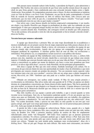 Jobs passara meses tentando seduzir John Sculley, o presidente da PepsiCo, para administrar a 
companhia. Mas Sculley não estava convencido de que fosse uma escolha sensata descer do cargo de 
chefe de uma firma grande e bem estabelecida para uma arriscada iniciante hippie como a Apple. 
Ainda assim, ficou tentado. Os computadores pessoais eram o futuro. Os dois encontraram-se inúmeras 
vezes no Vale do Silício e em Nova York. Finalmente, em um fim de tarde, contemplando o Central 
Park da varanda do luxuoso apartamento de Jobs no edifício San Remo, Jobs virou-se para seu 
interlocutor, que era mais velho do que ele, e ousadamente lhe lançou o desafio: “Você quer vender 
água açucarada pelo resto da sua vida ou quer mudar o mundo?” 
Este talvez seja o mais famoso desafio da história empresarial contemporânea: é um insulto, 
um elogio e um desafio filosófico que chegam às profundezas da alma, tudo isso embutido em uma 
interrrogação. É claro que a pergunta atingiu Sculley em cheio. Ela o perturbou até o âmago e ele ficou 
remoendo o assunto durante dias. Finalmente, não conseguiu resistir ao desafio que Jobs propusera. 
“Se eu não aceitasse, teria passado o resto da vida me perguntando se havia tomado a decisão errada”, 
disse-me Sculley. 
Noventa horas por semana e adorando 
A equipe que desenvolveu o primeiro Mac era uma trupe desordenada de ex-acadêmicos e 
técnicos trabalhando em um projeto secreto fora do mapa empresarial que tinha poucas chances de ver 
a luz do dia — até que Jobs assumiu. Desde o início, ele convenceu os membros da equipe de que 
estavam criando algo revolucionário. Aquele não era apenas um computador superlegal ou um 
instigante problema de engenharia. A interface gráfica fácil de usar do Mac iria revolucionar a 
informática. Pela primeira vez, os computadores seriam acessíveis a um público não técnico. 
Os membros da equipe do Mac trabalharam como escravos durante três anos, e, embora Jobs 
gritasse com eles, mantinha seu moral elevado, dando-lhes a convicção de que tinham uma missão 
superior. O trabalho que estavam fazendo nada mais era do que uma 'obra de Deus'. “A meta nunca foi 
vencer a concorrência ou ganhar um monte de dinheiro; era fazer a coisa mais grandiosa que fosse 
possível, ou talvez algo além disso”, escreveu Andy Hertzfeld, um dos principais programadores. 
Jobs disse à equipe do Mac que eles eram artistas, fundindo tecnologia com cultura. Ele os 
convenceu de que estavam diante de uma rara oportunidade de mudar a face da informática e que eram 
privilegiados por estarem criando um produto tão pioneiro. “Em um momento muito especial, todos 
nos reunimos para criar este novo produto”, escreveu Jobs em um artigo para a edição inaugural da 
revista Macworld, em 1984. “Sentimos que esta pode ser a melhor coisa que faremos em nossas 
vidas.” 
Olhando em retrospecto, isso acabou sendo verdade. O Mac foi uma criação pioneira e 
revolucionária na informática. Mas talvez tenha sido uma questão de fé. O Mac era apenas um dentre 
dezenas de computadores concorrentes que foram desenvolvidos àquela época. Não havia garantia de 
que seria melhor, ou mesmo de que chegaria a ser lançado no mercado. A equipe abraçou a convicção 
de Jobs na base da fé. Brincavam dizendo que sua crença na visão de Jobs era o mesmo tipo de fé 
instigada por gurus carismáticos. 
Mas Jobs insuflou em sua equipe a paixão pelo trabalho, o que é crucial quando se tenta 
inventar novas tecnologias. Sem ela, os funcionários poderiam perder a fé em um projeto que leva 
vários anos para ser finalizado. Sem um compromisso apaixonado com seu trabalho, eles poderiam 
perder o interesse e abandoná-lo. “Se você não tiver muita paixão por isto, não sobreviverá”, disse 
Jobs. “Vai acabar desistindo. Então, é preciso ter uma idéia ou uma questão ou um erro que você 
queira corrigir, pelo qual você esteja apaixonado; do contrário, não vai ter perseverança para continuar 
até o fim. Acho que metade da batalha está aí.” 
A paixão de Jobs é uma estratégia de sobrevivência. Muitas vezes, quando ele e a Apple 
tentaram algo novo, havia verdadeiros fiéis, mas a reação do mundo como um todo tem sido, muitas 
vezes, de desdém. Em 1984, a primeira interface gráfica de usuário do Mac foi amplamente 
ridicularizada como sendo “um brinquedo”. Bill Gates ficou surpreso que as pessoas quisessem 
computadores coloridos. Os críticos a princípio pediram que a Apple abrisse o iPod. Sem uma forte 
crença em sua visão, uma paixão pelo que estava fazendo, teria sido muito mais difícil para Jobs 
resistir aos críticos. “Sempre me senti atraído pelas mudanças mais revolucionárias”, disse ele à 
Rolling Stone. “Não sei por quê. Porque são mais difíceis. São muito mais estressantes, em termos 
 