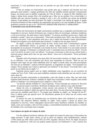 emocionais. E você geralmente passa por um período em que todo mundo lhe diz que fracassou 
totalmente.” 
O fato de instigar nos funcionários uma paixão pelo que a empresa está fazendo tem uma 
aplicação muito prática: a equipe geralmente fica feliz por trabalhar durante períodos extremamente 
longos, até mesmo para os padrões exagerados do Vale do Silício. A equipe do Mac trabalhava por 
longas e árduas horas, porque Jobs a fez acreditar que o Mac era seu produto. Era a criatividade e o 
trabalho dela que estavam trazendo o produto à vida, e ele a fez acreditar que criaria um profundo 
impacto. O que poderia ser mais motivante? Na Apple, a tecnologia é um esporte de equipe. A equipe 
de desenvolvimento do Mac trabalhou tão arduamente que passou a ser uma medalha de honra. Todos 
ganharam camisetas em que se lia: “NOVENTA HORAS POR SEMANA E ADORANDO”. 
A montanha-russa um herói/um idiota 
Muitos dos funcionários da Apple sinceramente acreditam que a companhia está deixando uma 
marquinha no universo. Sentem fortemente que a empresa lidera em tecnologia, estabelece tendências 
e cria novos terrenos. Ser parte disso é muito tentador. “As pessoas acreditam mesmo que a Apple está 
mudando o mundo”, disse um ex-funcionário. “Nem todos acreditam nisso 100%, mas todos acreditam 
ao menos um pouco. Como engenheiro acho que o que a Apple está fazendo é muito entusiasmante. 
Sempre havia alguma coisa interessante para acontecer. A empresa tem um pique incrível.” 
Na Apple, a cultura da empresa emana de Jobs. Assim como Jobs é extremamente exigente 
com seus subordinados diretos, os gerentes de médio escalão exigem o mesmo nível de alto 
desempenho de seu pessoal. O resultado é um reinado de terror. Todo mundo vive com medo constante 
de perder o emprego. O fenômeno é conhecido como “a montanha-russa um herói/um idiota”. Um dia 
você é um herói, no outro você é um imbecil. “As pessoas viviam para os dias em que seriam heróis e 
tentavam passar rápido pelos dias em que eram idiotas”, disse um ex-funcionário. “Havia profundos 
altos e baixos.” 
Segundo vários funcionários com quem falei, há uma tensão constante, na Apple, entre o medo 
de ser demitido e um zelo messiânico por deixar uma marquinha no universo. “Mais do que em 
qualquer outro lugar em que tenha trabalhado antes da Apple ou desde então, há muita preocupação 
em torno de ser demitido”, explicou Edward Eigerman, ex-engenheiro da Apple. “Você pergunta aos 
colegas: 'Posso mandar este e-mail ou apresentar este relatório?' E eles dizem: 'Você pode fazer o que 
quiser no seu último dia na Apple.'“(2) 
Eigerman passou quatro anos na Apple trabalhando como engenheiro em um escritório de 
vendas em Nova York. Todos com quem trabalhou acabaram sendo demitidos por um motivo ou por 
outro, disse ele. 
em geral por questões relacionadas ao desempenho, como não atingir as metas. Mas, por outro lado, 
ninguém pediu demissão. Embora o trabalho na Apple fosse estressante e muito exigente, todo mundo 
adorava o emprego e era extremamente leal à empresa e a Steve Jobs. 
“As pessoas adoram trabalhar lá”, disse Eigerman. “Ficam animadas por estarem lá. Há muita 
paixão. As pessoas amam os produtos. Realmente acreditam neles e adoram o que estão fazendo.” 
Apesar do zelo, os empregados evitam assumir uma postura de “culto”. Deliberadamente 
evitam as pessoas ligadas à Apple que querem fazer parte disso. Em uma entrevista de emprego, a pior 
coisa que um candidato pode dizer é: “Eu sempre quis trabalhar na Apple”, ou “Sempre fui um fã”. 
Esta é a última coisa que querem ouvir. Os funcionários gostam de se referir uns aos outros como 
sendo “centrados”. 
O estresse de estar na montanha-russa um herói/um idiota seria intolerável se muitos dos 
funcionários não achassem fabuloso trabalhar na Apple. Tanto quanto o desejo de deixar uma 
marquinha no universo, vários empregados descreveram outros benefícios indiretos de trabalhar na 
Apple, como, por exemplo, o alto nível dos colegas, a extraordinária lanchonete da empresa e o desafio 
de trabalhar com a tecnologia mais avançada. 
Uma riqueza em opções de compra de ações 
Um dos melhores benefícios indiretos são as opções de compra de ações que os funcionários da 
Apple possuem. É algo muito valioso, já que as ações da empresa, após desdobramento, subiram 
1.250% desde que Jobs voltou como CEO, em 1997, segundo a Business Week. Na Apple, há poucos 
benefícios corporativos. Jobs tem seu próprio jatinho pessoal, um Gulfstream V, mas a maioria dos 
 