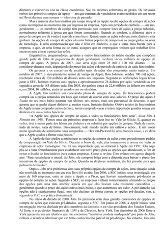 diretores e executivos voa na classe econômica. Não há enormes coberturas de gastos. Os luxuosos 
retiros dos primeiros tempos da Apple — em que centenas de vendedores eram recebidos em um resort 
no Havaí durante uma semana — são coisa do passado. 
Mas a maioria dos funcionários em tempo integral da Apple recebe opções de compra de ações 
como recompensa no momento em que ingressa na empresa. Após um período de carência — um ano, 
geralmente —, os membros da equipe têm permissão para comprar lotes de ações a preço reduzido, 
normalmente referente à época em que foram contratados. Quando as vendem, a diferença entre o 
preço de compra e o de venda é mantida como lucro. Quanto mais as ações subirem, mais dinheiro eles 
ganham. As opções de compra de ações são uma forma popular de compensar os empregados no setor 
de tecnologia. É uma compensação que não é feita em dinheiro, o que a torna mais barata para a 
empresa, e que, de uma forma ou de outra, assegura que os empregados tenham que trabalhar feito 
escravos para elevar o preço das ações. 
Engenheiros, programadores, gerentes e outros funcionários de médio escalão que compõem 
grande parte da folha de pagamento da Apple geralmente recebem vários milhares de opções de 
compra de ações. A preços de 2007, isso seria algo entre 25 mil e 100 mil dólares — ou 
consideravelmente mais, dependendo do preço das ações e do período de carência de cada funcionário. 
Os gerentes e os executivos de escalões mais elevados têm concessões muito maiores. Em 
outubro de 2007, o vice-presidente sênior de varejo da Apple, Ron Johnson, vendeu 700 mil ações, 
recebendo cerca de 130 milhões de dólares antes dos impostos. Segundo as declarações legais feitas 
junto à SEC, Johnson exerceu suas opções a aproximadamente 24 dólares por ação, vendendo-as em 
seguida a cerca de 185 dólares cada. Em 2005, ele ganhou cerca de 22,6 milhões de dólares em opções 
e, em 2004, 10 milhões, ainda de acordo com os relatórios. 
A Apple tem também um concorrido plano de compra de ações. Os funcionários podem 
comprá-las a preços reduzidos em lotes que variam de acordo com seus salários. O preço das ações é 
fixado no seu mais baixo patamar nos últimos seis meses, mais um percentual de desconto, o que 
garante que se ganhe algum dinheiro e, muitas vezes, bastante dinheiro. Obtive relatos de funcionários 
da Apple terem comprado carros de luxo, terem comprado casas e terem depositado grandes somas em 
dinheiro em suas contas bancárias. 
“A Apple deu opções de compra de ações a todos os funcionários bem cedo”, disse Jobs à 
Fortune em 1998. “Fomos uma das primeiras empresas a fazer isto no Vale do Silício. E, quando eu 
voltei, tirei a maior parte dos bônus em dinheiro e os substituí por opções de compra. Nada de carros, 
nada de aviões, nada de bônus. Basicamente, todo mundo recebe um salário e ações... E um modo 
muito igualitário de administrar uma companhia — Hewlett-Packard foi uma pioneira nisso, e eu diria 
que a Apple ajudou a firmar essa prática.” 
A Apple de fato ajudou a estabelecer as opções de compra de ações como procedimento padrão 
de compensação no Vale do Silício. Durante o boom da web, elas tornaram-se a norma em todas as 
empresas do setor tecnológico. Tal foi sua importância que, ao retornar à Apple em 1997, Jobs logo 
pôs-se a lutar ferrenhamente para estabelecer um novo preço para as opções que afundavam, a fim de 
evitar o êxodo de funcionários para outras empresas. Como a revista Time relatou em agosto daquele 
ano: “Para restabelecer o moral, diz Jobs, ele comprou briga com a diretoria para baixar o preço dos 
incentivos de opções de compra de ações. Quando os diretores resistiram, ele fez pressão para que 
pedissem demissão.” 
Depois, Jobs teve problemas com suas próprias opções de compra de ações, uma situação ainda 
não resolvida no momento em que este livro foi escrito. Em 2006, a SEC iniciou uma investigação em 
mais de 160 empresas, entre as quais a Apple e a Pixar, que haviam supostamente pré-datado as 
opções de compra de ações. Segundo a SEC, as empresas vinham rotineiramente alterando os preços 
das opções para uma data anterior àquela em que elas haviam sido realmente concedidas — 
geralmente quando o preço das ações estava mais baixo, o que aumentava seu valor. A pré-datação das 
opções não é tecnicamente ilegal, mas não declarar de forma correta as opções pré-datadas, sim, e, 
segundo a SEC, era prática disseminada. 
No início da década de 2000, Jobs foi premiado com duas grandes concessões de opções de 
compra de ações que estavam pré-datadas, segundo a SEC. Em junho de 2006, a Apple iniciou uma 
investigação interna chefiada por dois membros da diretoria: o ex-vice-presidente dos Estados Unidos, 
Al Gore, e o ex-diretor financeiro da IBM e da Chrysler, Jerry York. Em dezembro de 2006 Gore e 
York apresentaram um relatório que não encontrou “nenhuma conduta inadequada” por parte de Jobs, 
embora o relatório admitisse que ele tinha conhecimento parcial da pré-datação. No entanto, Jobs não 
 
